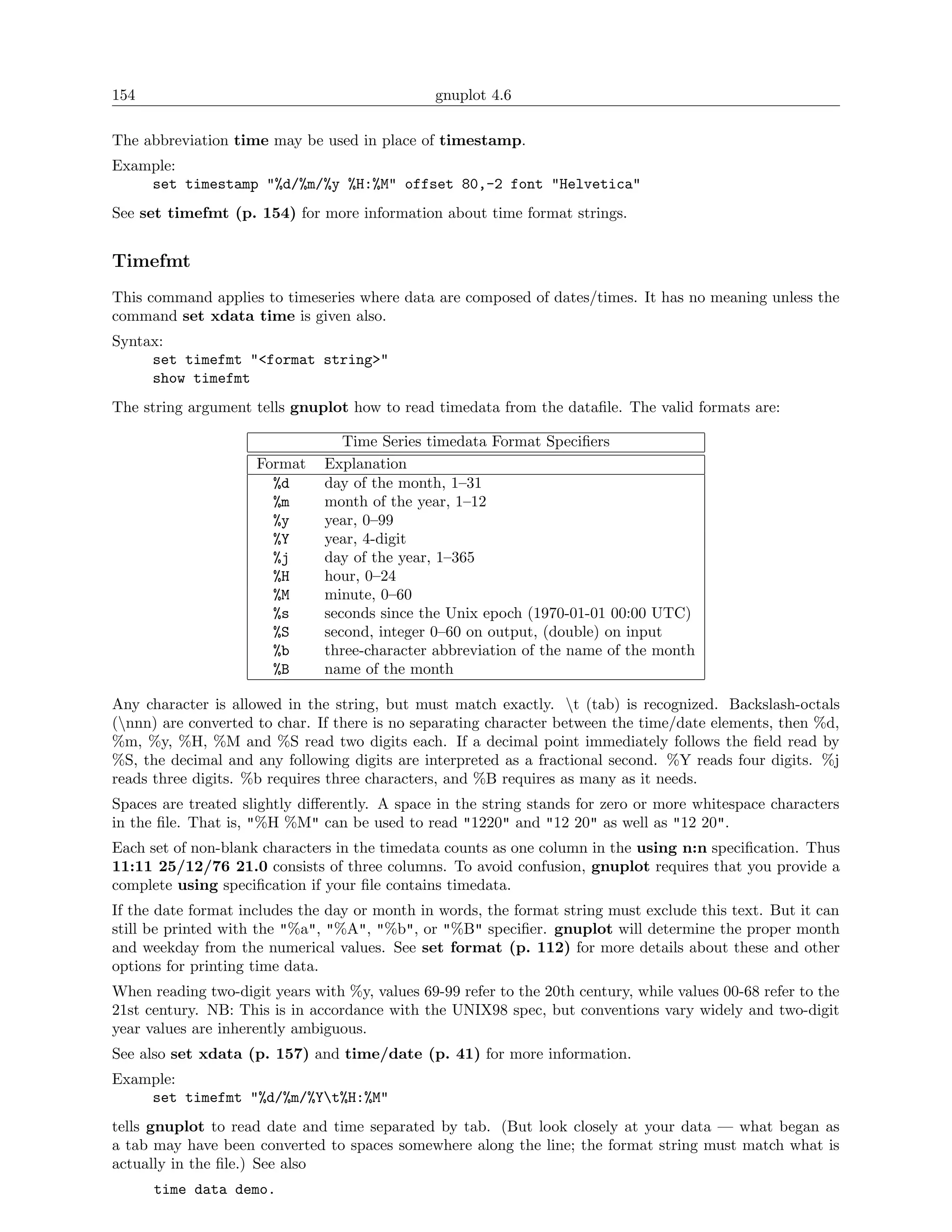 154                                             gnuplot 4.6

The abbreviation time may be used in place of timestamp.
Example:
    set timestamp "%d/%m/%y %H:%M" offset 80,-2 font "Helvetica"
See set timefmt (p. 154) for more information about time format strings.


Timefmt
This command applies to timeseries where data are composed of dates/times. It has no meaning unless the
command set xdata time is given also.
Syntax:
     set timefmt "<format string>"
     show timefmt
The string argument tells gnuplot how to read timedata from the dataﬁle. The valid formats are:

                                  Time Series timedata Format Speciﬁers
                     Format    Explanation
                       %d      day of the month, 1–31
                       %m      month of the year, 1–12
                       %y      year, 0–99
                       %Y      year, 4-digit
                       %j      day of the year, 1–365
                       %H      hour, 0–24
                       %M      minute, 0–60
                       %s      seconds since the Unix epoch (1970-01-01 00:00 UTC)
                       %S      second, integer 0–60 on output, (double) on input
                       %b      three-character abbreviation of the name of the month
                       %B      name of the month

Any character is allowed in the string, but must match exactly. t (tab) is recognized. Backslash-octals
(nnn) are converted to char. If there is no separating character between the time/date elements, then %d,
%m, %y, %H, %M and %S read two digits each. If a decimal point immediately follows the ﬁeld read by
%S, the decimal and any following digits are interpreted as a fractional second. %Y reads four digits. %j
reads three digits. %b requires three characters, and %B requires as many as it needs.
Spaces are treated slightly diﬀerently. A space in the string stands for zero or more whitespace characters
in the ﬁle. That is, "%H %M" can be used to read "1220" and "12 20" as well as "12 20".
Each set of non-blank characters in the timedata counts as one column in the using n:n speciﬁcation. Thus
11:11 25/12/76 21.0 consists of three columns. To avoid confusion, gnuplot requires that you provide a
complete using speciﬁcation if your ﬁle contains timedata.
If the date format includes the day or month in words, the format string must exclude this text. But it can
still be printed with the "%a", "%A", "%b", or "%B" speciﬁer. gnuplot will determine the proper month
and weekday from the numerical values. See set format (p. 112) for more details about these and other
options for printing time data.
When reading two-digit years with %y, values 69-99 refer to the 20th century, while values 00-68 refer to the
21st century. NB: This is in accordance with the UNIX98 spec, but conventions vary widely and two-digit
year values are inherently ambiguous.
See also set xdata (p. 157) and time/date (p. 41) for more information.
Example:
    set timefmt "%d/%m/%Yt%H:%M"
tells gnuplot to read date and time separated by tab. (But look closely at your data — what began as
a tab may have been converted to spaces somewhere along the line; the format string must match what is
actually in the ﬁle.) See also
      time data demo.
 