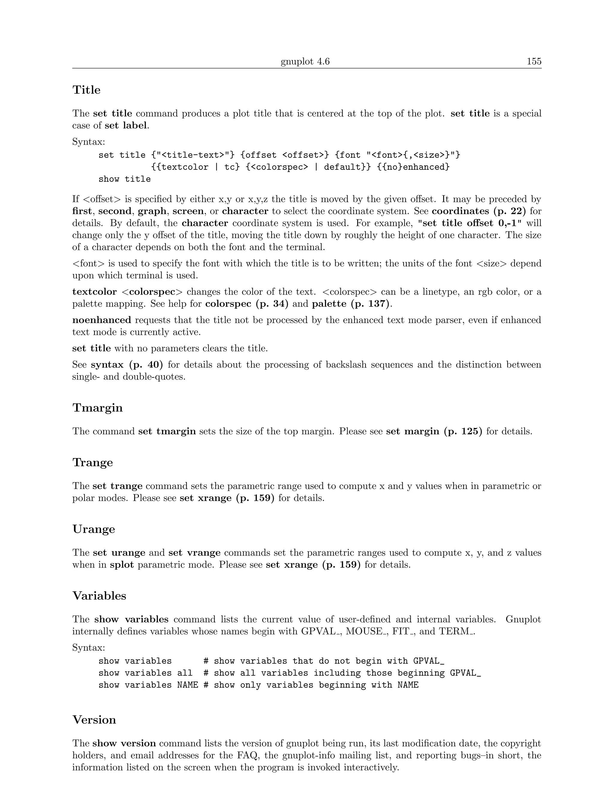 gnuplot 4.6                                             155

Title
The set title command produces a plot title that is centered at the top of the plot. set title is a special
case of set label.
Syntax:
     set title {"<title-text>"} {offset <offset>} {font "<font>{,<size>}"}
               {{textcolor | tc} {<colorspec> | default}} {{no}enhanced}
     show title

If <oﬀset> is speciﬁed by either x,y or x,y,z the title is moved by the given oﬀset. It may be preceded by
ﬁrst, second, graph, screen, or character to select the coordinate system. See coordinates (p. 22) for
details. By default, the character coordinate system is used. For example, "set title oﬀset 0,-1" will
change only the y oﬀset of the title, moving the title down by roughly the height of one character. The size
of a character depends on both the font and the terminal.
<font> is used to specify the font with which the title is to be written; the units of the font <size> depend
upon which terminal is used.
textcolor <colorspec> changes the color of the text. <colorspec> can be a linetype, an rgb color, or a
palette mapping. See help for colorspec (p. 34) and palette (p. 137).
noenhanced requests that the title not be processed by the enhanced text mode parser, even if enhanced
text mode is currently active.
set title with no parameters clears the title.
See syntax (p. 40) for details about the processing of backslash sequences and the distinction between
single- and double-quotes.


Tmargin
The command set tmargin sets the size of the top margin. Please see set margin (p. 125) for details.


Trange
The set trange command sets the parametric range used to compute x and y values when in parametric or
polar modes. Please see set xrange (p. 159) for details.


Urange
The set urange and set vrange commands set the parametric ranges used to compute x, y, and z values
when in splot parametric mode. Please see set xrange (p. 159) for details.


Variables
The show variables command lists the current value of user-deﬁned and internal variables. Gnuplot
internally deﬁnes variables whose names begin with GPVAL , MOUSE , FIT , and TERM .
Syntax:
     show variables      # show variables that do not begin with GPVAL_
     show variables all # show all variables including those beginning GPVAL_
     show variables NAME # show only variables beginning with NAME


Version
The show version command lists the version of gnuplot being run, its last modiﬁcation date, the copyright
holders, and email addresses for the FAQ, the gnuplot-info mailing list, and reporting bugs–in short, the
information listed on the screen when the program is invoked interactively.
 
