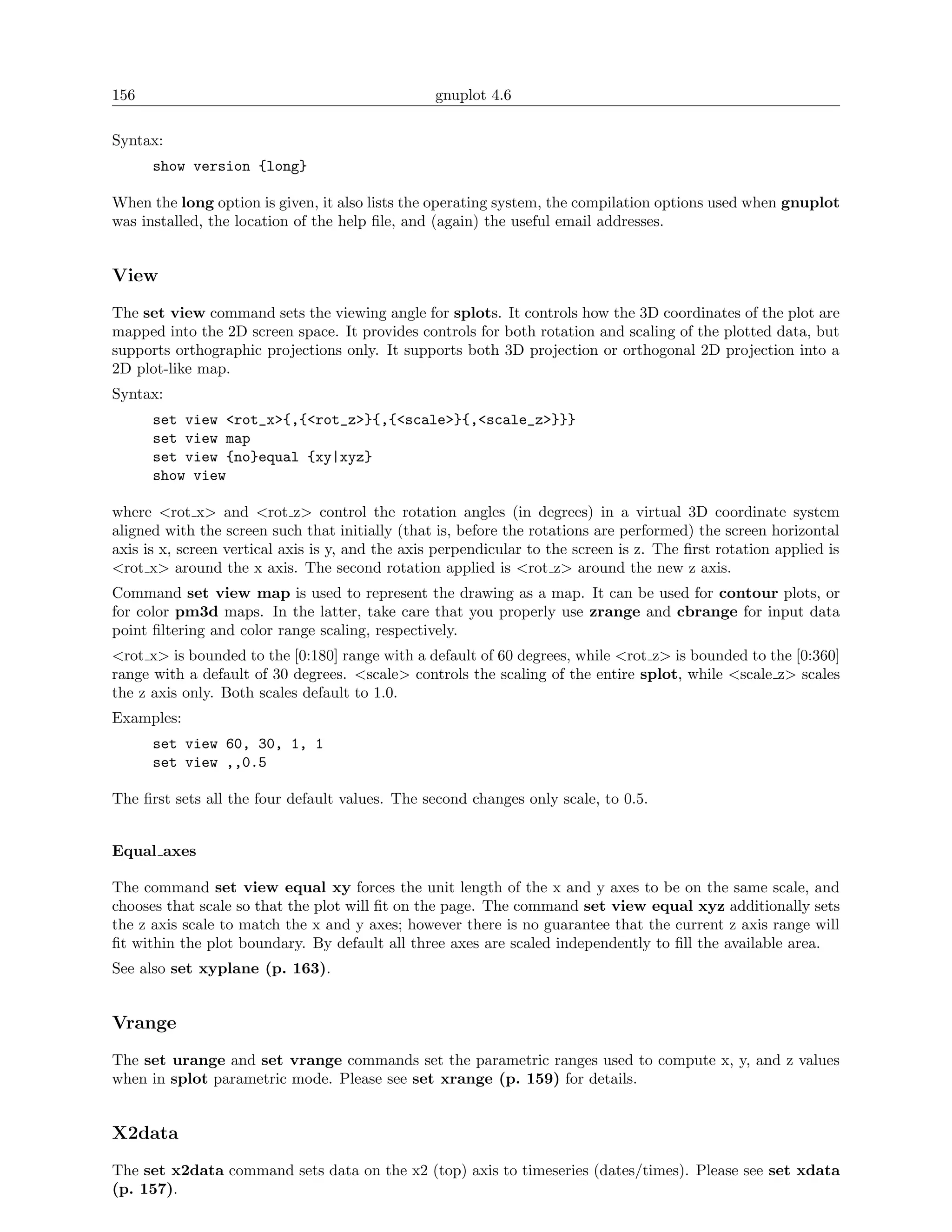 156                                               gnuplot 4.6

Syntax:
      show version {long}

When the long option is given, it also lists the operating system, the compilation options used when gnuplot
was installed, the location of the help ﬁle, and (again) the useful email addresses.


View
The set view command sets the viewing angle for splots. It controls how the 3D coordinates of the plot are
mapped into the 2D screen space. It provides controls for both rotation and scaling of the plotted data, but
supports orthographic projections only. It supports both 3D projection or orthogonal 2D projection into a
2D plot-like map.
Syntax:
      set view <rot_x>{,{<rot_z>}{,{<scale>}{,<scale_z>}}}
      set view map
      set view {no}equal {xy|xyz}
      show view

where <rot x> and <rot z> control the rotation angles (in degrees) in a virtual 3D coordinate system
aligned with the screen such that initially (that is, before the rotations are performed) the screen horizontal
axis is x, screen vertical axis is y, and the axis perpendicular to the screen is z. The ﬁrst rotation applied is
<rot x> around the x axis. The second rotation applied is <rot z> around the new z axis.
Command set view map is used to represent the drawing as a map. It can be used for contour plots, or
for color pm3d maps. In the latter, take care that you properly use zrange and cbrange for input data
point ﬁltering and color range scaling, respectively.
<rot x> is bounded to the [0:180] range with a default of 60 degrees, while <rot z> is bounded to the [0:360]
range with a default of 30 degrees. <scale> controls the scaling of the entire splot, while <scale z> scales
the z axis only. Both scales default to 1.0.
Examples:
      set view 60, 30, 1, 1
      set view ,,0.5

The ﬁrst sets all the four default values. The second changes only scale, to 0.5.


Equal axes

The command set view equal xy forces the unit length of the x and y axes to be on the same scale, and
chooses that scale so that the plot will ﬁt on the page. The command set view equal xyz additionally sets
the z axis scale to match the x and y axes; however there is no guarantee that the current z axis range will
ﬁt within the plot boundary. By default all three axes are scaled independently to ﬁll the available area.
See also set xyplane (p. 163).


Vrange
The set urange and set vrange commands set the parametric ranges used to compute x, y, and z values
when in splot parametric mode. Please see set xrange (p. 159) for details.


X2data
The set x2data command sets data on the x2 (top) axis to timeseries (dates/times). Please see set xdata
(p. 157).
 