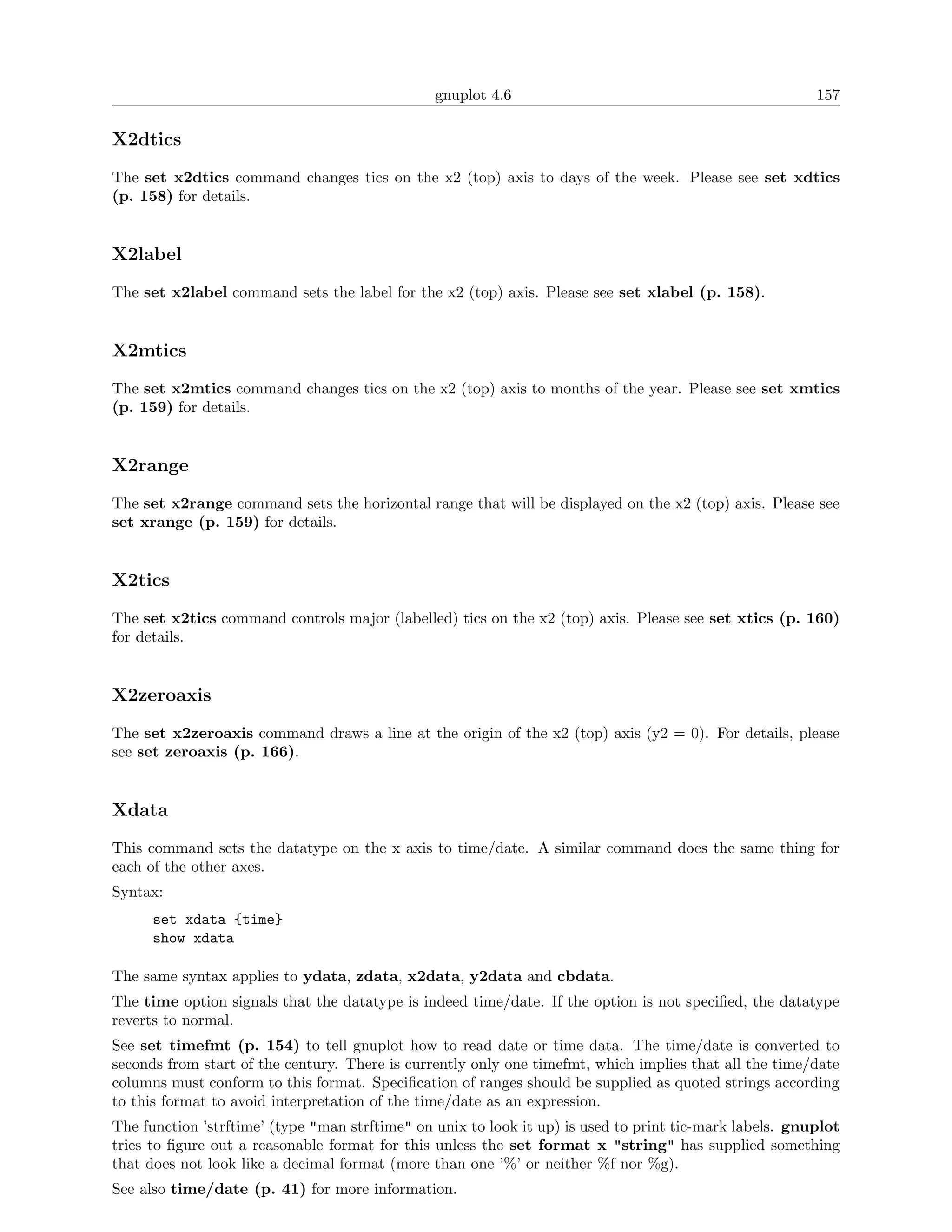 gnuplot 4.6                                              157

X2dtics
The set x2dtics command changes tics on the x2 (top) axis to days of the week. Please see set xdtics
(p. 158) for details.


X2label
The set x2label command sets the label for the x2 (top) axis. Please see set xlabel (p. 158).


X2mtics
The set x2mtics command changes tics on the x2 (top) axis to months of the year. Please see set xmtics
(p. 159) for details.


X2range
The set x2range command sets the horizontal range that will be displayed on the x2 (top) axis. Please see
set xrange (p. 159) for details.


X2tics
The set x2tics command controls major (labelled) tics on the x2 (top) axis. Please see set xtics (p. 160)
for details.


X2zeroaxis
The set x2zeroaxis command draws a line at the origin of the x2 (top) axis (y2 = 0). For details, please
see set zeroaxis (p. 166).


Xdata
This command sets the datatype on the x axis to time/date. A similar command does the same thing for
each of the other axes.
Syntax:
      set xdata {time}
      show xdata

The same syntax applies to ydata, zdata, x2data, y2data and cbdata.
The time option signals that the datatype is indeed time/date. If the option is not speciﬁed, the datatype
reverts to normal.
See set timefmt (p. 154) to tell gnuplot how to read date or time data. The time/date is converted to
seconds from start of the century. There is currently only one timefmt, which implies that all the time/date
columns must conform to this format. Speciﬁcation of ranges should be supplied as quoted strings according
to this format to avoid interpretation of the time/date as an expression.
The function ’strftime’ (type "man strftime" on unix to look it up) is used to print tic-mark labels. gnuplot
tries to ﬁgure out a reasonable format for this unless the set format x "string" has supplied something
that does not look like a decimal format (more than one ’%’ or neither %f nor %g).
See also time/date (p. 41) for more information.
 