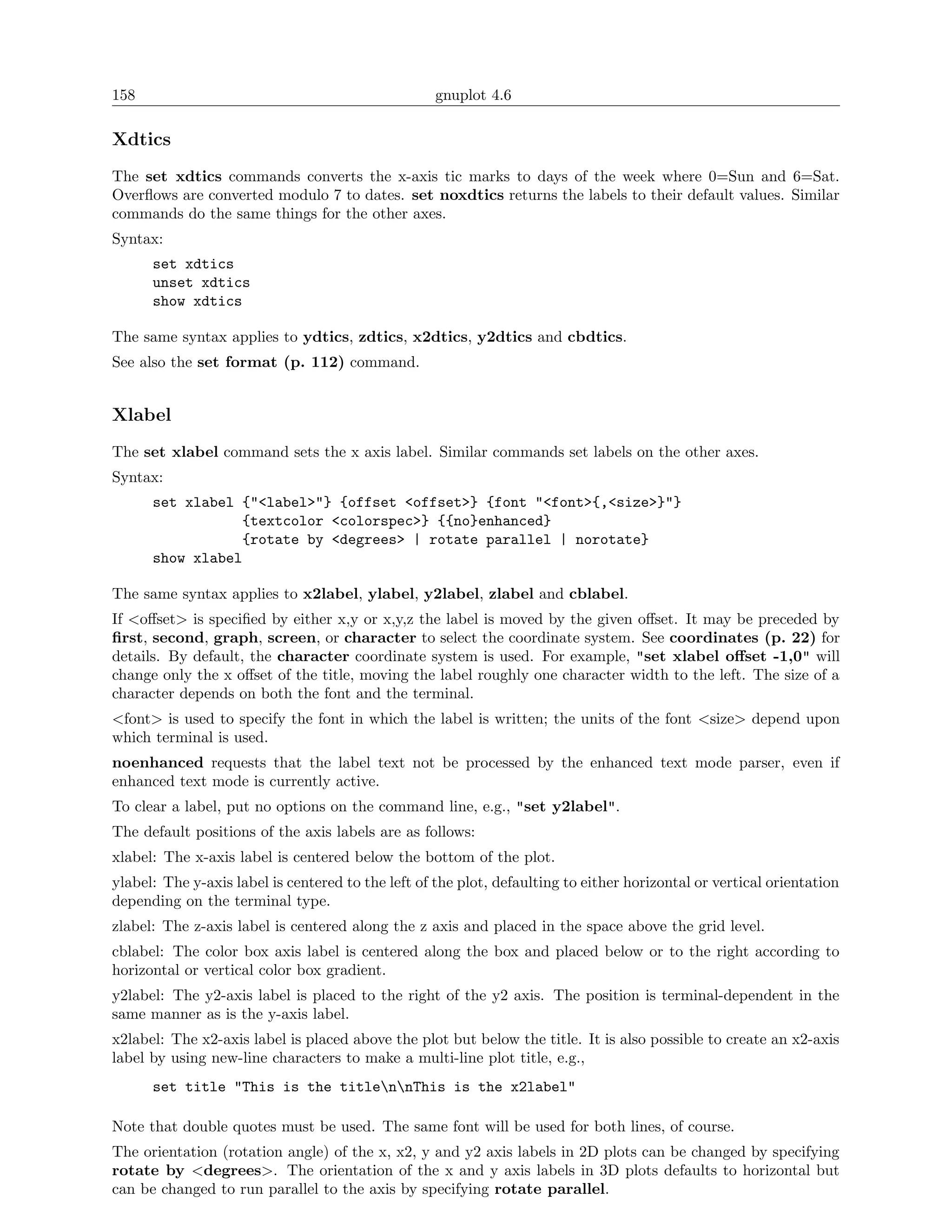 158                                                gnuplot 4.6

Xdtics
The set xdtics commands converts the x-axis tic marks to days of the week where 0=Sun and 6=Sat.
Overﬂows are converted modulo 7 to dates. set noxdtics returns the labels to their default values. Similar
commands do the same things for the other axes.
Syntax:
      set xdtics
      unset xdtics
      show xdtics

The same syntax applies to ydtics, zdtics, x2dtics, y2dtics and cbdtics.
See also the set format (p. 112) command.


Xlabel
The set xlabel command sets the x axis label. Similar commands set labels on the other axes.
Syntax:
      set xlabel {"<label>"} {offset <offset>} {font "<font>{,<size>}"}
                 {textcolor <colorspec>} {{no}enhanced}
                 {rotate by <degrees> | rotate parallel | norotate}
      show xlabel

The same syntax applies to x2label, ylabel, y2label, zlabel and cblabel.
If <oﬀset> is speciﬁed by either x,y or x,y,z the label is moved by the given oﬀset. It may be preceded by
ﬁrst, second, graph, screen, or character to select the coordinate system. See coordinates (p. 22) for
details. By default, the character coordinate system is used. For example, "set xlabel oﬀset -1,0" will
change only the x oﬀset of the title, moving the label roughly one character width to the left. The size of a
character depends on both the font and the terminal.
<font> is used to specify the font in which the label is written; the units of the font <size> depend upon
which terminal is used.
noenhanced requests that the label text not be processed by the enhanced text mode parser, even if
enhanced text mode is currently active.
To clear a label, put no options on the command line, e.g., "set y2label".
The default positions of the axis labels are as follows:
xlabel: The x-axis label is centered below the bottom of the plot.
ylabel: The y-axis label is centered to the left of the plot, defaulting to either horizontal or vertical orientation
depending on the terminal type.
zlabel: The z-axis label is centered along the z axis and placed in the space above the grid level.
cblabel: The color box axis label is centered along the box and placed below or to the right according to
horizontal or vertical color box gradient.
y2label: The y2-axis label is placed to the right of the y2 axis. The position is terminal-dependent in the
same manner as is the y-axis label.
x2label: The x2-axis label is placed above the plot but below the title. It is also possible to create an x2-axis
label by using new-line characters to make a multi-line plot title, e.g.,
      set title "This is the titlennThis is the x2label"

Note that double quotes must be used. The same font will be used for both lines, of course.
The orientation (rotation angle) of the x, x2, y and y2 axis labels in 2D plots can be changed by specifying
rotate by <degrees>. The orientation of the x and y axis labels in 3D plots defaults to horizontal but
can be changed to run parallel to the axis by specifying rotate parallel.
 