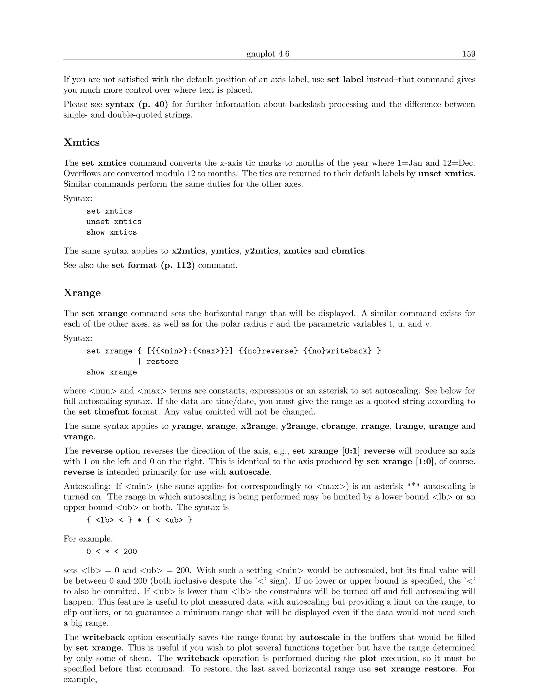 gnuplot 4.6                                              159

If you are not satisﬁed with the default position of an axis label, use set label instead–that command gives
you much more control over where text is placed.
Please see syntax (p. 40) for further information about backslash processing and the diﬀerence between
single- and double-quoted strings.


Xmtics
The set xmtics command converts the x-axis tic marks to months of the year where 1=Jan and 12=Dec.
Overﬂows are converted modulo 12 to months. The tics are returned to their default labels by unset xmtics.
Similar commands perform the same duties for the other axes.
Syntax:
     set xmtics
     unset xmtics
     show xmtics

The same syntax applies to x2mtics, ymtics, y2mtics, zmtics and cbmtics.
See also the set format (p. 112) command.


Xrange
The set xrange command sets the horizontal range that will be displayed. A similar command exists for
each of the other axes, as well as for the polar radius r and the parametric variables t, u, and v.
Syntax:
     set xrange { [{{<min>}:{<max>}}] {{no}reverse} {{no}writeback} }
                | restore
     show xrange

where <min> and <max> terms are constants, expressions or an asterisk to set autoscaling. See below for
full autoscaling syntax. If the data are time/date, you must give the range as a quoted string according to
the set timefmt format. Any value omitted will not be changed.
The same syntax applies to yrange, zrange, x2range, y2range, cbrange, rrange, trange, urange and
vrange.
The reverse option reverses the direction of the axis, e.g., set xrange [0:1] reverse will produce an axis
with 1 on the left and 0 on the right. This is identical to the axis produced by set xrange [1:0], of course.
reverse is intended primarily for use with autoscale.
Autoscaling: If <min> (the same applies for correspondingly to <max>) is an asterisk "*" autoscaling is
turned on. The range in which autoscaling is being performed may be limited by a lower bound <lb> or an
upper bound <ub> or both. The syntax is
      { <lb> < } * { < <ub> }

For example,
      0 < * < 200

sets <lb> = 0 and <ub> = 200. With such a setting <min> would be autoscaled, but its ﬁnal value will
be between 0 and 200 (both inclusive despite the ’<’ sign). If no lower or upper bound is speciﬁed, the ’<’
to also be ommited. If <ub> is lower than <lb> the constraints will be turned oﬀ and full autoscaling will
happen. This feature is useful to plot measured data with autoscaling but providing a limit on the range, to
clip outliers, or to guarantee a minimum range that will be displayed even if the data would not need such
a big range.
The writeback option essentially saves the range found by autoscale in the buﬀers that would be ﬁlled
by set xrange. This is useful if you wish to plot several functions together but have the range determined
by only some of them. The writeback operation is performed during the plot execution, so it must be
speciﬁed before that command. To restore, the last saved horizontal range use set xrange restore. For
example,
 