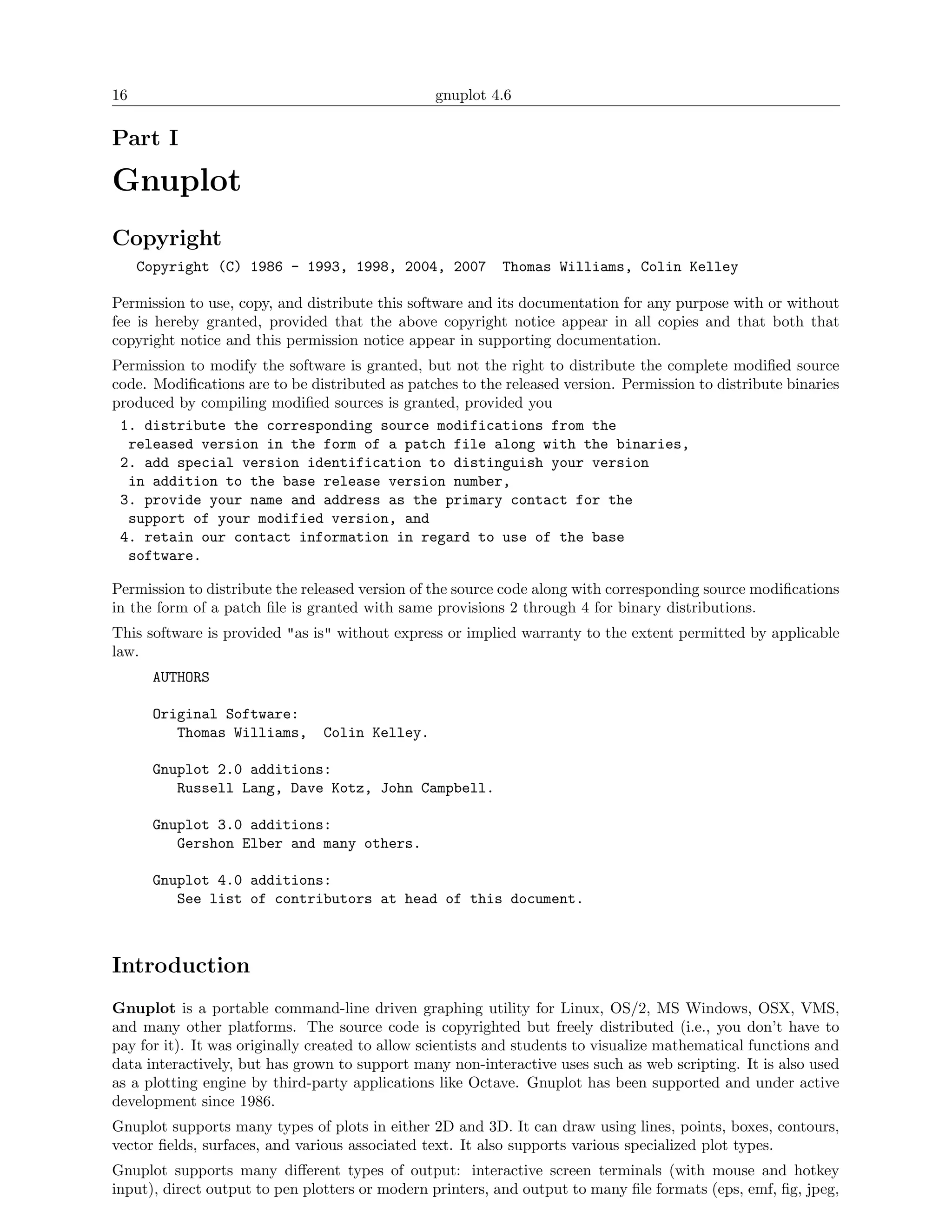 16                                               gnuplot 4.6

Part I

Gnuplot
Copyright
     Copyright (C) 1986 - 1993, 1998, 2004, 2007           Thomas Williams, Colin Kelley

Permission to use, copy, and distribute this software and its documentation for any purpose with or without
fee is hereby granted, provided that the above copyright notice appear in all copies and that both that
copyright notice and this permission notice appear in supporting documentation.
Permission to modify the software is granted, but not the right to distribute the complete modiﬁed source
code. Modiﬁcations are to be distributed as patches to the released version. Permission to distribute binaries
produced by compiling modiﬁed sources is granted, provided you
 1. distribute the corresponding source modifications from the
  released version in the form of a patch file along with the binaries,
 2. add special version identification to distinguish your version
  in addition to the base release version number,
 3. provide your name and address as the primary contact for the
  support of your modified version, and
 4. retain our contact information in regard to use of the base
  software.

Permission to distribute the released version of the source code along with corresponding source modiﬁcations
in the form of a patch ﬁle is granted with same provisions 2 through 4 for binary distributions.
This software is provided "as is" without express or implied warranty to the extent permitted by applicable
law.
       AUTHORS

       Original Software:
          Thomas Williams,      Colin Kelley.

       Gnuplot 2.0 additions:
          Russell Lang, Dave Kotz, John Campbell.

       Gnuplot 3.0 additions:
          Gershon Elber and many others.

       Gnuplot 4.0 additions:
          See list of contributors at head of this document.



Introduction
Gnuplot is a portable command-line driven graphing utility for Linux, OS/2, MS Windows, OSX, VMS,
and many other platforms. The source code is copyrighted but freely distributed (i.e., you don’t have to
pay for it). It was originally created to allow scientists and students to visualize mathematical functions and
data interactively, but has grown to support many non-interactive uses such as web scripting. It is also used
as a plotting engine by third-party applications like Octave. Gnuplot has been supported and under active
development since 1986.
Gnuplot supports many types of plots in either 2D and 3D. It can draw using lines, points, boxes, contours,
vector ﬁelds, surfaces, and various associated text. It also supports various specialized plot types.
Gnuplot supports many diﬀerent types of output: interactive screen terminals (with mouse and hotkey
input), direct output to pen plotters or modern printers, and output to many ﬁle formats (eps, emf, ﬁg, jpeg,
 