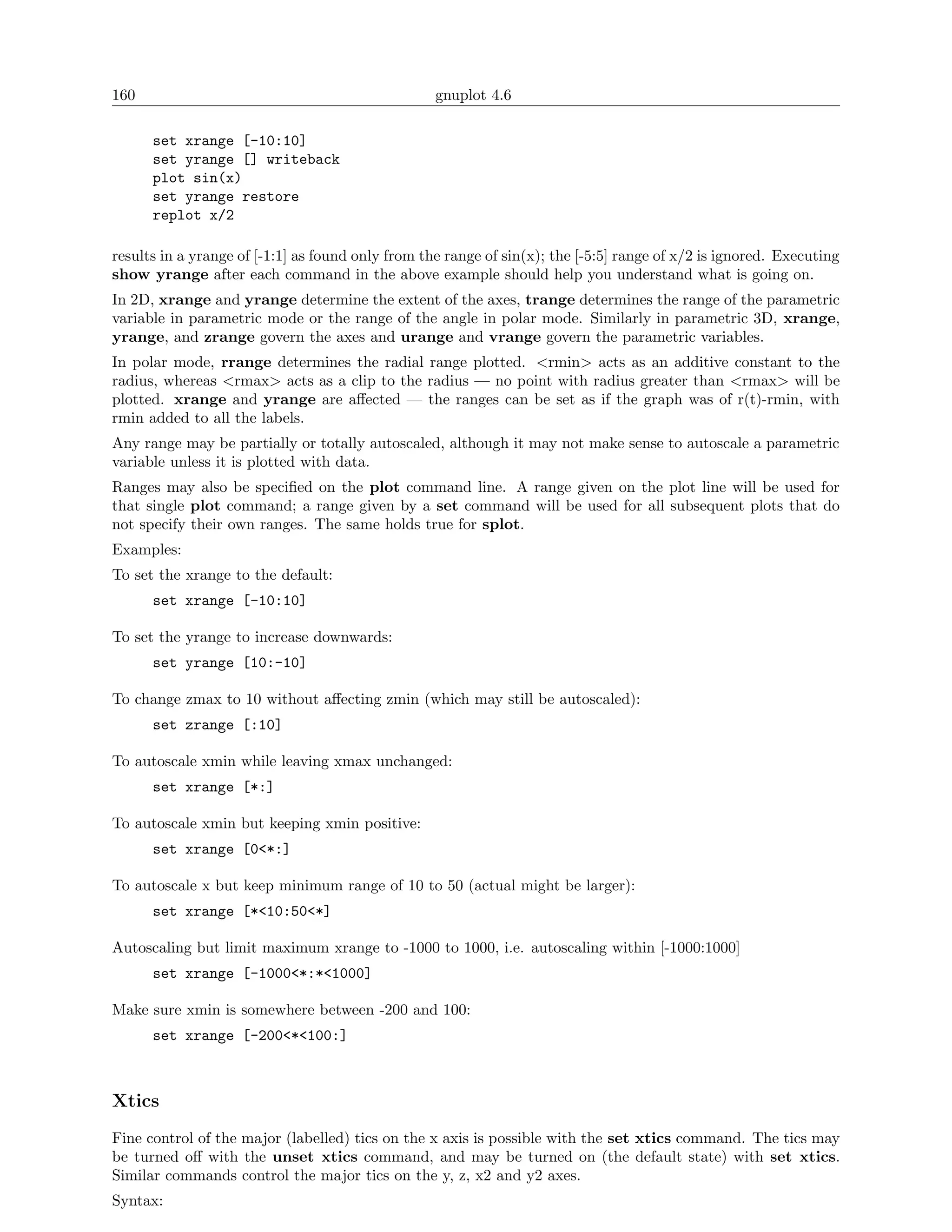 160                                                gnuplot 4.6

      set xrange [-10:10]
      set yrange [] writeback
      plot sin(x)
      set yrange restore
      replot x/2

results in a yrange of [-1:1] as found only from the range of sin(x); the [-5:5] range of x/2 is ignored. Executing
show yrange after each command in the above example should help you understand what is going on.
In 2D, xrange and yrange determine the extent of the axes, trange determines the range of the parametric
variable in parametric mode or the range of the angle in polar mode. Similarly in parametric 3D, xrange,
yrange, and zrange govern the axes and urange and vrange govern the parametric variables.
In polar mode, rrange determines the radial range plotted. <rmin> acts as an additive constant to the
radius, whereas <rmax> acts as a clip to the radius — no point with radius greater than <rmax> will be
plotted. xrange and yrange are aﬀected — the ranges can be set as if the graph was of r(t)-rmin, with
rmin added to all the labels.
Any range may be partially or totally autoscaled, although it may not make sense to autoscale a parametric
variable unless it is plotted with data.
Ranges may also be speciﬁed on the plot command line. A range given on the plot line will be used for
that single plot command; a range given by a set command will be used for all subsequent plots that do
not specify their own ranges. The same holds true for splot.
Examples:
To set the xrange to the default:
      set xrange [-10:10]

To set the yrange to increase downwards:
      set yrange [10:-10]

To change zmax to 10 without aﬀecting zmin (which may still be autoscaled):
      set zrange [:10]

To autoscale xmin while leaving xmax unchanged:
      set xrange [*:]

To autoscale xmin but keeping xmin positive:
      set xrange [0<*:]

To autoscale x but keep minimum range of 10 to 50 (actual might be larger):
      set xrange [*<10:50<*]

Autoscaling but limit maximum xrange to -1000 to 1000, i.e. autoscaling within [-1000:1000]
      set xrange [-1000<*:*<1000]

Make sure xmin is somewhere between -200 and 100:
      set xrange [-200<*<100:]



Xtics
Fine control of the major (labelled) tics on the x axis is possible with the set xtics command. The tics may
be turned oﬀ with the unset xtics command, and may be turned on (the default state) with set xtics.
Similar commands control the major tics on the y, z, x2 and y2 axes.
Syntax:
 