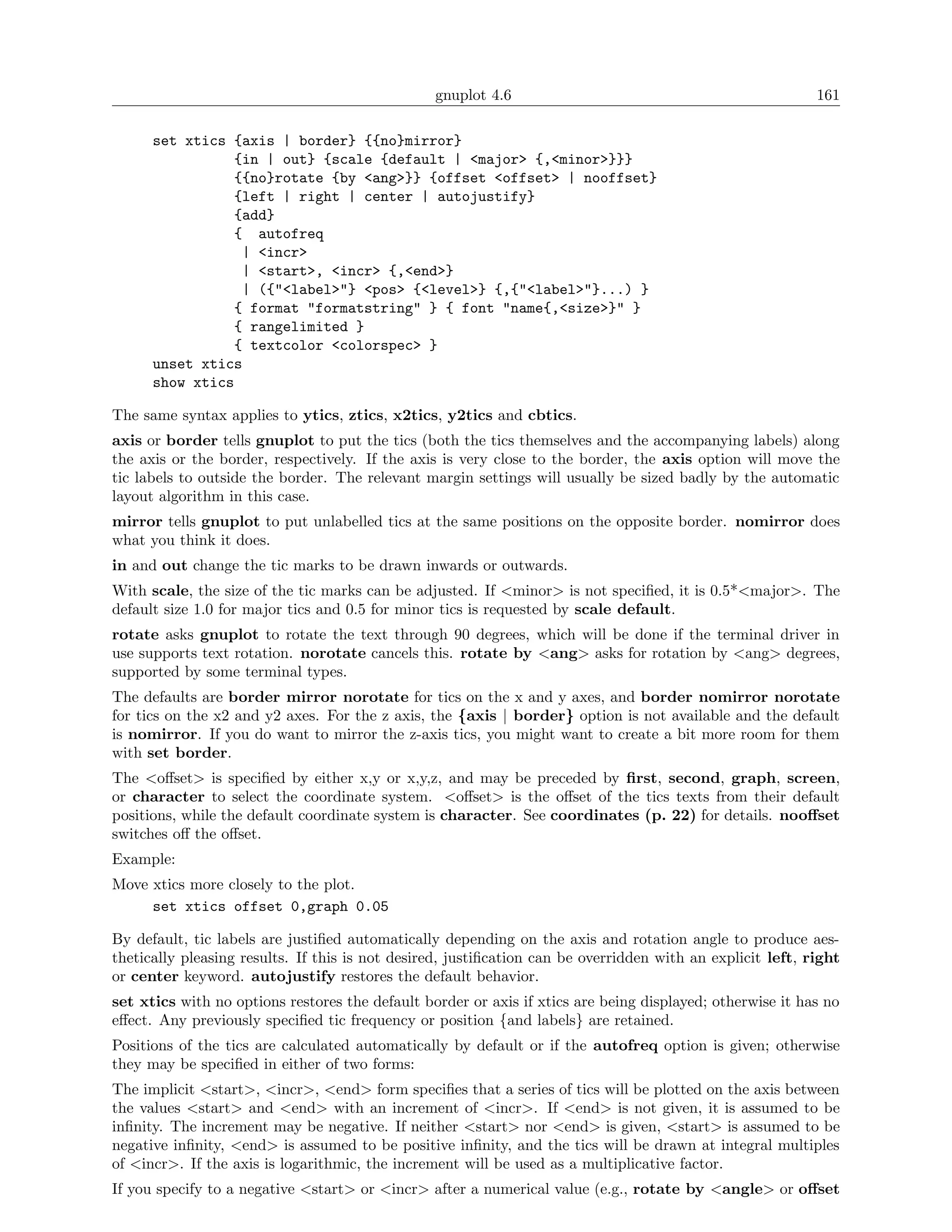 gnuplot 4.6                                                161

      set xtics {axis | border} {{no}mirror}
                {in | out} {scale {default | <major> {,<minor>}}}
                {{no}rotate {by <ang>}} {offset <offset> | nooffset}
                {left | right | center | autojustify}
                {add}
                { autofreq
                 | <incr>
                 | <start>, <incr> {,<end>}
                 | ({"<label>"} <pos> {<level>} {,{"<label>"}...) }
                { format "formatstring" } { font "name{,<size>}" }
                { rangelimited }
                { textcolor <colorspec> }
      unset xtics
      show xtics

The same syntax applies to ytics, ztics, x2tics, y2tics and cbtics.
axis or border tells gnuplot to put the tics (both the tics themselves and the accompanying labels) along
the axis or the border, respectively. If the axis is very close to the border, the axis option will move the
tic labels to outside the border. The relevant margin settings will usually be sized badly by the automatic
layout algorithm in this case.
mirror tells gnuplot to put unlabelled tics at the same positions on the opposite border. nomirror does
what you think it does.
in and out change the tic marks to be drawn inwards or outwards.
With scale, the size of the tic marks can be adjusted. If <minor> is not speciﬁed, it is 0.5*<major>. The
default size 1.0 for major tics and 0.5 for minor tics is requested by scale default.
rotate asks gnuplot to rotate the text through 90 degrees, which will be done if the terminal driver in
use supports text rotation. norotate cancels this. rotate by <ang> asks for rotation by <ang> degrees,
supported by some terminal types.
The defaults are border mirror norotate for tics on the x and y axes, and border nomirror norotate
for tics on the x2 and y2 axes. For the z axis, the {axis | border} option is not available and the default
is nomirror. If you do want to mirror the z-axis tics, you might want to create a bit more room for them
with set border.
The <oﬀset> is speciﬁed by either x,y or x,y,z, and may be preceded by ﬁrst, second, graph, screen,
or character to select the coordinate system. <oﬀset> is the oﬀset of the tics texts from their default
positions, while the default coordinate system is character. See coordinates (p. 22) for details. nooﬀset
switches oﬀ the oﬀset.
Example:
Move xtics more closely to the plot.
     set xtics offset 0,graph 0.05

By default, tic labels are justiﬁed automatically depending on the axis and rotation angle to produce aes-
thetically pleasing results. If this is not desired, justiﬁcation can be overridden with an explicit left, right
or center keyword. autojustify restores the default behavior.
set xtics with no options restores the default border or axis if xtics are being displayed; otherwise it has no
eﬀect. Any previously speciﬁed tic frequency or position {and labels} are retained.
Positions of the tics are calculated automatically by default or if the autofreq option is given; otherwise
they may be speciﬁed in either of two forms:
The implicit <start>, <incr>, <end> form speciﬁes that a series of tics will be plotted on the axis between
the values <start> and <end> with an increment of <incr>. If <end> is not given, it is assumed to be
inﬁnity. The increment may be negative. If neither <start> nor <end> is given, <start> is assumed to be
negative inﬁnity, <end> is assumed to be positive inﬁnity, and the tics will be drawn at integral multiples
of <incr>. If the axis is logarithmic, the increment will be used as a multiplicative factor.
If you specify to a negative <start> or <incr> after a numerical value (e.g., rotate by <angle> or oﬀset
 
