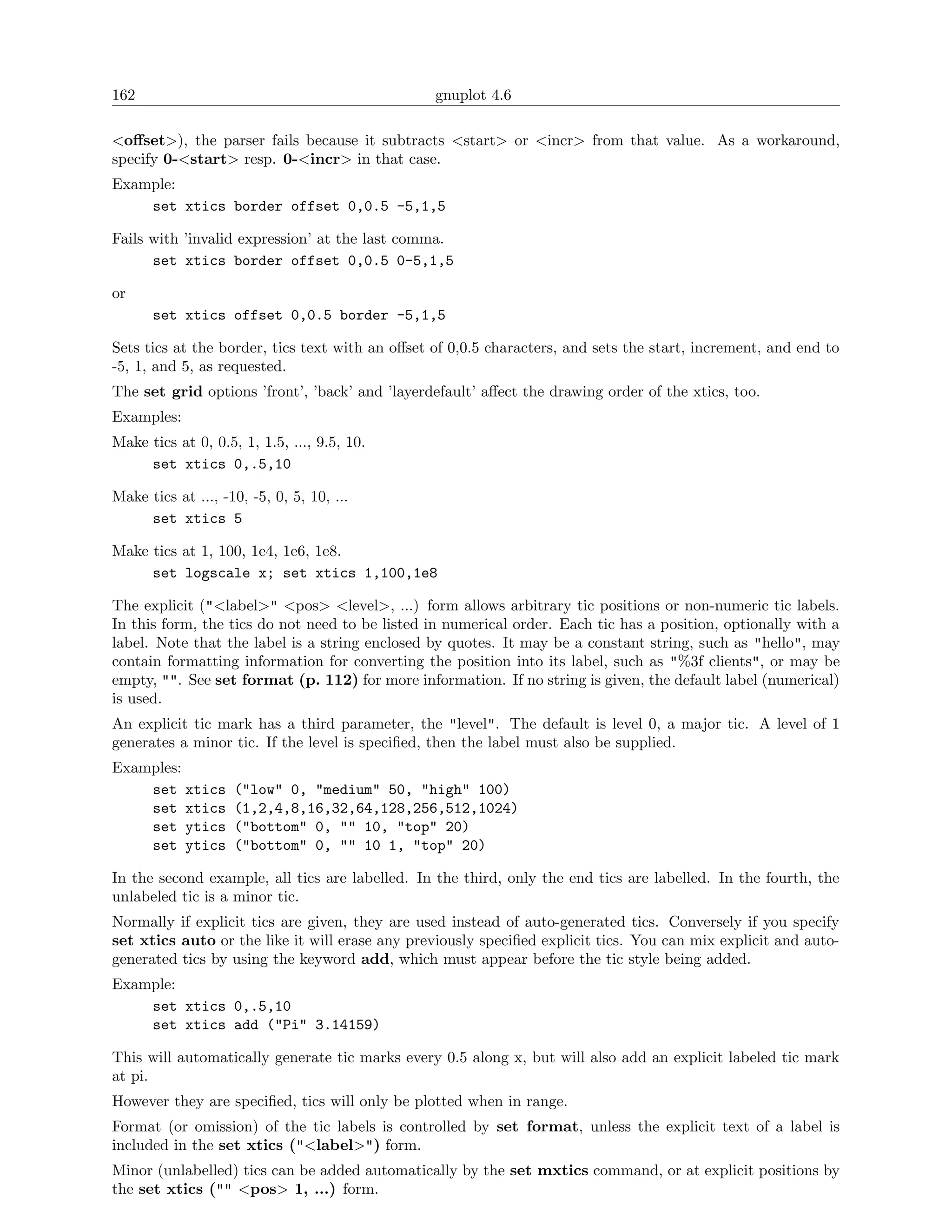 162                                              gnuplot 4.6

<oﬀset>), the parser fails because it subtracts <start> or <incr> from that value. As a workaround,
specify 0-<start> resp. 0-<incr> in that case.
Example:
    set xtics border offset 0,0.5 -5,1,5

Fails with ’invalid expression’ at the last comma.
      set xtics border offset 0,0.5 0-5,1,5

or
      set xtics offset 0,0.5 border -5,1,5

Sets tics at the border, tics text with an oﬀset of 0,0.5 characters, and sets the start, increment, and end to
-5, 1, and 5, as requested.
The set grid options ’front’, ’back’ and ’layerdefault’ aﬀect the drawing order of the xtics, too.
Examples:
Make tics at 0, 0.5, 1, 1.5, ..., 9.5, 10.
     set xtics 0,.5,10

Make tics at ..., -10, -5, 0, 5, 10, ...
     set xtics 5

Make tics at 1, 100, 1e4, 1e6, 1e8.
     set logscale x; set xtics 1,100,1e8

The explicit ("<label>" <pos> <level>, ...) form allows arbitrary tic positions or non-numeric tic labels.
In this form, the tics do not need to be listed in numerical order. Each tic has a position, optionally with a
label. Note that the label is a string enclosed by quotes. It may be a constant string, such as "hello", may
contain formatting information for converting the position into its label, such as "%3f clients", or may be
empty, "". See set format (p. 112) for more information. If no string is given, the default label (numerical)
is used.
An explicit tic mark has a third parameter, the "level". The default is level 0, a major tic. A level of 1
generates a minor tic. If the level is speciﬁed, then the label must also be supplied.
Examples:
    set xtics       ("low" 0, "medium" 50, "high" 100)
    set xtics       (1,2,4,8,16,32,64,128,256,512,1024)
    set ytics       ("bottom" 0, "" 10, "top" 20)
    set ytics       ("bottom" 0, "" 10 1, "top" 20)

In the second example, all tics are labelled. In the third, only the end tics are labelled. In the fourth, the
unlabeled tic is a minor tic.
Normally if explicit tics are given, they are used instead of auto-generated tics. Conversely if you specify
set xtics auto or the like it will erase any previously speciﬁed explicit tics. You can mix explicit and auto-
generated tics by using the keyword add, which must appear before the tic style being added.
Example:
    set xtics 0,.5,10
    set xtics add ("Pi" 3.14159)

This will automatically generate tic marks every 0.5 along x, but will also add an explicit labeled tic mark
at pi.
However they are speciﬁed, tics will only be plotted when in range.
Format (or omission) of the tic labels is controlled by set format, unless the explicit text of a label is
included in the set xtics ("<label>") form.
Minor (unlabelled) tics can be added automatically by the set mxtics command, or at explicit positions by
the set xtics ("" <pos> 1, ...) form.
 