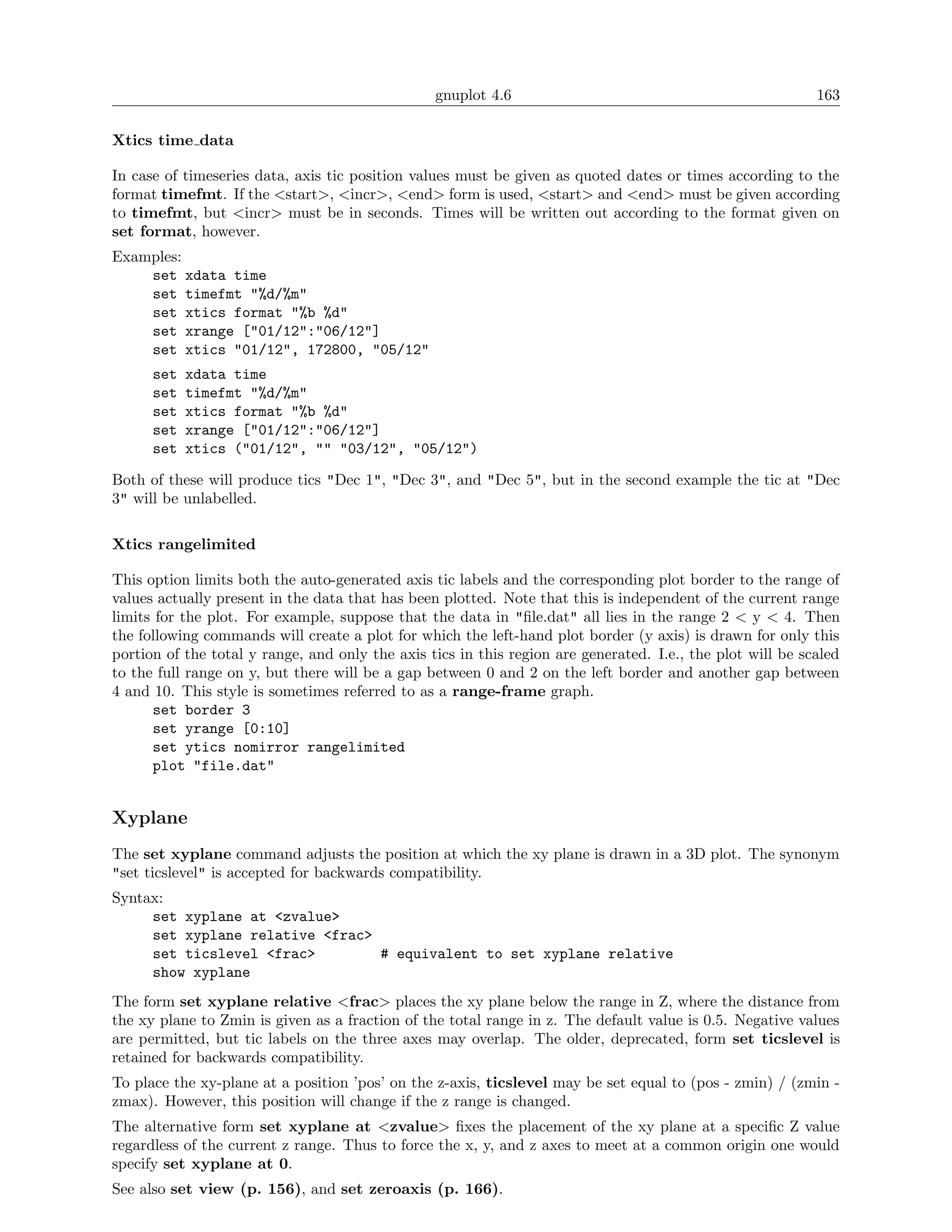 gnuplot 4.6                                                163

Xtics time data

In case of timeseries data, axis tic position values must be given as quoted dates or times according to the
format timefmt. If the <start>, <incr>, <end> form is used, <start> and <end> must be given according
to timefmt, but <incr> must be in seconds. Times will be written out according to the format given on
set format, however.
Examples:
    set xdata time
    set timefmt "%d/%m"
    set xtics format "%b %d"
    set xrange ["01/12":"06/12"]
    set xtics "01/12", 172800, "05/12"
      set   xdata time
      set   timefmt "%d/%m"
      set   xtics format "%b %d"
      set   xrange ["01/12":"06/12"]
      set   xtics ("01/12", "" "03/12", "05/12")

Both of these will produce tics "Dec 1", "Dec 3", and "Dec 5", but in the second example the tic at "Dec
3" will be unlabelled.

Xtics rangelimited

This option limits both the auto-generated axis tic labels and the corresponding plot border to the range of
values actually present in the data that has been plotted. Note that this is independent of the current range
limits for the plot. For example, suppose that the data in "ﬁle.dat" all lies in the range 2 < y < 4. Then
the following commands will create a plot for which the left-hand plot border (y axis) is drawn for only this
portion of the total y range, and only the axis tics in this region are generated. I.e., the plot will be scaled
to the full range on y, but there will be a gap between 0 and 2 on the left border and another gap between
4 and 10. This style is sometimes referred to as a range-frame graph.
      set border 3
      set yrange [0:10]
      set ytics nomirror rangelimited
      plot "file.dat"


Xyplane
The set xyplane command adjusts the position at which the xy plane is drawn in a 3D plot. The synonym
"set ticslevel" is accepted for backwards compatibility.
Syntax:
     set xyplane at <zvalue>
     set xyplane relative <frac>
     set ticslevel <frac>        # equivalent to set xyplane relative
     show xyplane
The form set xyplane relative <frac> places the xy plane below the range in Z, where the distance from
the xy plane to Zmin is given as a fraction of the total range in z. The default value is 0.5. Negative values
are permitted, but tic labels on the three axes may overlap. The older, deprecated, form set ticslevel is
retained for backwards compatibility.
To place the xy-plane at a position ’pos’ on the z-axis, ticslevel may be set equal to (pos - zmin) / (zmin -
zmax). However, this position will change if the z range is changed.
The alternative form set xyplane at <zvalue> ﬁxes the placement of the xy plane at a speciﬁc Z value
regardless of the current z range. Thus to force the x, y, and z axes to meet at a common origin one would
specify set xyplane at 0.
See also set view (p. 156), and set zeroaxis (p. 166).
 