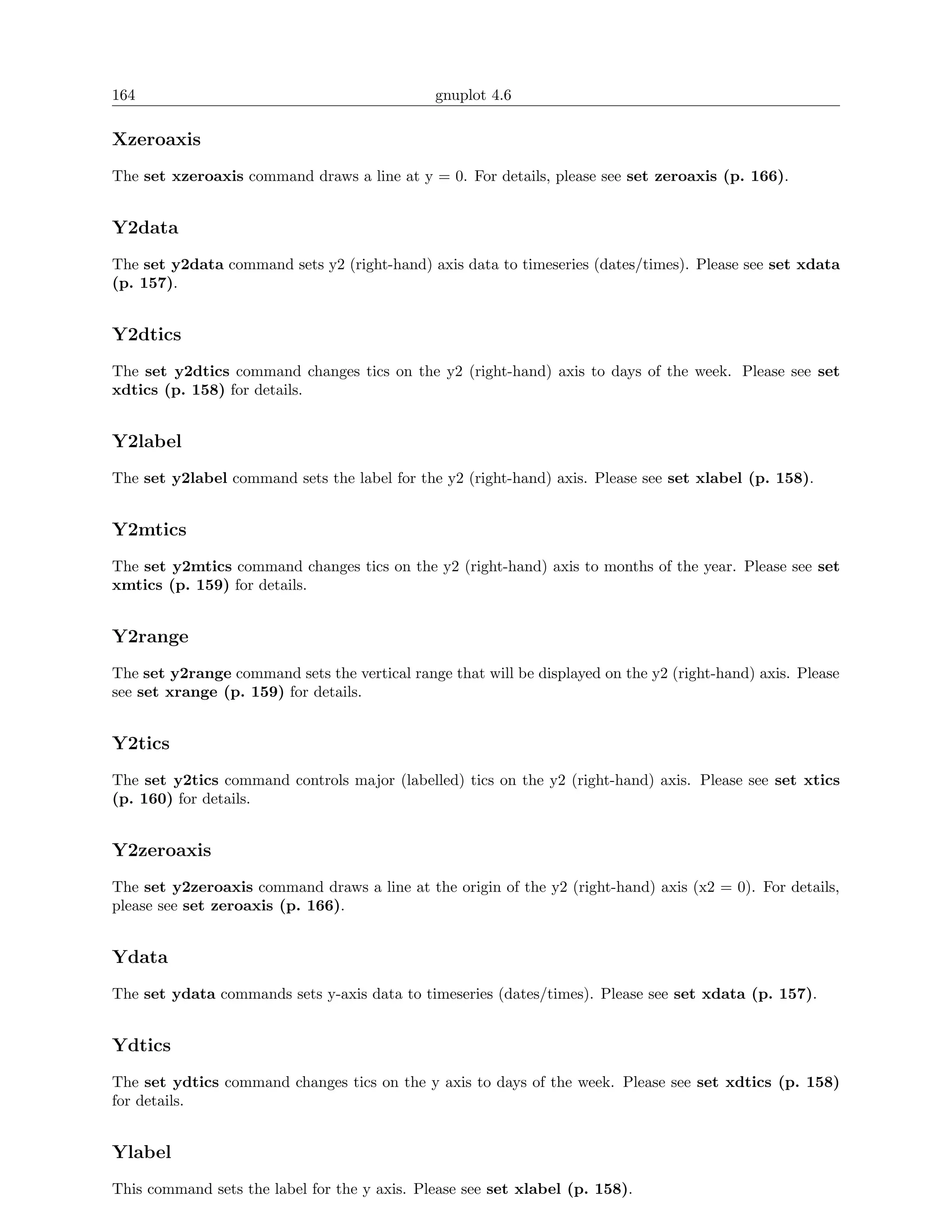 164                                            gnuplot 4.6

Xzeroaxis
The set xzeroaxis command draws a line at y = 0. For details, please see set zeroaxis (p. 166).


Y2data
The set y2data command sets y2 (right-hand) axis data to timeseries (dates/times). Please see set xdata
(p. 157).


Y2dtics
The set y2dtics command changes tics on the y2 (right-hand) axis to days of the week. Please see set
xdtics (p. 158) for details.


Y2label
The set y2label command sets the label for the y2 (right-hand) axis. Please see set xlabel (p. 158).


Y2mtics
The set y2mtics command changes tics on the y2 (right-hand) axis to months of the year. Please see set
xmtics (p. 159) for details.


Y2range
The set y2range command sets the vertical range that will be displayed on the y2 (right-hand) axis. Please
see set xrange (p. 159) for details.


Y2tics
The set y2tics command controls major (labelled) tics on the y2 (right-hand) axis. Please see set xtics
(p. 160) for details.


Y2zeroaxis
The set y2zeroaxis command draws a line at the origin of the y2 (right-hand) axis (x2 = 0). For details,
please see set zeroaxis (p. 166).


Ydata
The set ydata commands sets y-axis data to timeseries (dates/times). Please see set xdata (p. 157).


Ydtics
The set ydtics command changes tics on the y axis to days of the week. Please see set xdtics (p. 158)
for details.


Ylabel
This command sets the label for the y axis. Please see set xlabel (p. 158).
 