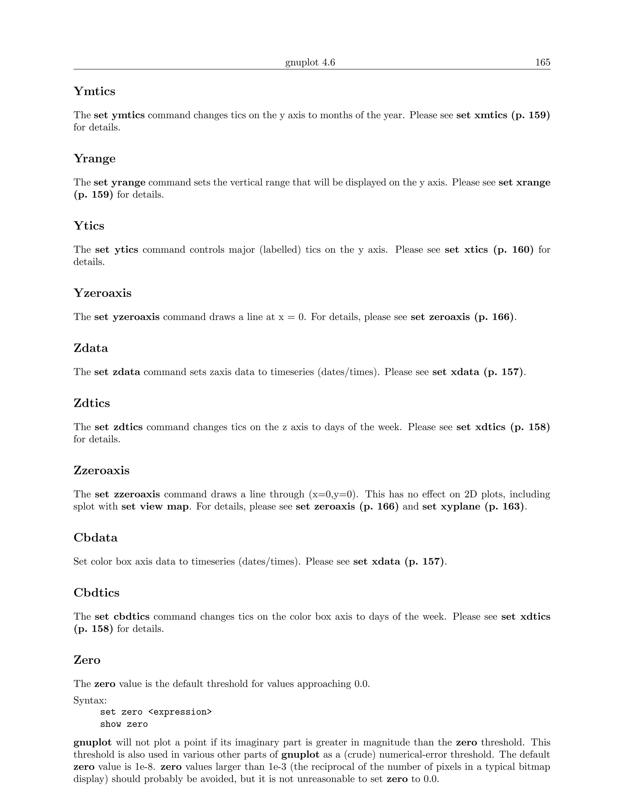 gnuplot 4.6                                              165

Ymtics
The set ymtics command changes tics on the y axis to months of the year. Please see set xmtics (p. 159)
for details.


Yrange
The set yrange command sets the vertical range that will be displayed on the y axis. Please see set xrange
(p. 159) for details.


Ytics
The set ytics command controls major (labelled) tics on the y axis. Please see set xtics (p. 160) for
details.


Yzeroaxis
The set yzeroaxis command draws a line at x = 0. For details, please see set zeroaxis (p. 166).


Zdata
The set zdata command sets zaxis data to timeseries (dates/times). Please see set xdata (p. 157).


Zdtics
The set zdtics command changes tics on the z axis to days of the week. Please see set xdtics (p. 158)
for details.


Zzeroaxis
The set zzeroaxis command draws a line through (x=0,y=0). This has no eﬀect on 2D plots, including
splot with set view map. For details, please see set zeroaxis (p. 166) and set xyplane (p. 163).


Cbdata
Set color box axis data to timeseries (dates/times). Please see set xdata (p. 157).


Cbdtics
The set cbdtics command changes tics on the color box axis to days of the week. Please see set xdtics
(p. 158) for details.


Zero
The zero value is the default threshold for values approaching 0.0.
Syntax:
     set zero <expression>
     show zero
gnuplot will not plot a point if its imaginary part is greater in magnitude than the zero threshold. This
threshold is also used in various other parts of gnuplot as a (crude) numerical-error threshold. The default
zero value is 1e-8. zero values larger than 1e-3 (the reciprocal of the number of pixels in a typical bitmap
display) should probably be avoided, but it is not unreasonable to set zero to 0.0.
 