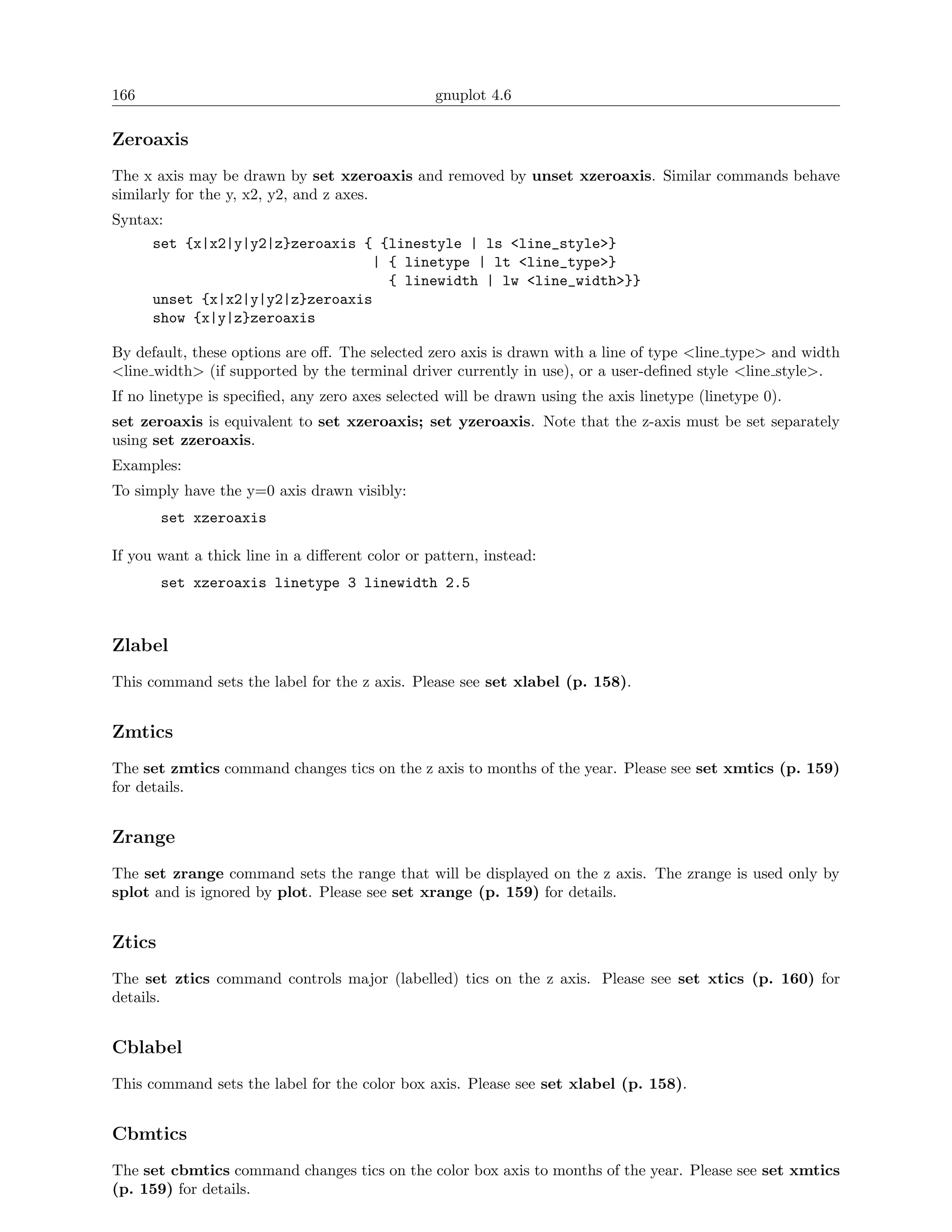 166                                              gnuplot 4.6

Zeroaxis
The x axis may be drawn by set xzeroaxis and removed by unset xzeroaxis. Similar commands behave
similarly for the y, x2, y2, and z axes.
Syntax:
      set {x|x2|y|y2|z}zeroaxis { {linestyle | ls <line_style>}
                                 | { linetype | lt <line_type>}
                                   { linewidth | lw <line_width>}}
      unset {x|x2|y|y2|z}zeroaxis
      show {x|y|z}zeroaxis

By default, these options are oﬀ. The selected zero axis is drawn with a line of type <line type> and width
<line width> (if supported by the terminal driver currently in use), or a user-deﬁned style <line style>.
If no linetype is speciﬁed, any zero axes selected will be drawn using the axis linetype (linetype 0).
set zeroaxis is equivalent to set xzeroaxis; set yzeroaxis. Note that the z-axis must be set separately
using set zzeroaxis.
Examples:
To simply have the y=0 axis drawn visibly:
        set xzeroaxis

If you want a thick line in a diﬀerent color or pattern, instead:
        set xzeroaxis linetype 3 linewidth 2.5



Zlabel
This command sets the label for the z axis. Please see set xlabel (p. 158).


Zmtics
The set zmtics command changes tics on the z axis to months of the year. Please see set xmtics (p. 159)
for details.


Zrange
The set zrange command sets the range that will be displayed on the z axis. The zrange is used only by
splot and is ignored by plot. Please see set xrange (p. 159) for details.


Ztics
The set ztics command controls major (labelled) tics on the z axis. Please see set xtics (p. 160) for
details.


Cblabel
This command sets the label for the color box axis. Please see set xlabel (p. 158).


Cbmtics
The set cbmtics command changes tics on the color box axis to months of the year. Please see set xmtics
(p. 159) for details.
 