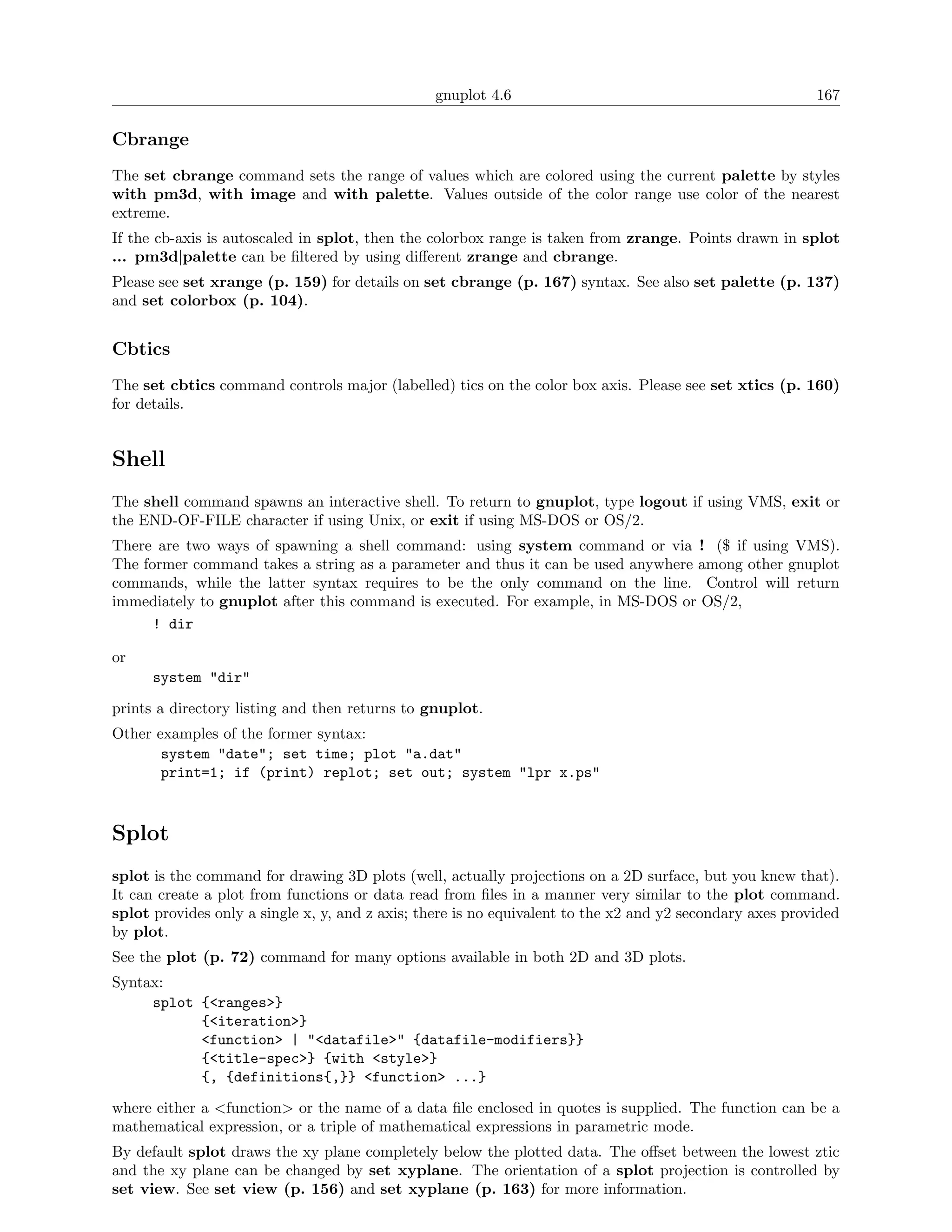 gnuplot 4.6                                               167

Cbrange
The set cbrange command sets the range of values which are colored using the current palette by styles
with pm3d, with image and with palette. Values outside of the color range use color of the nearest
extreme.
If the cb-axis is autoscaled in splot, then the colorbox range is taken from zrange. Points drawn in splot
... pm3d|palette can be ﬁltered by using diﬀerent zrange and cbrange.
Please see set xrange (p. 159) for details on set cbrange (p. 167) syntax. See also set palette (p. 137)
and set colorbox (p. 104).


Cbtics
The set cbtics command controls major (labelled) tics on the color box axis. Please see set xtics (p. 160)
for details.


Shell
The shell command spawns an interactive shell. To return to gnuplot, type logout if using VMS, exit or
the END-OF-FILE character if using Unix, or exit if using MS-DOS or OS/2.
There are two ways of spawning a shell command: using system command or via ! ($ if using VMS).
The former command takes a string as a parameter and thus it can be used anywhere among other gnuplot
commands, while the latter syntax requires to be the only command on the line. Control will return
immediately to gnuplot after this command is executed. For example, in MS-DOS or OS/2,
      ! dir

or
      system "dir"

prints a directory listing and then returns to gnuplot.
Other examples of the former syntax:
       system "date"; set time; plot "a.dat"
       print=1; if (print) replot; set out; system "lpr x.ps"



Splot
splot is the command for drawing 3D plots (well, actually projections on a 2D surface, but you knew that).
It can create a plot from functions or data read from ﬁles in a manner very similar to the plot command.
splot provides only a single x, y, and z axis; there is no equivalent to the x2 and y2 secondary axes provided
by plot.
See the plot (p. 72) command for many options available in both 2D and 3D plots.
Syntax:
     splot {<ranges>}
           {<iteration>}
           <function> | "<datafile>" {datafile-modifiers}}
           {<title-spec>} {with <style>}
           {, {definitions{,}} <function> ...}

where either a <function> or the name of a data ﬁle enclosed in quotes is supplied. The function can be a
mathematical expression, or a triple of mathematical expressions in parametric mode.
By default splot draws the xy plane completely below the plotted data. The oﬀset between the lowest ztic
and the xy plane can be changed by set xyplane. The orientation of a splot projection is controlled by
set view. See set view (p. 156) and set xyplane (p. 163) for more information.
 