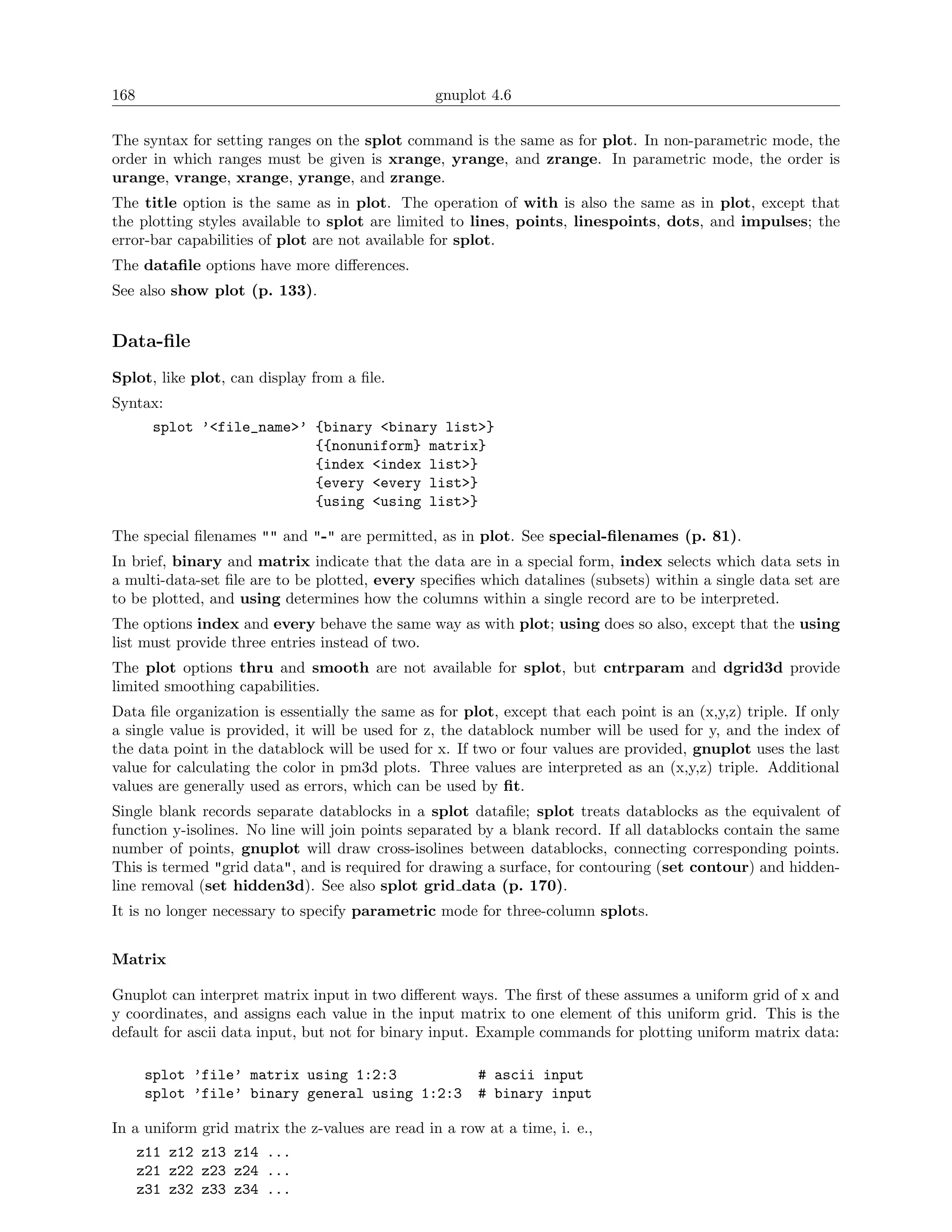 168                                              gnuplot 4.6

The syntax for setting ranges on the splot command is the same as for plot. In non-parametric mode, the
order in which ranges must be given is xrange, yrange, and zrange. In parametric mode, the order is
urange, vrange, xrange, yrange, and zrange.
The title option is the same as in plot. The operation of with is also the same as in plot, except that
the plotting styles available to splot are limited to lines, points, linespoints, dots, and impulses; the
error-bar capabilities of plot are not available for splot.
The dataﬁle options have more diﬀerences.
See also show plot (p. 133).


Data-ﬁle
Splot, like plot, can display from a ﬁle.
Syntax:
        splot ’<file_name>’ {binary <binary list>}
                            {{nonuniform} matrix}
                            {index <index list>}
                            {every <every list>}
                            {using <using list>}

The special ﬁlenames "" and "-" are permitted, as in plot. See special-ﬁlenames (p. 81).
In brief, binary and matrix indicate that the data are in a special form, index selects which data sets in
a multi-data-set ﬁle are to be plotted, every speciﬁes which datalines (subsets) within a single data set are
to be plotted, and using determines how the columns within a single record are to be interpreted.
The options index and every behave the same way as with plot; using does so also, except that the using
list must provide three entries instead of two.
The plot options thru and smooth are not available for splot, but cntrparam and dgrid3d provide
limited smoothing capabilities.
Data ﬁle organization is essentially the same as for plot, except that each point is an (x,y,z) triple. If only
a single value is provided, it will be used for z, the datablock number will be used for y, and the index of
the data point in the datablock will be used for x. If two or four values are provided, gnuplot uses the last
value for calculating the color in pm3d plots. Three values are interpreted as an (x,y,z) triple. Additional
values are generally used as errors, which can be used by ﬁt.
Single blank records separate datablocks in a splot dataﬁle; splot treats datablocks as the equivalent of
function y-isolines. No line will join points separated by a blank record. If all datablocks contain the same
number of points, gnuplot will draw cross-isolines between datablocks, connecting corresponding points.
This is termed "grid data", and is required for drawing a surface, for contouring (set contour) and hidden-
line removal (set hidden3d). See also splot grid data (p. 170).
It is no longer necessary to specify parametric mode for three-column splots.


Matrix

Gnuplot can interpret matrix input in two diﬀerent ways. The ﬁrst of these assumes a uniform grid of x and
y coordinates, and assigns each value in the input matrix to one element of this uniform grid. This is the
default for ascii data input, but not for binary input. Example commands for plotting uniform matrix data:

      splot ’file’ matrix using 1:2:3                  # ascii input
      splot ’file’ binary general using 1:2:3          # binary input

In a uniform grid matrix the z-values are read in a row at a time, i. e.,
      z11 z12 z13 z14 ...
      z21 z22 z23 z24 ...
      z31 z32 z33 z34 ...
 