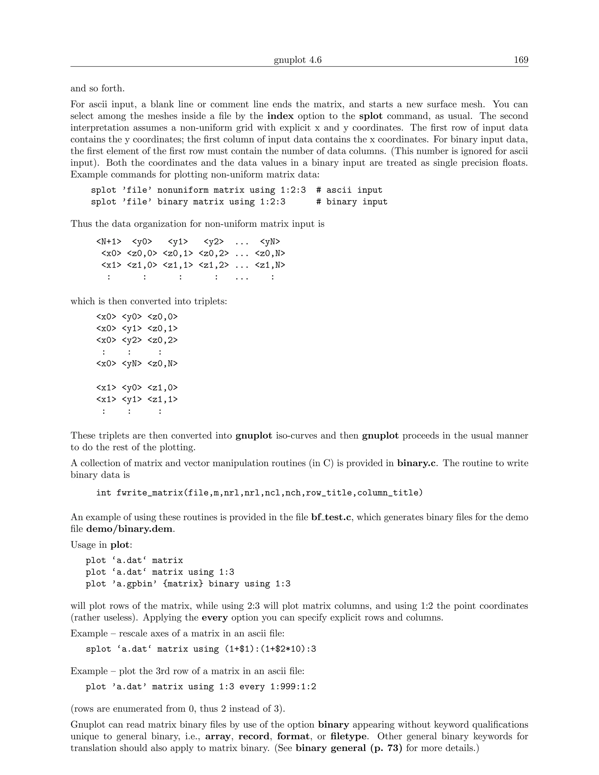 gnuplot 4.6                                              169

and so forth.
For ascii input, a blank line or comment line ends the matrix, and starts a new surface mesh. You can
select among the meshes inside a ﬁle by the index option to the splot command, as usual. The second
interpretation assumes a non-uniform grid with explicit x and y coordinates. The ﬁrst row of input data
contains the y coordinates; the ﬁrst column of input data contains the x coordinates. For binary input data,
the ﬁrst element of the ﬁrst row must contain the number of data columns. (This number is ignored for ascii
input). Both the coordinates and the data values in a binary input are treated as single precision ﬂoats.
Example commands for plotting non-uniform matrix data:
    splot ’file’ nonuniform matrix using 1:2:3            # ascii input
    splot ’file’ binary matrix using 1:2:3                # binary input

Thus the data organization for non-uniform matrix input is
      <N+1> <y0>    <y1>   <y2> ... <yN>
       <x0> <z0,0> <z0,1> <z0,2> ... <z0,N>
       <x1> <z1,0> <z1,1> <z1,2> ... <z1,N>
        :      :      :      :   ...    :

which is then converted into triplets:
      <x0>   <y0>   <z0,0>
      <x0>   <y1>   <z0,1>
      <x0>   <y2>   <z0,2>
       :      :       :
      <x0>   <yN>   <z0,N>

      <x1> <y0> <z1,0>
      <x1> <y1> <z1,1>
       :    :     :

These triplets are then converted into gnuplot iso-curves and then gnuplot proceeds in the usual manner
to do the rest of the plotting.
A collection of matrix and vector manipulation routines (in C) is provided in binary.c. The routine to write
binary data is
      int fwrite_matrix(file,m,nrl,nrl,ncl,nch,row_title,column_title)

An example of using these routines is provided in the ﬁle bf test.c, which generates binary ﬁles for the demo
ﬁle demo/binary.dem.
Usage in plot:
   plot ‘a.dat‘ matrix
   plot ‘a.dat‘ matrix using 1:3
   plot ’a.gpbin’ {matrix} binary using 1:3

will plot rows of the matrix, while using 2:3 will plot matrix columns, and using 1:2 the point coordinates
(rather useless). Applying the every option you can specify explicit rows and columns.
Example – rescale axes of a matrix in an ascii ﬁle:
   splot ‘a.dat‘ matrix using (1+$1):(1+$2*10):3

Example – plot the 3rd row of a matrix in an ascii ﬁle:
   plot ’a.dat’ matrix using 1:3 every 1:999:1:2

(rows are enumerated from 0, thus 2 instead of 3).
Gnuplot can read matrix binary ﬁles by use of the option binary appearing without keyword qualiﬁcations
unique to general binary, i.e., array, record, format, or ﬁletype. Other general binary keywords for
translation should also apply to matrix binary. (See binary general (p. 73) for more details.)
 