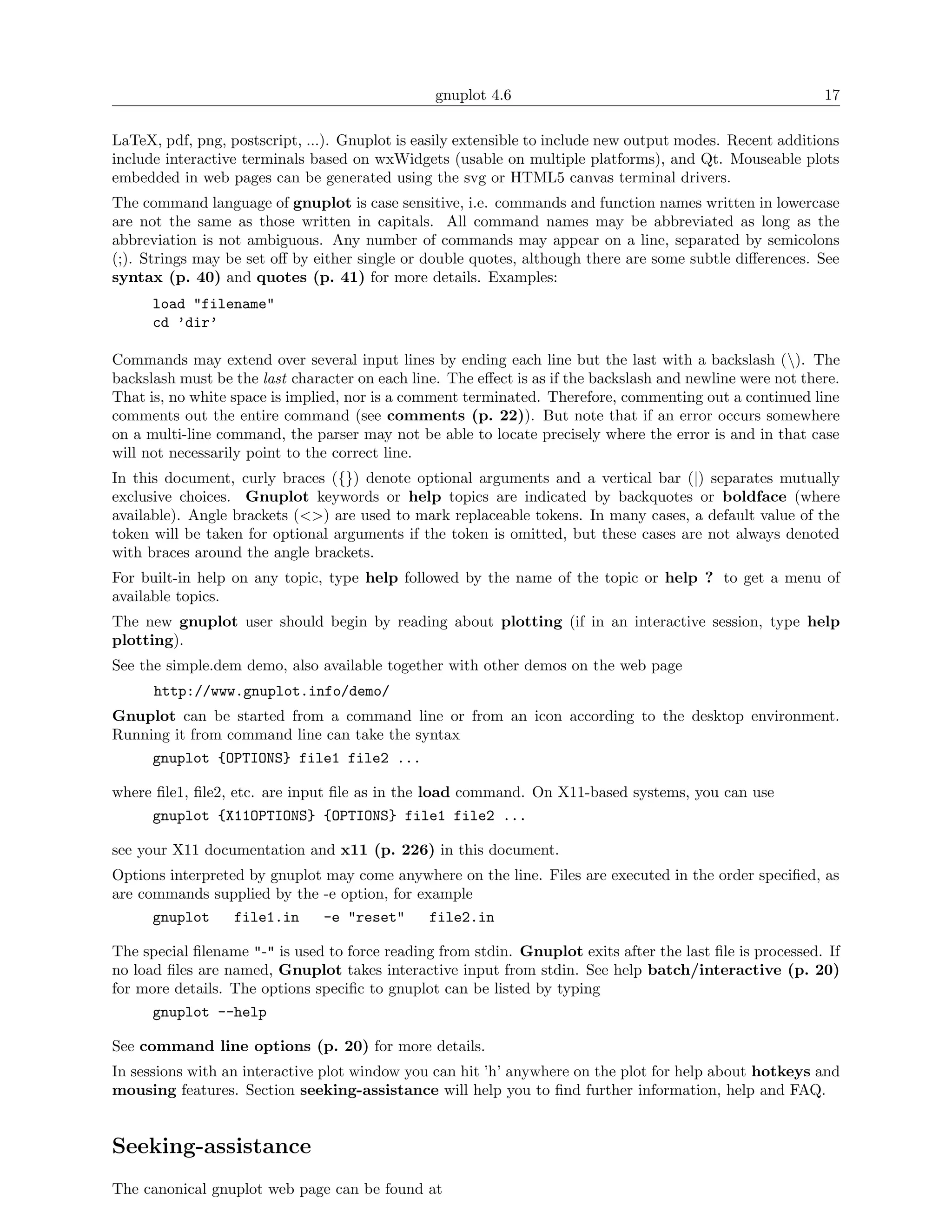 gnuplot 4.6                                                17

LaTeX, pdf, png, postscript, ...). Gnuplot is easily extensible to include new output modes. Recent additions
include interactive terminals based on wxWidgets (usable on multiple platforms), and Qt. Mouseable plots
embedded in web pages can be generated using the svg or HTML5 canvas terminal drivers.
The command language of gnuplot is case sensitive, i.e. commands and function names written in lowercase
are not the same as those written in capitals. All command names may be abbreviated as long as the
abbreviation is not ambiguous. Any number of commands may appear on a line, separated by semicolons
(;). Strings may be set oﬀ by either single or double quotes, although there are some subtle diﬀerences. See
syntax (p. 40) and quotes (p. 41) for more details. Examples:
      load "filename"
      cd ’dir’

Commands may extend over several input lines by ending each line but the last with a backslash (). The
backslash must be the last character on each line. The eﬀect is as if the backslash and newline were not there.
That is, no white space is implied, nor is a comment terminated. Therefore, commenting out a continued line
comments out the entire command (see comments (p. 22)). But note that if an error occurs somewhere
on a multi-line command, the parser may not be able to locate precisely where the error is and in that case
will not necessarily point to the correct line.
In this document, curly braces ({}) denote optional arguments and a vertical bar (|) separates mutually
exclusive choices. Gnuplot keywords or help topics are indicated by backquotes or boldface (where
available). Angle brackets (<>) are used to mark replaceable tokens. In many cases, a default value of the
token will be taken for optional arguments if the token is omitted, but these cases are not always denoted
with braces around the angle brackets.
For built-in help on any topic, type help followed by the name of the topic or help ? to get a menu of
available topics.
The new gnuplot user should begin by reading about plotting (if in an interactive session, type help
plotting).
See the simple.dem demo, also available together with other demos on the web page
      http://www.gnuplot.info/demo/
Gnuplot can be started from a command line or from an icon according to the desktop environment.
Running it from command line can take the syntax
     gnuplot {OPTIONS} file1 file2 ...

where ﬁle1, ﬁle2, etc. are input ﬁle as in the load command. On X11-based systems, you can use
     gnuplot {X11OPTIONS} {OPTIONS} file1 file2 ...

see your X11 documentation and x11 (p. 226) in this document.
Options interpreted by gnuplot may come anywhere on the line. Files are executed in the order speciﬁed, as
are commands supplied by the -e option, for example
      gnuplot     file1.in    -e "reset"      file2.in

The special ﬁlename "-" is used to force reading from stdin. Gnuplot exits after the last ﬁle is processed. If
no load ﬁles are named, Gnuplot takes interactive input from stdin. See help batch/interactive (p. 20)
for more details. The options speciﬁc to gnuplot can be listed by typing
      gnuplot --help

See command line options (p. 20) for more details.
In sessions with an interactive plot window you can hit ’h’ anywhere on the plot for help about hotkeys and
mousing features. Section seeking-assistance will help you to ﬁnd further information, help and FAQ.


Seeking-assistance
The canonical gnuplot web page can be found at
 