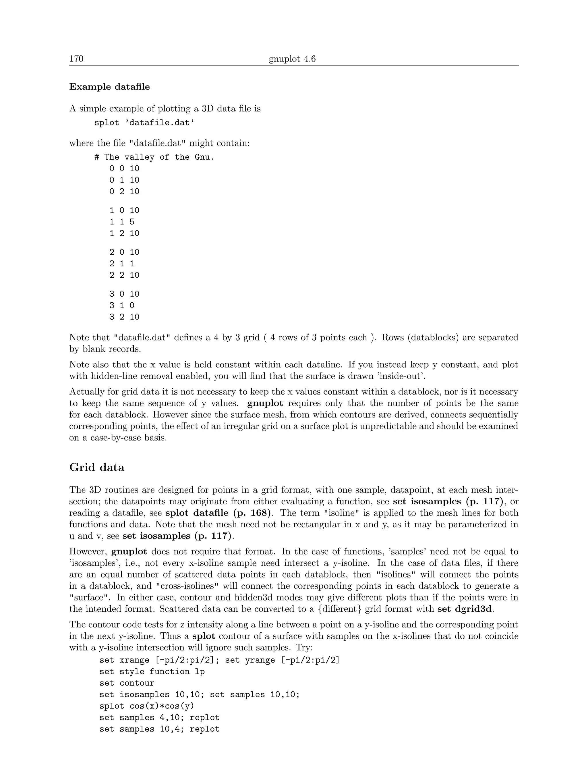 170                                              gnuplot 4.6

Example dataﬁle

A simple example of plotting a 3D data ﬁle is
     splot ’datafile.dat’

where the ﬁle "dataﬁle.dat" might contain:
     # The valley of the Gnu.
         0 0 10
         0 1 10
         0 2 10
          1 0 10
          1 1 5
          1 2 10
          2 0 10
          2 1 1
          2 2 10
          3 0 10
          3 1 0
          3 2 10

Note that "dataﬁle.dat" deﬁnes a 4 by 3 grid ( 4 rows of 3 points each ). Rows (datablocks) are separated
by blank records.
Note also that the x value is held constant within each dataline. If you instead keep y constant, and plot
with hidden-line removal enabled, you will ﬁnd that the surface is drawn ’inside-out’.
Actually for grid data it is not necessary to keep the x values constant within a datablock, nor is it necessary
to keep the same sequence of y values. gnuplot requires only that the number of points be the same
for each datablock. However since the surface mesh, from which contours are derived, connects sequentially
corresponding points, the eﬀect of an irregular grid on a surface plot is unpredictable and should be examined
on a case-by-case basis.


Grid data
The 3D routines are designed for points in a grid format, with one sample, datapoint, at each mesh inter-
section; the datapoints may originate from either evaluating a function, see set isosamples (p. 117), or
reading a dataﬁle, see splot dataﬁle (p. 168). The term "isoline" is applied to the mesh lines for both
functions and data. Note that the mesh need not be rectangular in x and y, as it may be parameterized in
u and v, see set isosamples (p. 117).
However, gnuplot does not require that format. In the case of functions, ’samples’ need not be equal to
’isosamples’, i.e., not every x-isoline sample need intersect a y-isoline. In the case of data ﬁles, if there
are an equal number of scattered data points in each datablock, then "isolines" will connect the points
in a datablock, and "cross-isolines" will connect the corresponding points in each datablock to generate a
"surface". In either case, contour and hidden3d modes may give diﬀerent plots than if the points were in
the intended format. Scattered data can be converted to a {diﬀerent} grid format with set dgrid3d.
The contour code tests for z intensity along a line between a point on a y-isoline and the corresponding point
in the next y-isoline. Thus a splot contour of a surface with samples on the x-isolines that do not coincide
with a y-isoline intersection will ignore such samples. Try:
       set xrange [-pi/2:pi/2]; set yrange [-pi/2:pi/2]
       set style function lp
       set contour
       set isosamples 10,10; set samples 10,10;
       splot cos(x)*cos(y)
       set samples 4,10; replot
       set samples 10,4; replot
 