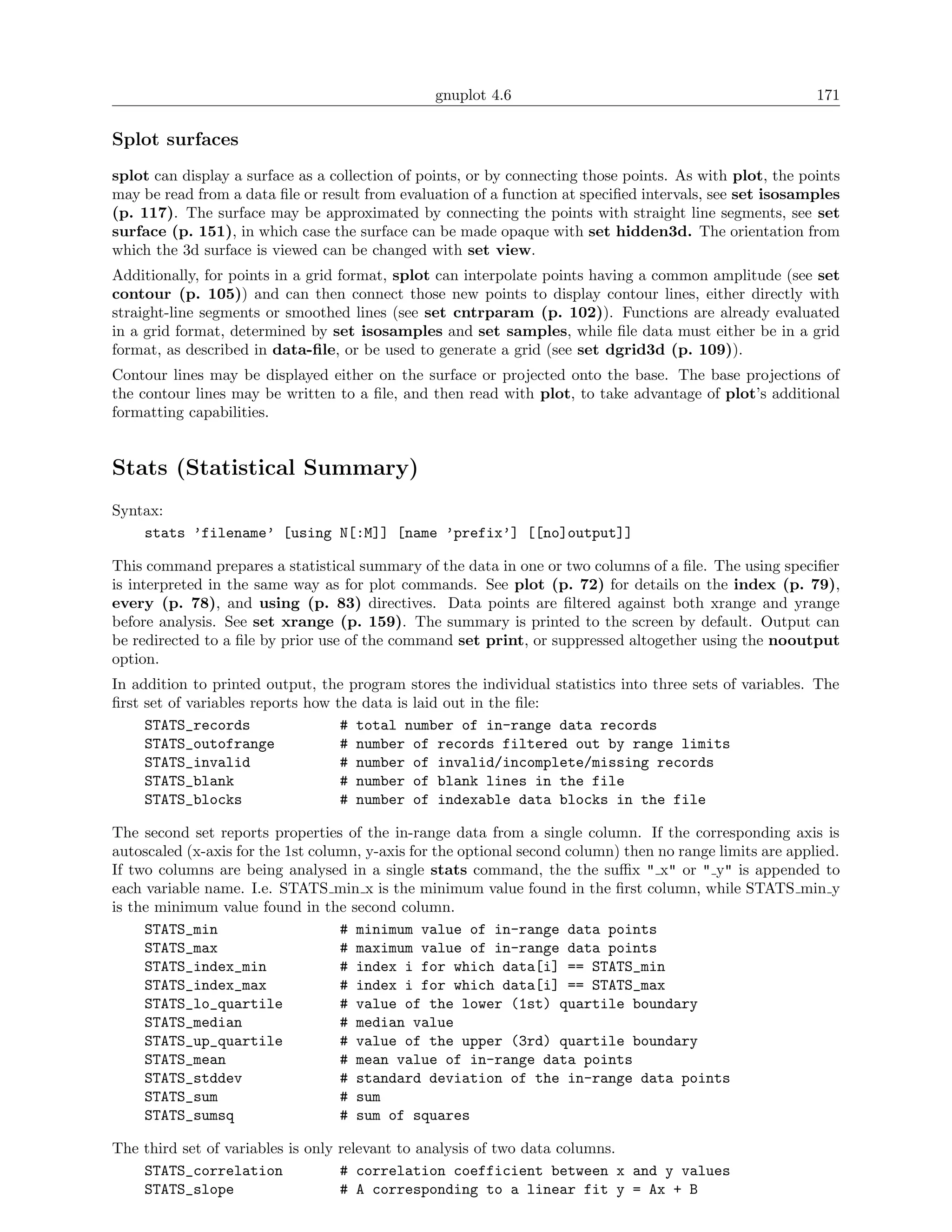 gnuplot 4.6                                               171

Splot surfaces
splot can display a surface as a collection of points, or by connecting those points. As with plot, the points
may be read from a data ﬁle or result from evaluation of a function at speciﬁed intervals, see set isosamples
(p. 117). The surface may be approximated by connecting the points with straight line segments, see set
surface (p. 151), in which case the surface can be made opaque with set hidden3d. The orientation from
which the 3d surface is viewed can be changed with set view.
Additionally, for points in a grid format, splot can interpolate points having a common amplitude (see set
contour (p. 105)) and can then connect those new points to display contour lines, either directly with
straight-line segments or smoothed lines (see set cntrparam (p. 102)). Functions are already evaluated
in a grid format, determined by set isosamples and set samples, while ﬁle data must either be in a grid
format, as described in data-ﬁle, or be used to generate a grid (see set dgrid3d (p. 109)).
Contour lines may be displayed either on the surface or projected onto the base. The base projections of
the contour lines may be written to a ﬁle, and then read with plot, to take advantage of plot’s additional
formatting capabilities.


Stats (Statistical Summary)
Syntax:
    stats ’filename’ [using N[:M]] [name ’prefix’] [[no]output]]

This command prepares a statistical summary of the data in one or two columns of a ﬁle. The using speciﬁer
is interpreted in the same way as for plot commands. See plot (p. 72) for details on the index (p. 79),
every (p. 78), and using (p. 83) directives. Data points are ﬁltered against both xrange and yrange
before analysis. See set xrange (p. 159). The summary is printed to the screen by default. Output can
be redirected to a ﬁle by prior use of the command set print, or suppressed altogether using the nooutput
option.
In addition to printed output, the program stores the individual statistics into three sets of variables. The
ﬁrst set of variables reports how the data is laid out in the ﬁle:
     STATS_records                 # total number of in-range data records
     STATS_outofrange              # number of records filtered out by range limits
     STATS_invalid                 # number of invalid/incomplete/missing records
     STATS_blank                   # number of blank lines in the file
     STATS_blocks                  # number of indexable data blocks in the file

The second set reports properties of the in-range data from a single column. If the corresponding axis is
autoscaled (x-axis for the 1st column, y-axis for the optional second column) then no range limits are applied.
If two columns are being analysed in a single stats command, the the suﬃx " x" or " y" is appended to
each variable name. I.e. STATS min x is the minimum value found in the ﬁrst column, while STATS min y
is the minimum value found in the second column.
     STATS_min                     # minimum value of in-range data points
     STATS_max                     # maximum value of in-range data points
     STATS_index_min               # index i for which data[i] == STATS_min
     STATS_index_max               # index i for which data[i] == STATS_max
     STATS_lo_quartile             # value of the lower (1st) quartile boundary
     STATS_median                  # median value
     STATS_up_quartile             # value of the upper (3rd) quartile boundary
     STATS_mean                    # mean value of in-range data points
     STATS_stddev                  # standard deviation of the in-range data points
     STATS_sum                     # sum
     STATS_sumsq                   # sum of squares

The third set of variables is only relevant to analysis of two data columns.
    STATS_correlation              # correlation coefficient between x and y values
    STATS_slope                    # A corresponding to a linear fit y = Ax + B
 