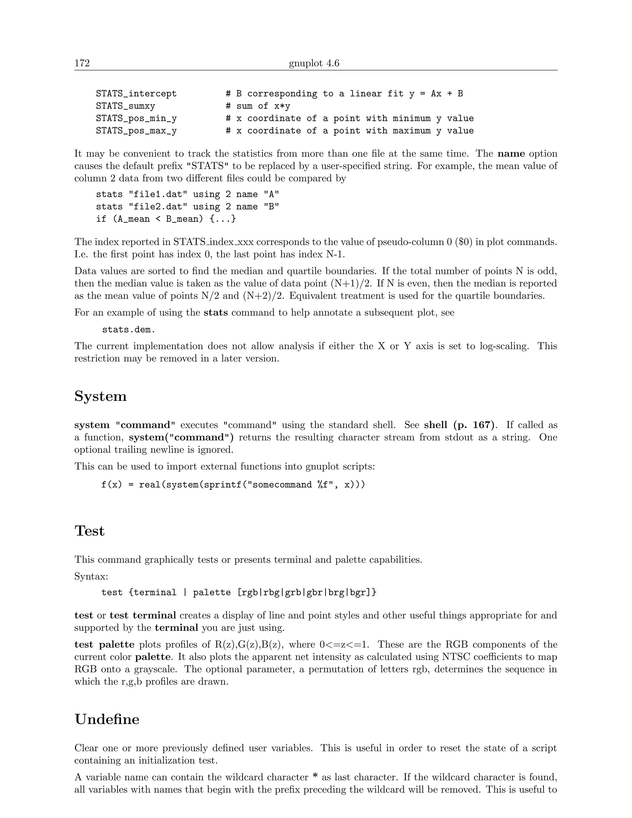 172                                            gnuplot 4.6

      STATS_intercept            #   B corresponding to a linear fit y = Ax + B
      STATS_sumxy                #   sum of x*y
      STATS_pos_min_y            #   x coordinate of a point with minimum y value
      STATS_pos_max_y            #   x coordinate of a point with maximum y value

It may be convenient to track the statistics from more than one ﬁle at the same time. The name option
causes the default preﬁx "STATS" to be replaced by a user-speciﬁed string. For example, the mean value of
column 2 data from two diﬀerent ﬁles could be compared by
      stats "file1.dat" using 2 name "A"
      stats "file2.dat" using 2 name "B"
      if (A_mean < B_mean) {...}

The index reported in STATS index xxx corresponds to the value of pseudo-column 0 ($0) in plot commands.
I.e. the ﬁrst point has index 0, the last point has index N-1.
Data values are sorted to ﬁnd the median and quartile boundaries. If the total number of points N is odd,
then the median value is taken as the value of data point (N+1)/2. If N is even, then the median is reported
as the mean value of points N/2 and (N+2)/2. Equivalent treatment is used for the quartile boundaries.
For an example of using the stats command to help annotate a subsequent plot, see
       stats.dem.
The current implementation does not allow analysis if either the X or Y axis is set to log-scaling. This
restriction may be removed in a later version.


System
system "command" executes "command" using the standard shell. See shell (p. 167). If called as
a function, system("command") returns the resulting character stream from stdout as a string. One
optional trailing newline is ignored.
This can be used to import external functions into gnuplot scripts:
       f(x) = real(system(sprintf("somecommand %f", x)))



Test
This command graphically tests or presents terminal and palette capabilities.
Syntax:
       test {terminal | palette [rgb|rbg|grb|gbr|brg|bgr]}

test or test terminal creates a display of line and point styles and other useful things appropriate for and
supported by the terminal you are just using.
test palette plots proﬁles of R(z),G(z),B(z), where 0<=z<=1. These are the RGB components of the
current color palette. It also plots the apparent net intensity as calculated using NTSC coeﬃcients to map
RGB onto a grayscale. The optional parameter, a permutation of letters rgb, determines the sequence in
which the r,g,b proﬁles are drawn.


Undeﬁne
Clear one or more previously deﬁned user variables. This is useful in order to reset the state of a script
containing an initialization test.
A variable name can contain the wildcard character * as last character. If the wildcard character is found,
all variables with names that begin with the preﬁx preceding the wildcard will be removed. This is useful to
 