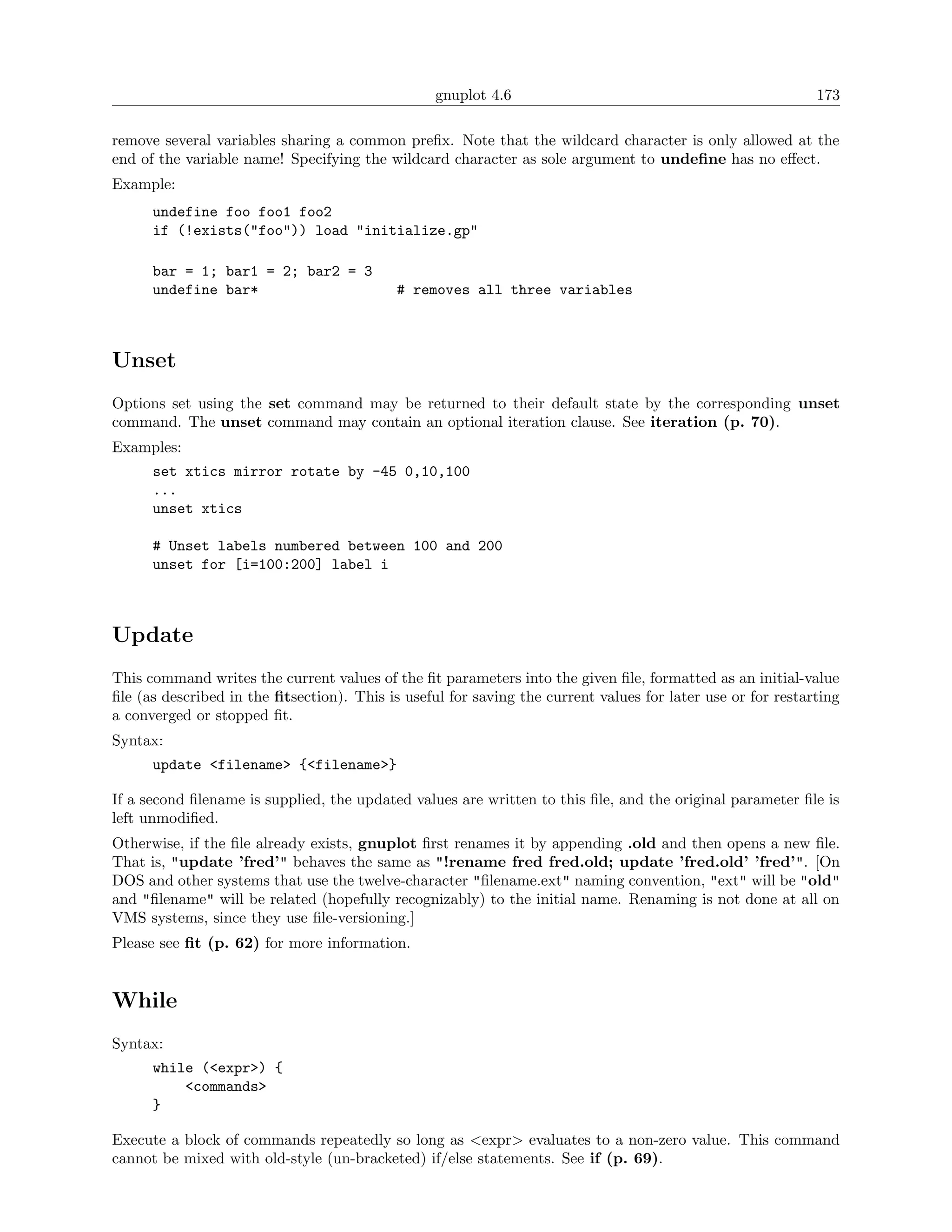 gnuplot 4.6                                                173

remove several variables sharing a common preﬁx. Note that the wildcard character is only allowed at the
end of the variable name! Specifying the wildcard character as sole argument to undeﬁne has no eﬀect.
Example:
      undefine foo foo1 foo2
      if (!exists("foo")) load "initialize.gp"

      bar = 1; bar1 = 2; bar2 = 3
      undefine bar*                         # removes all three variables



Unset
Options set using the set command may be returned to their default state by the corresponding unset
command. The unset command may contain an optional iteration clause. See iteration (p. 70).
Examples:
      set xtics mirror rotate by -45 0,10,100
      ...
      unset xtics

      # Unset labels numbered between 100 and 200
      unset for [i=100:200] label i



Update
This command writes the current values of the ﬁt parameters into the given ﬁle, formatted as an initial-value
ﬁle (as described in the ﬁtsection). This is useful for saving the current values for later use or for restarting
a converged or stopped ﬁt.
Syntax:
      update <filename> {<filename>}

If a second ﬁlename is supplied, the updated values are written to this ﬁle, and the original parameter ﬁle is
left unmodiﬁed.
Otherwise, if the ﬁle already exists, gnuplot ﬁrst renames it by appending .old and then opens a new ﬁle.
That is, "update ’fred’" behaves the same as "!rename fred fred.old; update ’fred.old’ ’fred’". [On
DOS and other systems that use the twelve-character "ﬁlename.ext" naming convention, "ext" will be "old"
and "ﬁlename" will be related (hopefully recognizably) to the initial name. Renaming is not done at all on
VMS systems, since they use ﬁle-versioning.]
Please see ﬁt (p. 62) for more information.


While
Syntax:
      while (<expr>) {
          <commands>
      }

Execute a block of commands repeatedly so long as <expr> evaluates to a non-zero value. This command
cannot be mixed with old-style (un-bracketed) if/else statements. See if (p. 69).
 