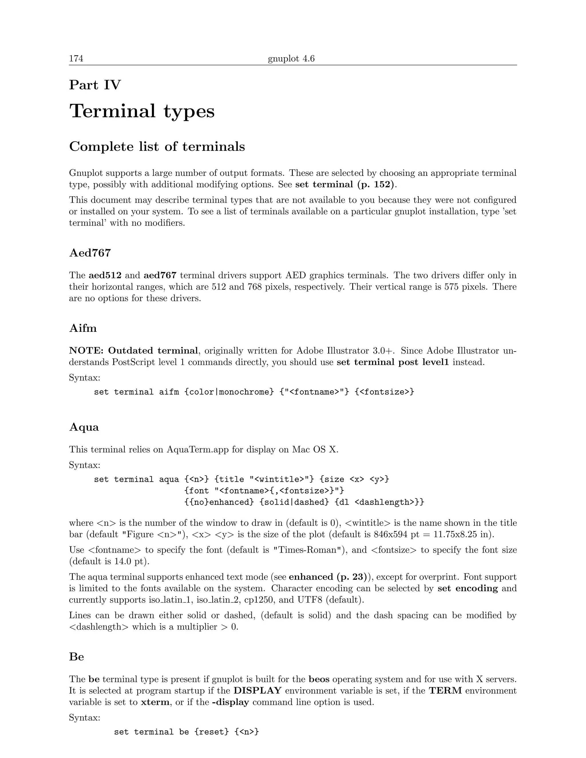 174                                               gnuplot 4.6

Part IV

Terminal types
Complete list of terminals
Gnuplot supports a large number of output formats. These are selected by choosing an appropriate terminal
type, possibly with additional modifying options. See set terminal (p. 152).
This document may describe terminal types that are not available to you because they were not conﬁgured
or installed on your system. To see a list of terminals available on a particular gnuplot installation, type ’set
terminal’ with no modiﬁers.


Aed767
The aed512 and aed767 terminal drivers support AED graphics terminals. The two drivers diﬀer only in
their horizontal ranges, which are 512 and 768 pixels, respectively. Their vertical range is 575 pixels. There
are no options for these drivers.


Aifm
NOTE: Outdated terminal, originally written for Adobe Illustrator 3.0+. Since Adobe Illustrator un-
derstands PostScript level 1 commands directly, you should use set terminal post level1 instead.
Syntax:
     set terminal aifm {color|monochrome} {"<fontname>"} {<fontsize>}


Aqua
This terminal relies on AquaTerm.app for display on Mac OS X.
Syntax:
     set terminal aqua {<n>} {title "<wintitle>"} {size <x> <y>}
                       {font "<fontname>{,<fontsize>}"}
                       {{no}enhanced} {solid|dashed} {dl <dashlength>}}

where <n> is the number of the window to draw in (default is 0), <wintitle> is the name shown in the title
bar (default "Figure <n>"), <x> <y> is the size of the plot (default is 846x594 pt = 11.75x8.25 in).
Use <fontname> to specify the font (default is "Times-Roman"), and <fontsize> to specify the font size
(default is 14.0 pt).
The aqua terminal supports enhanced text mode (see enhanced (p. 23)), except for overprint. Font support
is limited to the fonts available on the system. Character encoding can be selected by set encoding and
currently supports iso latin 1, iso latin 2, cp1250, and UTF8 (default).
Lines can be drawn either solid or dashed, (default is solid) and the dash spacing can be modiﬁed by
<dashlength> which is a multiplier > 0.


Be
The be terminal type is present if gnuplot is built for the beos operating system and for use with X servers.
It is selected at program startup if the DISPLAY environment variable is set, if the TERM environment
variable is set to xterm, or if the -display command line option is used.
Syntax:
           set terminal be {reset} {<n>}
 