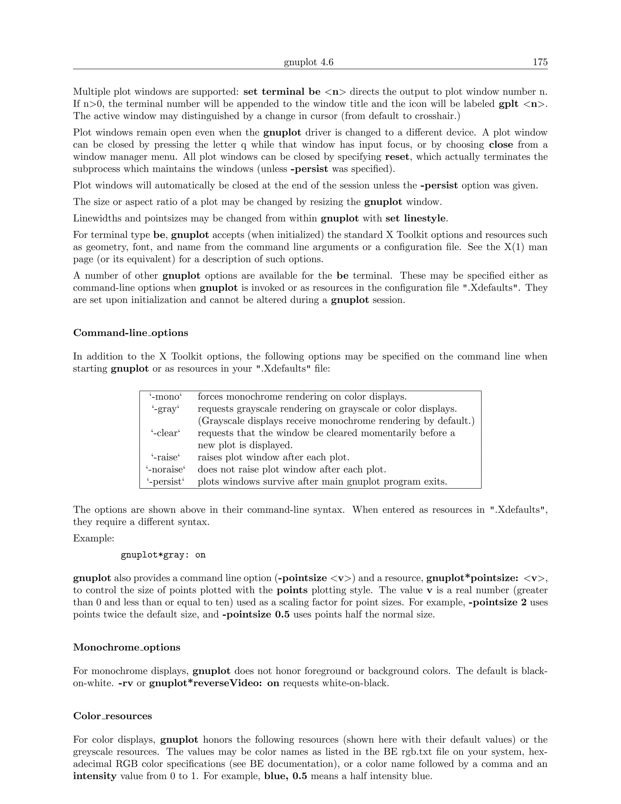 gnuplot 4.6                                               175

Multiple plot windows are supported: set terminal be <n> directs the output to plot window number n.
If n>0, the terminal number will be appended to the window title and the icon will be labeled gplt <n>.
The active window may distinguished by a change in cursor (from default to crosshair.)
Plot windows remain open even when the gnuplot driver is changed to a diﬀerent device. A plot window
can be closed by pressing the letter q while that window has input focus, or by choosing close from a
window manager menu. All plot windows can be closed by specifying reset, which actually terminates the
subprocess which maintains the windows (unless -persist was speciﬁed).
Plot windows will automatically be closed at the end of the session unless the -persist option was given.
The size or aspect ratio of a plot may be changed by resizing the gnuplot window.
Linewidths and pointsizes may be changed from within gnuplot with set linestyle.
For terminal type be, gnuplot accepts (when initialized) the standard X Toolkit options and resources such
as geometry, font, and name from the command line arguments or a conﬁguration ﬁle. See the X(1) man
page (or its equivalent) for a description of such options.
A number of other gnuplot options are available for the be terminal. These may be speciﬁed either as
command-line options when gnuplot is invoked or as resources in the conﬁguration ﬁle ".Xdefaults". They
are set upon initialization and cannot be altered during a gnuplot session.


Command-line options

In addition to the X Toolkit options, the following options may be speciﬁed on the command line when
starting gnuplot or as resources in your ".Xdefaults" ﬁle:

                 ‘-mono‘     forces monochrome rendering on color displays.
                  ‘-gray‘    requests grayscale rendering on grayscale or color displays.
                             (Grayscale displays receive monochrome rendering by default.)
                  ‘-clear‘   requests that the window be cleared momentarily before a
                             new plot is displayed.
                  ‘-raise‘   raises plot window after each plot.
                ‘-noraise‘   does not raise plot window after each plot.
                ‘-persist‘   plots windows survive after main gnuplot program exits.

The options are shown above in their command-line syntax. When entered as resources in ".Xdefaults",
they require a diﬀerent syntax.
Example:
           gnuplot*gray: on

gnuplot also provides a command line option (-pointsize <v>) and a resource, gnuplot*pointsize: <v>,
to control the size of points plotted with the points plotting style. The value v is a real number (greater
than 0 and less than or equal to ten) used as a scaling factor for point sizes. For example, -pointsize 2 uses
points twice the default size, and -pointsize 0.5 uses points half the normal size.


Monochrome options

For monochrome displays, gnuplot does not honor foreground or background colors. The default is black-
on-white. -rv or gnuplot*reverseVideo: on requests white-on-black.


Color resources

For color displays, gnuplot honors the following resources (shown here with their default values) or the
greyscale resources. The values may be color names as listed in the BE rgb.txt ﬁle on your system, hex-
adecimal RGB color speciﬁcations (see BE documentation), or a color name followed by a comma and an
intensity value from 0 to 1. For example, blue, 0.5 means a half intensity blue.
 