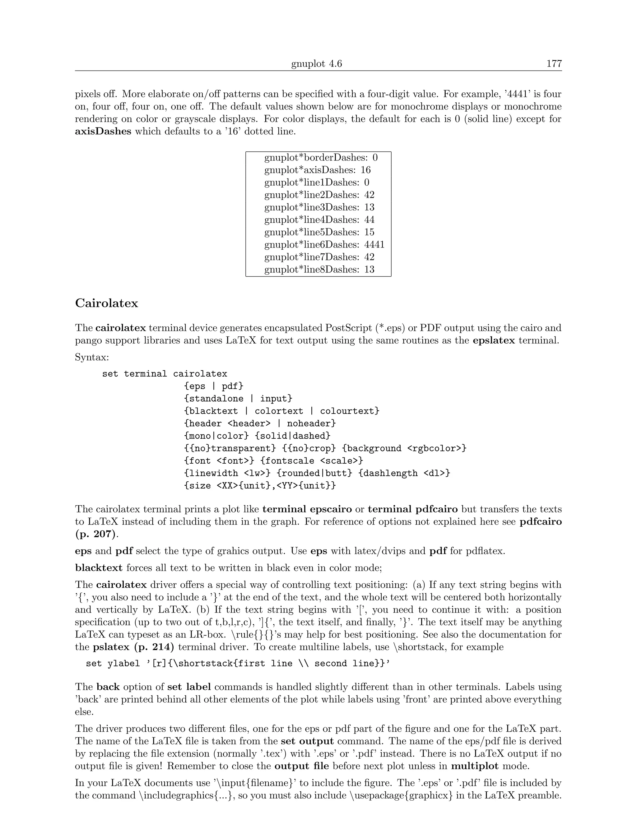 gnuplot 4.6                                                 177

pixels oﬀ. More elaborate on/oﬀ patterns can be speciﬁed with a four-digit value. For example, ’4441’ is four
on, four oﬀ, four on, one oﬀ. The default values shown below are for monochrome displays or monochrome
rendering on color or grayscale displays. For color displays, the default for each is 0 (solid line) except for
axisDashes which defaults to a ’16’ dotted line.

                                            gnuplot*borderDashes: 0
                                            gnuplot*axisDashes: 16
                                            gnuplot*line1Dashes: 0
                                            gnuplot*line2Dashes: 42
                                            gnuplot*line3Dashes: 13
                                            gnuplot*line4Dashes: 44
                                            gnuplot*line5Dashes: 15
                                            gnuplot*line6Dashes: 4441
                                            gnuplot*line7Dashes: 42
                                            gnuplot*line8Dashes: 13


Cairolatex
The cairolatex terminal device generates encapsulated PostScript (*.eps) or PDF output using the cairo and
pango support libraries and uses LaTeX for text output using the same routines as the epslatex terminal.
Syntax:
      set terminal cairolatex
                     {eps | pdf}
                     {standalone | input}
                     {blacktext | colortext | colourtext}
                     {header <header> | noheader}
                     {mono|color} {solid|dashed}
                     {{no}transparent} {{no}crop} {background <rgbcolor>}
                     {font <font>} {fontscale <scale>}
                     {linewidth <lw>} {rounded|butt} {dashlength <dl>}
                     {size <XX>{unit},<YY>{unit}}

The cairolatex terminal prints a plot like terminal epscairo or terminal pdfcairo but transfers the texts
to LaTeX instead of including them in the graph. For reference of options not explained here see pdfcairo
(p. 207).
eps and pdf select the type of grahics output. Use eps with latex/dvips and pdf for pdﬂatex.
blacktext forces all text to be written in black even in color mode;
The cairolatex driver oﬀers a special way of controlling text positioning: (a) If any text string begins with
’{’, you also need to include a ’}’ at the end of the text, and the whole text will be centered both horizontally
and vertically by LaTeX. (b) If the text string begins with ’[’, you need to continue it with: a position
speciﬁcation (up to two out of t,b,l,r,c), ’]{’, the text itself, and ﬁnally, ’}’. The text itself may be anything
LaTeX can typeset as an LR-box. rule{}{}’s may help for best positioning. See also the documentation for
the pslatex (p. 214) terminal driver. To create multiline labels, use shortstack, for example
  set ylabel ’[r]{shortstack{first line  second line}}’

The back option of set label commands is handled slightly diﬀerent than in other terminals. Labels using
’back’ are printed behind all other elements of the plot while labels using ’front’ are printed above everything
else.
The driver produces two diﬀerent ﬁles, one for the eps or pdf part of the ﬁgure and one for the LaTeX part.
The name of the LaTeX ﬁle is taken from the set output command. The name of the eps/pdf ﬁle is derived
by replacing the ﬁle extension (normally ’.tex’) with ’.eps’ or ’.pdf’ instead. There is no LaTeX output if no
output ﬁle is given! Remember to close the output ﬁle before next plot unless in multiplot mode.
In your LaTeX documents use ’input{ﬁlename}’ to include the ﬁgure. The ’.eps’ or ’.pdf’ ﬁle is included by
the command includegraphics{...}, so you must also include usepackage{graphicx} in the LaTeX preamble.
 