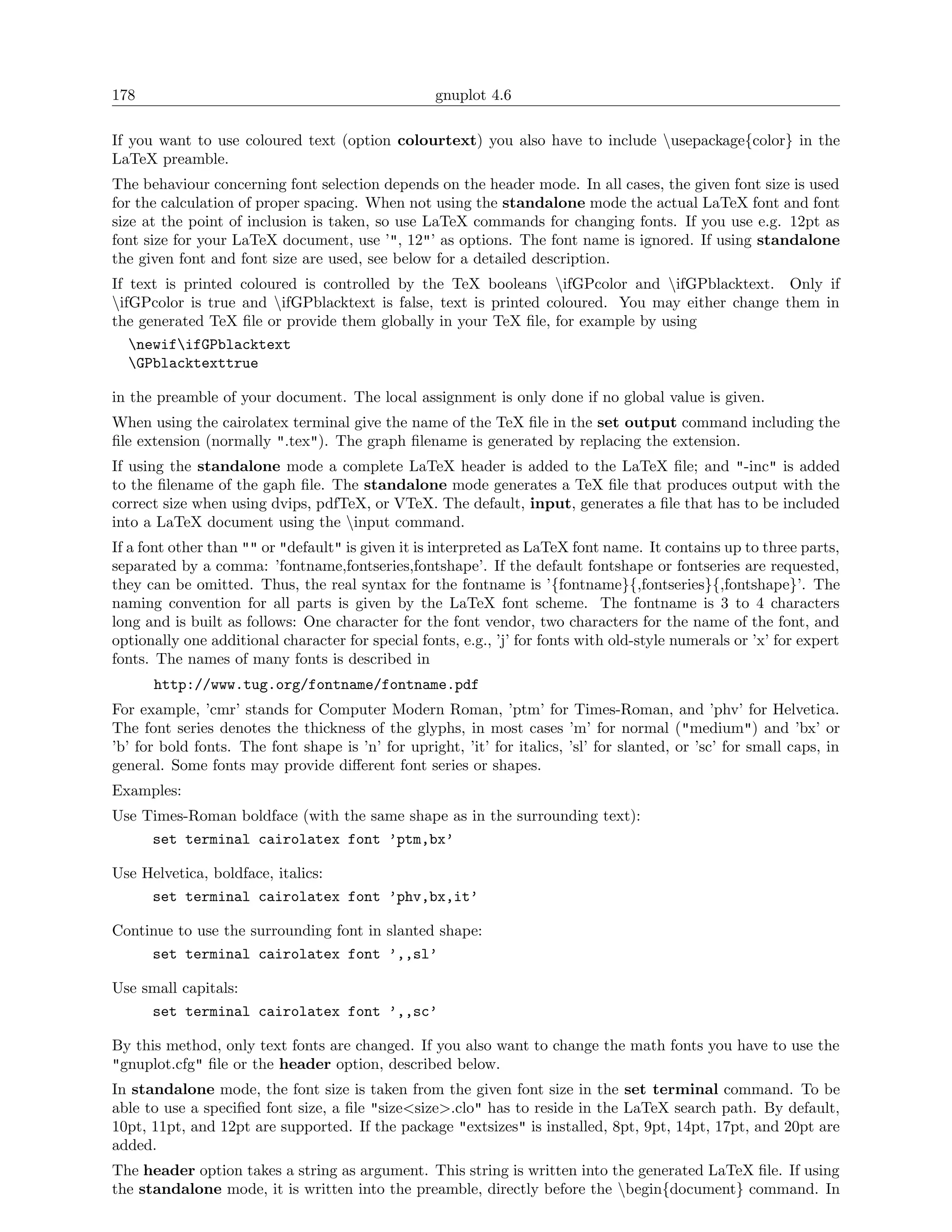 178                                                gnuplot 4.6

If you want to use coloured text (option colourtext) you also have to include usepackage{color} in the
LaTeX preamble.
The behaviour concerning font selection depends on the header mode. In all cases, the given font size is used
for the calculation of proper spacing. When not using the standalone mode the actual LaTeX font and font
size at the point of inclusion is taken, so use LaTeX commands for changing fonts. If you use e.g. 12pt as
font size for your LaTeX document, use ’", 12"’ as options. The font name is ignored. If using standalone
the given font and font size are used, see below for a detailed description.
If text is printed coloured is controlled by the TeX booleans ifGPcolor and ifGPblacktext. Only if
ifGPcolor is true and ifGPblacktext is false, text is printed coloured. You may either change them in
the generated TeX ﬁle or provide them globally in your TeX ﬁle, for example by using
   newififGPblacktext
   GPblacktexttrue

in the preamble of your document. The local assignment is only done if no global value is given.
When using the cairolatex terminal give the name of the TeX ﬁle in the set output command including the
ﬁle extension (normally ".tex"). The graph ﬁlename is generated by replacing the extension.
If using the standalone mode a complete LaTeX header is added to the LaTeX ﬁle; and "-inc" is added
to the ﬁlename of the gaph ﬁle. The standalone mode generates a TeX ﬁle that produces output with the
correct size when using dvips, pdfTeX, or VTeX. The default, input, generates a ﬁle that has to be included
into a LaTeX document using the input command.
If a font other than "" or "default" is given it is interpreted as LaTeX font name. It contains up to three parts,
separated by a comma: ’fontname,fontseries,fontshape’. If the default fontshape or fontseries are requested,
they can be omitted. Thus, the real syntax for the fontname is ’{fontname}{,fontseries}{,fontshape}’. The
naming convention for all parts is given by the LaTeX font scheme. The fontname is 3 to 4 characters
long and is built as follows: One character for the font vendor, two characters for the name of the font, and
optionally one additional character for special fonts, e.g., ’j’ for fonts with old-style numerals or ’x’ for expert
fonts. The names of many fonts is described in
      http://www.tug.org/fontname/fontname.pdf
For example, ’cmr’ stands for Computer Modern Roman, ’ptm’ for Times-Roman, and ’phv’ for Helvetica.
The font series denotes the thickness of the glyphs, in most cases ’m’ for normal ("medium") and ’bx’ or
’b’ for bold fonts. The font shape is ’n’ for upright, ’it’ for italics, ’sl’ for slanted, or ’sc’ for small caps, in
general. Some fonts may provide diﬀerent font series or shapes.
Examples:
Use Times-Roman boldface (with the same shape as in the surrounding text):
     set terminal cairolatex font ’ptm,bx’

Use Helvetica, boldface, italics:
     set terminal cairolatex font ’phv,bx,it’

Continue to use the surrounding font in slanted shape:
     set terminal cairolatex font ’,,sl’

Use small capitals:
     set terminal cairolatex font ’,,sc’

By this method, only text fonts are changed. If you also want to change the math fonts you have to use the
"gnuplot.cfg" ﬁle or the header option, described below.
In standalone mode, the font size is taken from the given font size in the set terminal command. To be
able to use a speciﬁed font size, a ﬁle "size<size>.clo" has to reside in the LaTeX search path. By default,
10pt, 11pt, and 12pt are supported. If the package "extsizes" is installed, 8pt, 9pt, 14pt, 17pt, and 20pt are
added.
The header option takes a string as argument. This string is written into the generated LaTeX ﬁle. If using
the standalone mode, it is written into the preamble, directly before the begin{document} command. In
 
