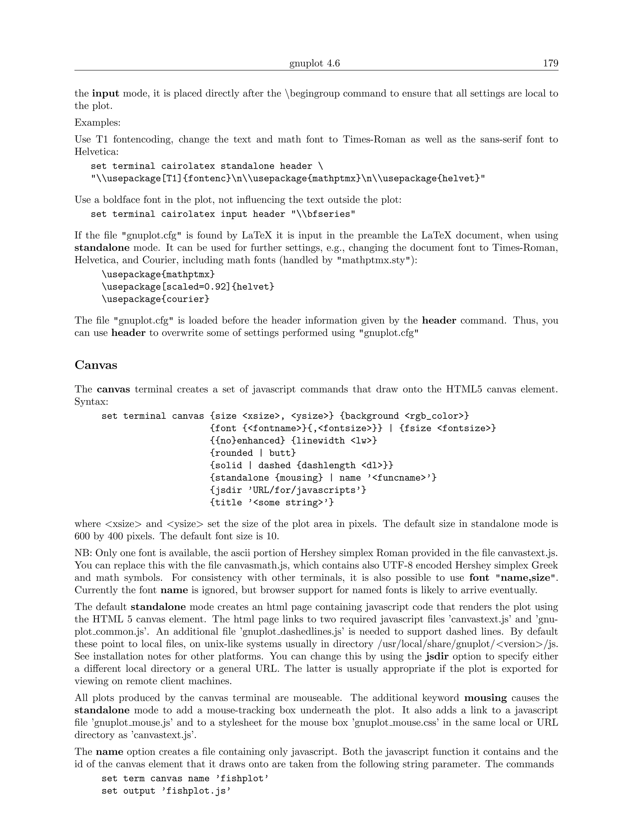 gnuplot 4.6                                              179

the input mode, it is placed directly after the begingroup command to ensure that all settings are local to
the plot.
Examples:
Use T1 fontencoding, change the text and math font to Times-Roman as well as the sans-serif font to
Helvetica:
   set terminal cairolatex standalone header 
   "usepackage[T1]{fontenc}nusepackage{mathptmx}nusepackage{helvet}"

Use a boldface font in the plot, not inﬂuencing the text outside the plot:
   set terminal cairolatex input header "bfseries"

If the ﬁle "gnuplot.cfg" is found by LaTeX it is input in the preamble the LaTeX document, when using
standalone mode. It can be used for further settings, e.g., changing the document font to Times-Roman,
Helvetica, and Courier, including math fonts (handled by "mathptmx.sty"):
      usepackage{mathptmx}
      usepackage[scaled=0.92]{helvet}
      usepackage{courier}

The ﬁle "gnuplot.cfg" is loaded before the header information given by the header command. Thus, you
can use header to overwrite some of settings performed using "gnuplot.cfg"


Canvas
The canvas terminal creates a set of javascript commands that draw onto the HTML5 canvas element.
Syntax:
     set terminal canvas {size <xsize>, <ysize>} {background <rgb_color>}
                           {font {<fontname>}{,<fontsize>}} | {fsize <fontsize>}
                           {{no}enhanced} {linewidth <lw>}
                           {rounded | butt}
                           {solid | dashed {dashlength <dl>}}
                           {standalone {mousing} | name ’<funcname>’}
                           {jsdir ’URL/for/javascripts’}
                           {title ’<some string>’}

where <xsize> and <ysize> set the size of the plot area in pixels. The default size in standalone mode is
600 by 400 pixels. The default font size is 10.
NB: Only one font is available, the ascii portion of Hershey simplex Roman provided in the ﬁle canvastext.js.
You can replace this with the ﬁle canvasmath.js, which contains also UTF-8 encoded Hershey simplex Greek
and math symbols. For consistency with other terminals, it is also possible to use font "name,size".
Currently the font name is ignored, but browser support for named fonts is likely to arrive eventually.
The default standalone mode creates an html page containing javascript code that renders the plot using
the HTML 5 canvas element. The html page links to two required javascript ﬁles ’canvastext.js’ and ’gnu-
plot common.js’. An additional ﬁle ’gnuplot dashedlines.js’ is needed to support dashed lines. By default
these point to local ﬁles, on unix-like systems usually in directory /usr/local/share/gnuplot/<version>/js.
See installation notes for other platforms. You can change this by using the jsdir option to specify either
a diﬀerent local directory or a general URL. The latter is usually appropriate if the plot is exported for
viewing on remote client machines.
All plots produced by the canvas terminal are mouseable. The additional keyword mousing causes the
standalone mode to add a mouse-tracking box underneath the plot. It also adds a link to a javascript
ﬁle ’gnuplot mouse.js’ and to a stylesheet for the mouse box ’gnuplot mouse.css’ in the same local or URL
directory as ’canvastext.js’.
The name option creates a ﬁle containing only javascript. Both the javascript function it contains and the
id of the canvas element that it draws onto are taken from the following string parameter. The commands
       set term canvas name ’fishplot’
       set output ’fishplot.js’
 