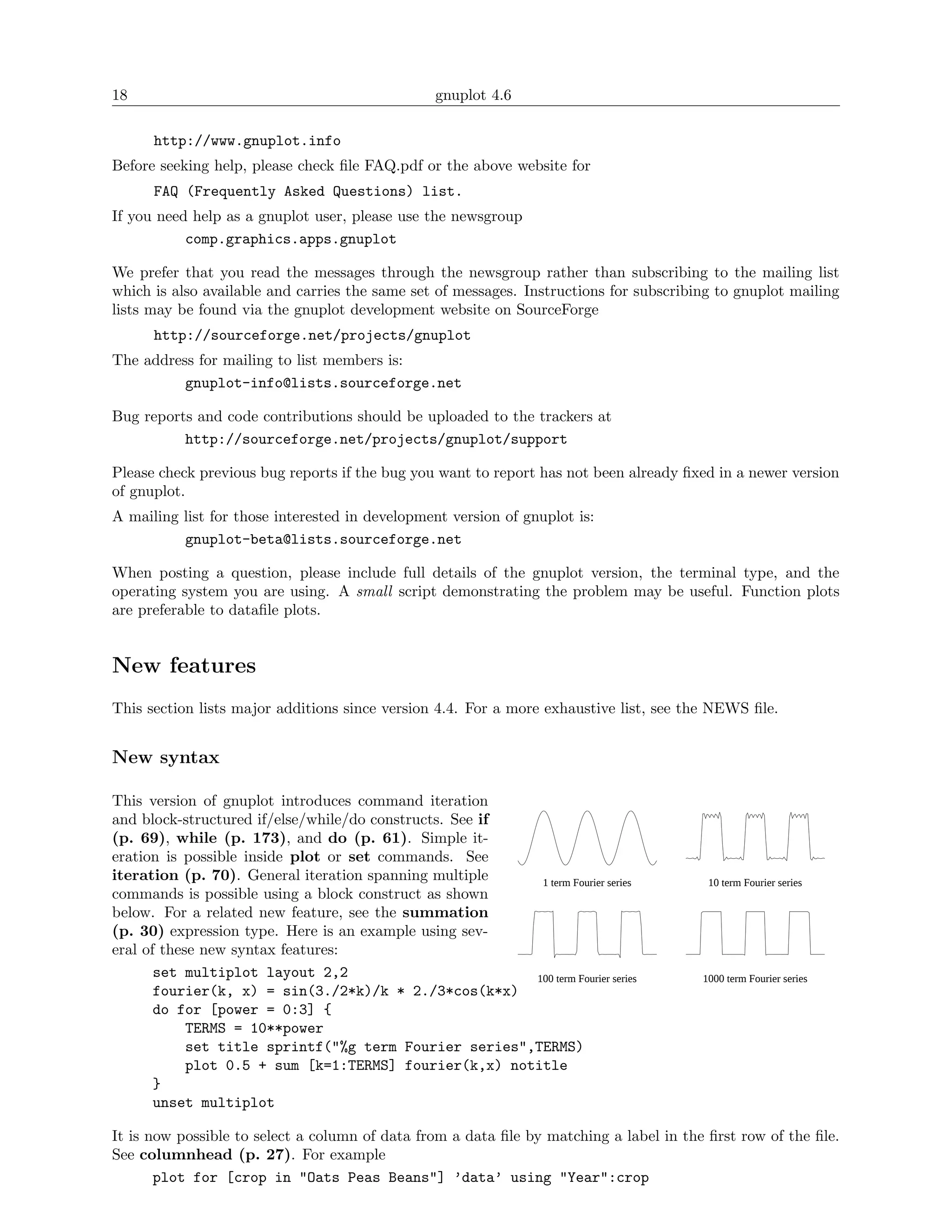 18                                               gnuplot 4.6

      http://www.gnuplot.info
Before seeking help, please check ﬁle FAQ.pdf or the above website for
      FAQ (Frequently Asked Questions) list.
If you need help as a gnuplot user, please use the newsgroup
           comp.graphics.apps.gnuplot

We prefer that you read the messages through the newsgroup rather than subscribing to the mailing list
which is also available and carries the same set of messages. Instructions for subscribing to gnuplot mailing
lists may be found via the gnuplot development website on SourceForge
      http://sourceforge.net/projects/gnuplot
The address for mailing to list members is:
          gnuplot-info@lists.sourceforge.net

Bug reports and code contributions should be uploaded to the trackers at
          http://sourceforge.net/projects/gnuplot/support

Please check previous bug reports if the bug you want to report has not been already ﬁxed in a newer version
of gnuplot.
A mailing list for those interested in development version of gnuplot is:
          gnuplot-beta@lists.sourceforge.net

When posting a question, please include full details of the gnuplot version, the terminal type, and the
operating system you are using. A small script demonstrating the problem may be useful. Function plots
are preferable to dataﬁle plots.


New features
This section lists major additions since version 4.4. For a more exhaustive list, see the NEWS ﬁle.


New syntax

This version of gnuplot introduces command iteration
and block-structured if/else/while/do constructs. See if
(p. 69), while (p. 173), and do (p. 61). Simple it-
eration is possible inside plot or set commands. See
iteration (p. 70). General iteration spanning multiple    1 term Fourier series          10 term Fourier series
commands is possible using a block construct as shown
below. For a related new feature, see the summation
(p. 30) expression type. Here is an example using sev-
eral of these new syntax features:
       set multiplot layout 2,2                          100 term Fourier series        1000 term Fourier series
       fourier(k, x) = sin(3./2*k)/k * 2./3*cos(k*x)
       do for [power = 0:3] {
            TERMS = 10**power
            set title sprintf("%g term Fourier series",TERMS)
            plot 0.5 + sum [k=1:TERMS] fourier(k,x) notitle
       }
       unset multiplot

It is now possible to select a column of data from a data ﬁle by matching a label in the ﬁrst row of the ﬁle.
See columnhead (p. 27). For example
       plot for [crop in "Oats Peas Beans"] ’data’ using "Year":crop
 