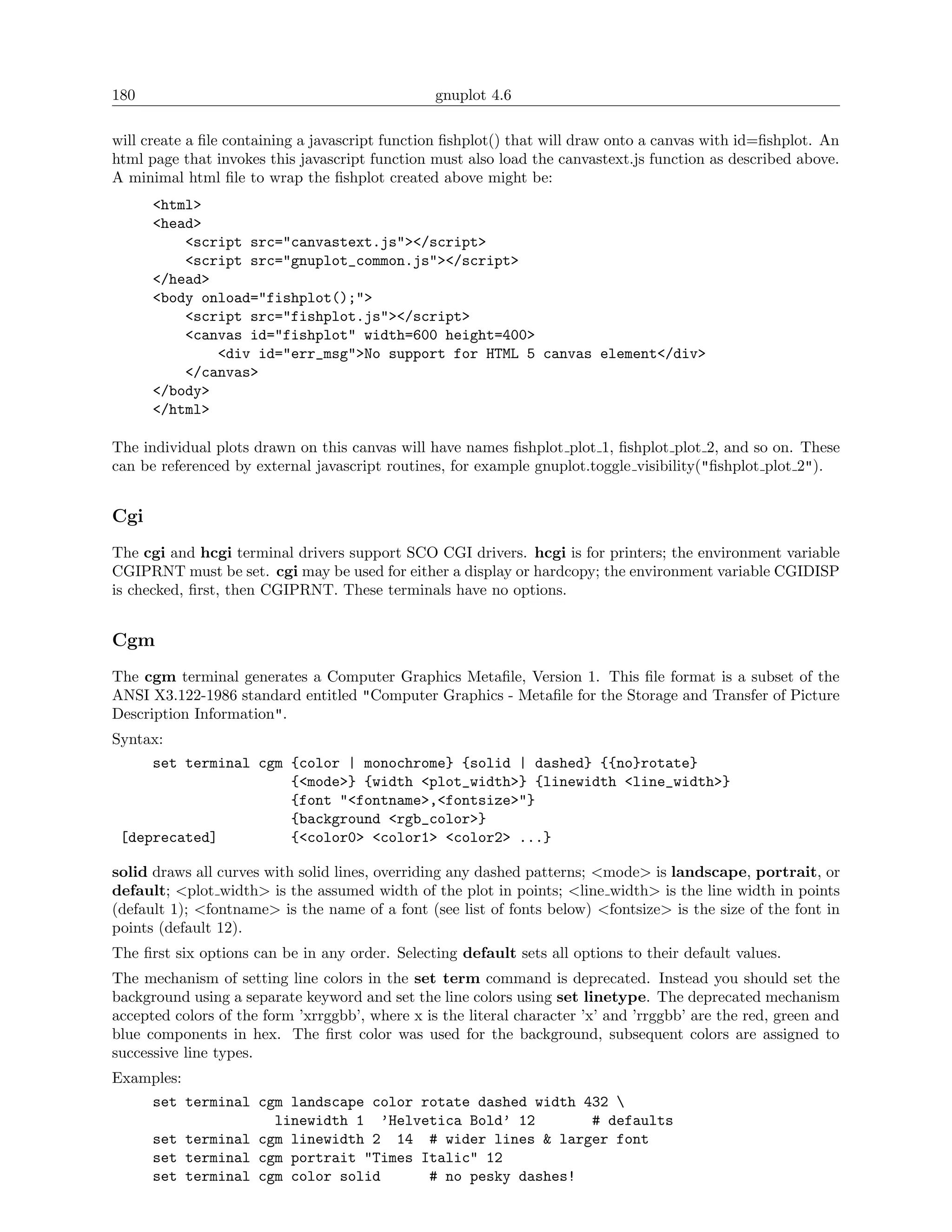 180                                              gnuplot 4.6

will create a ﬁle containing a javascript function ﬁshplot() that will draw onto a canvas with id=ﬁshplot. An
html page that invokes this javascript function must also load the canvastext.js function as described above.
A minimal html ﬁle to wrap the ﬁshplot created above might be:
      <html>
      <head>
          <script src="canvastext.js"></script>
          <script src="gnuplot_common.js"></script>
      </head>
      <body onload="fishplot();">
          <script src="fishplot.js"></script>
          <canvas id="fishplot" width=600 height=400>
              <div id="err_msg">No support for HTML 5 canvas element</div>
          </canvas>
      </body>
      </html>

The individual plots drawn on this canvas will have names ﬁshplot plot 1, ﬁshplot plot 2, and so on. These
can be referenced by external javascript routines, for example gnuplot.toggle visibility("ﬁshplot plot 2").


Cgi
The cgi and hcgi terminal drivers support SCO CGI drivers. hcgi is for printers; the environment variable
CGIPRNT must be set. cgi may be used for either a display or hardcopy; the environment variable CGIDISP
is checked, ﬁrst, then CGIPRNT. These terminals have no options.


Cgm
The cgm terminal generates a Computer Graphics Metaﬁle, Version 1. This ﬁle format is a subset of the
ANSI X3.122-1986 standard entitled "Computer Graphics - Metaﬁle for the Storage and Transfer of Picture
Description Information".
Syntax:
     set terminal cgm {color | monochrome} {solid | dashed} {{no}rotate}
                      {<mode>} {width <plot_width>} {linewidth <line_width>}
                      {font "<fontname>,<fontsize>"}
                      {background <rgb_color>}
 [deprecated]         {<color0> <color1> <color2> ...}

solid draws all curves with solid lines, overriding any dashed patterns; <mode> is landscape, portrait, or
default; <plot width> is the assumed width of the plot in points; <line width> is the line width in points
(default 1); <fontname> is the name of a font (see list of fonts below) <fontsize> is the size of the font in
points (default 12).
The ﬁrst six options can be in any order. Selecting default sets all options to their default values.
The mechanism of setting line colors in the set term command is deprecated. Instead you should set the
background using a separate keyword and set the line colors using set linetype. The deprecated mechanism
accepted colors of the form ’xrrggbb’, where x is the literal character ’x’ and ’rrggbb’ are the red, green and
blue components in hex. The ﬁrst color was used for the background, subsequent colors are assigned to
successive line types.
Examples:
      set terminal cgm landscape color rotate dashed width 432 
                     linewidth 1 ’Helvetica Bold’ 12        # defaults
      set terminal cgm linewidth 2 14 # wider lines & larger font
      set terminal cgm portrait "Times Italic" 12
      set terminal cgm color solid      # no pesky dashes!
 