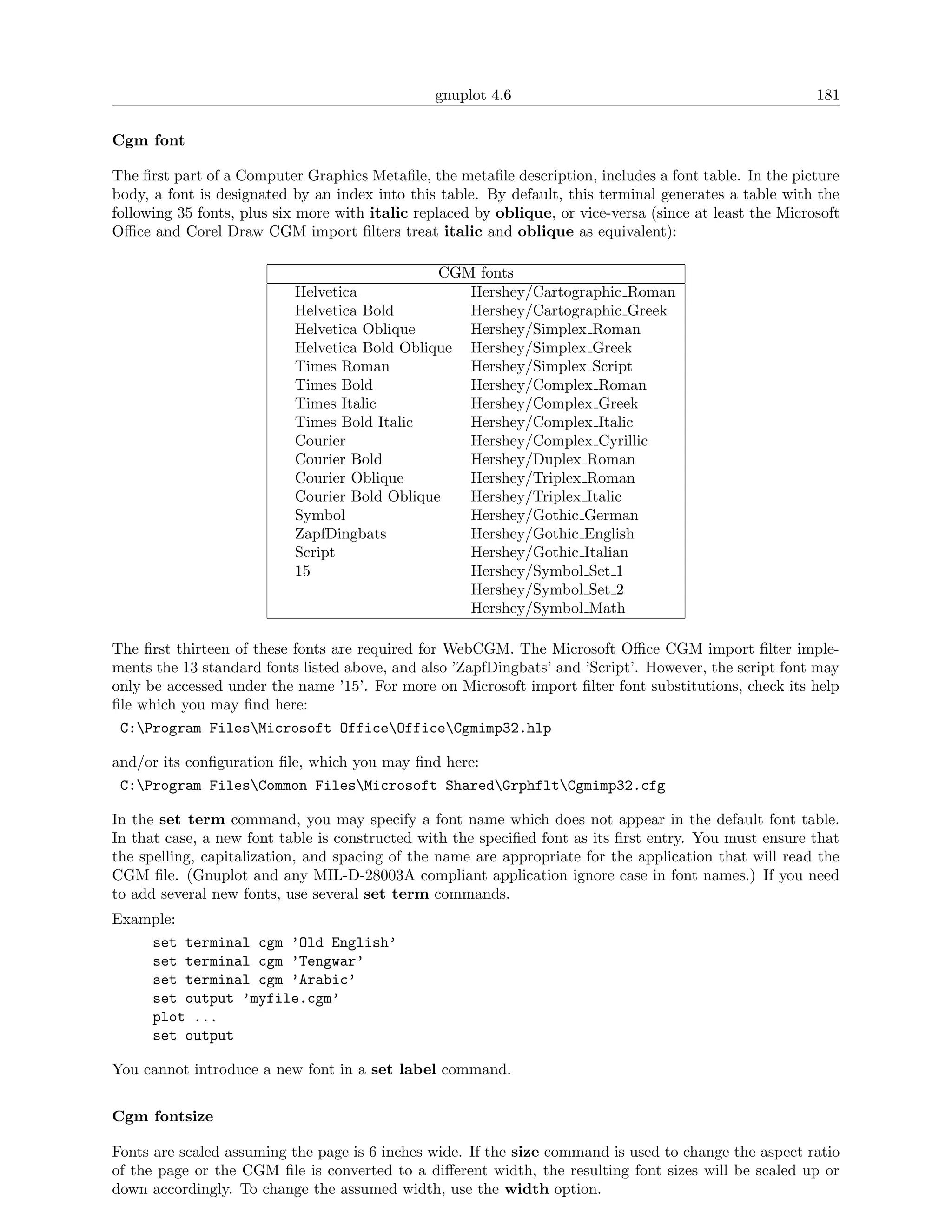 gnuplot 4.6                                               181

Cgm font

The ﬁrst part of a Computer Graphics Metaﬁle, the metaﬁle description, includes a font table. In the picture
body, a font is designated by an index into this table. By default, this terminal generates a table with the
following 35 fonts, plus six more with italic replaced by oblique, or vice-versa (since at least the Microsoft
Oﬃce and Corel Draw CGM import ﬁlters treat italic and oblique as equivalent):

                                               CGM fonts
                           Helvetica              Hershey/Cartographic Roman
                           Helvetica Bold         Hershey/Cartographic Greek
                           Helvetica Oblique      Hershey/Simplex Roman
                           Helvetica Bold Oblique Hershey/Simplex Greek
                           Times Roman            Hershey/Simplex Script
                           Times Bold             Hershey/Complex Roman
                           Times Italic           Hershey/Complex Greek
                           Times Bold Italic      Hershey/Complex Italic
                           Courier                Hershey/Complex Cyrillic
                           Courier Bold           Hershey/Duplex Roman
                           Courier Oblique        Hershey/Triplex Roman
                           Courier Bold Oblique   Hershey/Triplex Italic
                           Symbol                 Hershey/Gothic German
                           ZapfDingbats           Hershey/Gothic English
                           Script                 Hershey/Gothic Italian
                           15                     Hershey/Symbol Set 1
                                                  Hershey/Symbol Set 2
                                                  Hershey/Symbol Math

The ﬁrst thirteen of these fonts are required for WebCGM. The Microsoft Oﬃce CGM import ﬁlter imple-
ments the 13 standard fonts listed above, and also ’ZapfDingbats’ and ’Script’. However, the script font may
only be accessed under the name ’15’. For more on Microsoft import ﬁlter font substitutions, check its help
ﬁle which you may ﬁnd here:
 C:Program FilesMicrosoft OfficeOfficeCgmimp32.hlp

and/or its conﬁguration ﬁle, which you may ﬁnd here:
 C:Program FilesCommon FilesMicrosoft SharedGrphfltCgmimp32.cfg

In the set term command, you may specify a font name which does not appear in the default font table.
In that case, a new font table is constructed with the speciﬁed font as its ﬁrst entry. You must ensure that
the spelling, capitalization, and spacing of the name are appropriate for the application that will read the
CGM ﬁle. (Gnuplot and any MIL-D-28003A compliant application ignore case in font names.) If you need
to add several new fonts, use several set term commands.
Example:
    set terminal cgm ’Old English’
    set terminal cgm ’Tengwar’
    set terminal cgm ’Arabic’
    set output ’myfile.cgm’
    plot ...
    set output

You cannot introduce a new font in a set label command.


Cgm fontsize

Fonts are scaled assuming the page is 6 inches wide. If the size command is used to change the aspect ratio
of the page or the CGM ﬁle is converted to a diﬀerent width, the resulting font sizes will be scaled up or
down accordingly. To change the assumed width, use the width option.
 