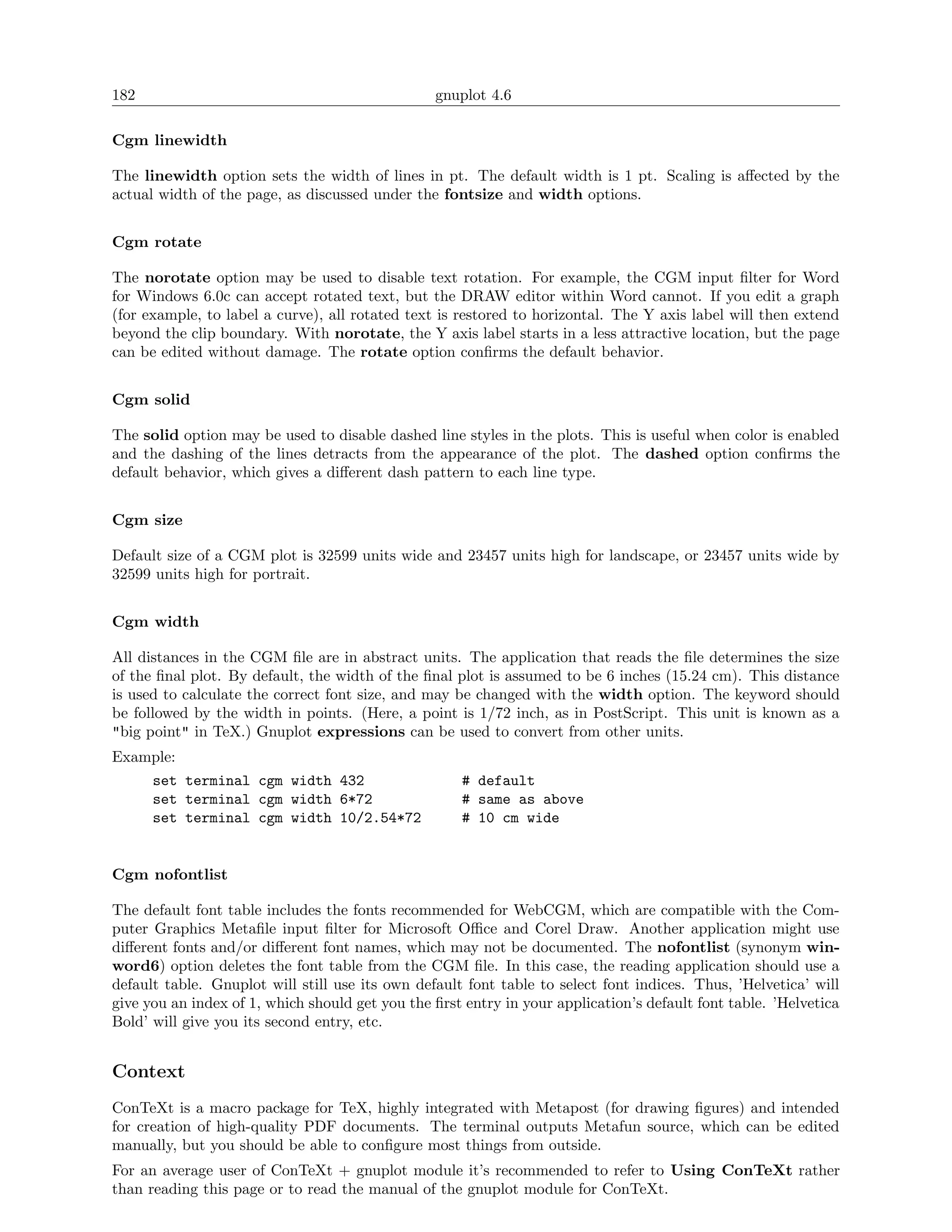 182                                              gnuplot 4.6

Cgm linewidth

The linewidth option sets the width of lines in pt. The default width is 1 pt. Scaling is aﬀected by the
actual width of the page, as discussed under the fontsize and width options.


Cgm rotate

The norotate option may be used to disable text rotation. For example, the CGM input ﬁlter for Word
for Windows 6.0c can accept rotated text, but the DRAW editor within Word cannot. If you edit a graph
(for example, to label a curve), all rotated text is restored to horizontal. The Y axis label will then extend
beyond the clip boundary. With norotate, the Y axis label starts in a less attractive location, but the page
can be edited without damage. The rotate option conﬁrms the default behavior.


Cgm solid

The solid option may be used to disable dashed line styles in the plots. This is useful when color is enabled
and the dashing of the lines detracts from the appearance of the plot. The dashed option conﬁrms the
default behavior, which gives a diﬀerent dash pattern to each line type.


Cgm size

Default size of a CGM plot is 32599 units wide and 23457 units high for landscape, or 23457 units wide by
32599 units high for portrait.


Cgm width

All distances in the CGM ﬁle are in abstract units. The application that reads the ﬁle determines the size
of the ﬁnal plot. By default, the width of the ﬁnal plot is assumed to be 6 inches (15.24 cm). This distance
is used to calculate the correct font size, and may be changed with the width option. The keyword should
be followed by the width in points. (Here, a point is 1/72 inch, as in PostScript. This unit is known as a
"big point" in TeX.) Gnuplot expressions can be used to convert from other units.
Example:
      set terminal cgm width 432                     # default
      set terminal cgm width 6*72                    # same as above
      set terminal cgm width 10/2.54*72              # 10 cm wide


Cgm nofontlist

The default font table includes the fonts recommended for WebCGM, which are compatible with the Com-
puter Graphics Metaﬁle input ﬁlter for Microsoft Oﬃce and Corel Draw. Another application might use
diﬀerent fonts and/or diﬀerent font names, which may not be documented. The nofontlist (synonym win-
word6) option deletes the font table from the CGM ﬁle. In this case, the reading application should use a
default table. Gnuplot will still use its own default font table to select font indices. Thus, ’Helvetica’ will
give you an index of 1, which should get you the ﬁrst entry in your application’s default font table. ’Helvetica
Bold’ will give you its second entry, etc.


Context
ConTeXt is a macro package for TeX, highly integrated with Metapost (for drawing ﬁgures) and intended
for creation of high-quality PDF documents. The terminal outputs Metafun source, which can be edited
manually, but you should be able to conﬁgure most things from outside.
For an average user of ConTeXt + gnuplot module it’s recommended to refer to Using ConTeXt rather
than reading this page or to read the manual of the gnuplot module for ConTeXt.
 