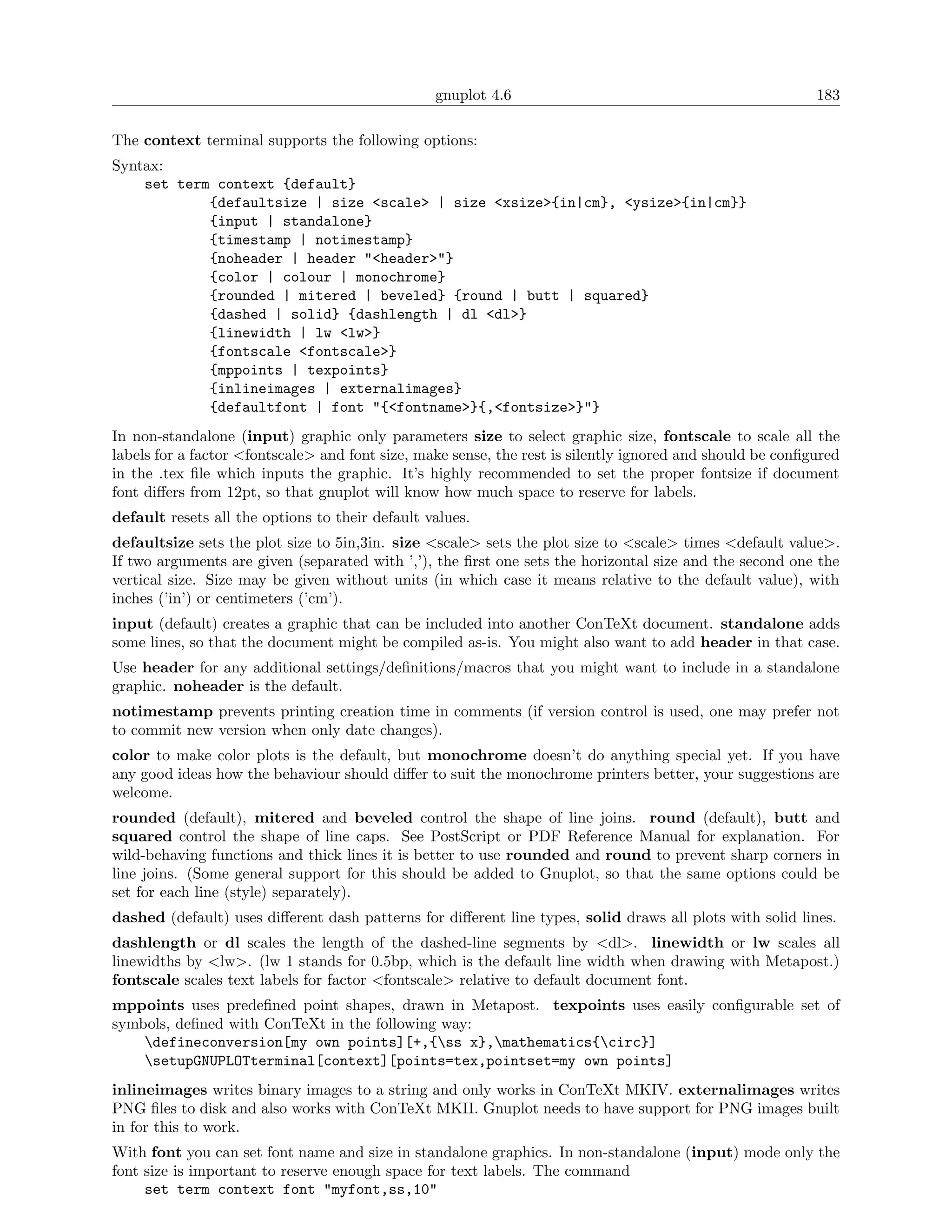 gnuplot 4.6                                               183

The context terminal supports the following options:
Syntax:
    set term context {default}
            {defaultsize | size <scale> | size <xsize>{in|cm}, <ysize>{in|cm}}
            {input | standalone}
            {timestamp | notimestamp}
            {noheader | header "<header>"}
            {color | colour | monochrome}
            {rounded | mitered | beveled} {round | butt | squared}
            {dashed | solid} {dashlength | dl <dl>}
            {linewidth | lw <lw>}
            {fontscale <fontscale>}
            {mppoints | texpoints}
            {inlineimages | externalimages}
            {defaultfont | font "{<fontname>}{,<fontsize>}"}
In non-standalone (input) graphic only parameters size to select graphic size, fontscale to scale all the
labels for a factor <fontscale> and font size, make sense, the rest is silently ignored and should be conﬁgured
in the .tex ﬁle which inputs the graphic. It’s highly recommended to set the proper fontsize if document
font diﬀers from 12pt, so that gnuplot will know how much space to reserve for labels.
default resets all the options to their default values.
defaultsize sets the plot size to 5in,3in. size <scale> sets the plot size to <scale> times <default value>.
If two arguments are given (separated with ’,’), the ﬁrst one sets the horizontal size and the second one the
vertical size. Size may be given without units (in which case it means relative to the default value), with
inches (’in’) or centimeters (’cm’).
input (default) creates a graphic that can be included into another ConTeXt document. standalone adds
some lines, so that the document might be compiled as-is. You might also want to add header in that case.
Use header for any additional settings/deﬁnitions/macros that you might want to include in a standalone
graphic. noheader is the default.
notimestamp prevents printing creation time in comments (if version control is used, one may prefer not
to commit new version when only date changes).
color to make color plots is the default, but monochrome doesn’t do anything special yet. If you have
any good ideas how the behaviour should diﬀer to suit the monochrome printers better, your suggestions are
welcome.
rounded (default), mitered and beveled control the shape of line joins. round (default), butt and
squared control the shape of line caps. See PostScript or PDF Reference Manual for explanation. For
wild-behaving functions and thick lines it is better to use rounded and round to prevent sharp corners in
line joins. (Some general support for this should be added to Gnuplot, so that the same options could be
set for each line (style) separately).
dashed (default) uses diﬀerent dash patterns for diﬀerent line types, solid draws all plots with solid lines.
dashlength or dl scales the length of the dashed-line segments by <dl>. linewidth or lw scales all
linewidths by <lw>. (lw 1 stands for 0.5bp, which is the default line width when drawing with Metapost.)
fontscale scales text labels for factor <fontscale> relative to default document font.
mppoints uses predeﬁned point shapes, drawn in Metapost. texpoints uses easily conﬁgurable set of
symbols, deﬁned with ConTeXt in the following way:
    defineconversion[my own points][+,{ss x},mathematics{circ}]
    setupGNUPLOTterminal[context][points=tex,pointset=my own points]
inlineimages writes binary images to a string and only works in ConTeXt MKIV. externalimages writes
PNG ﬁles to disk and also works with ConTeXt MKII. Gnuplot needs to have support for PNG images built
in for this to work.
With font you can set font name and size in standalone graphics. In non-standalone (input) mode only the
font size is important to reserve enough space for text labels. The command
     set term context font "myfont,ss,10"
 