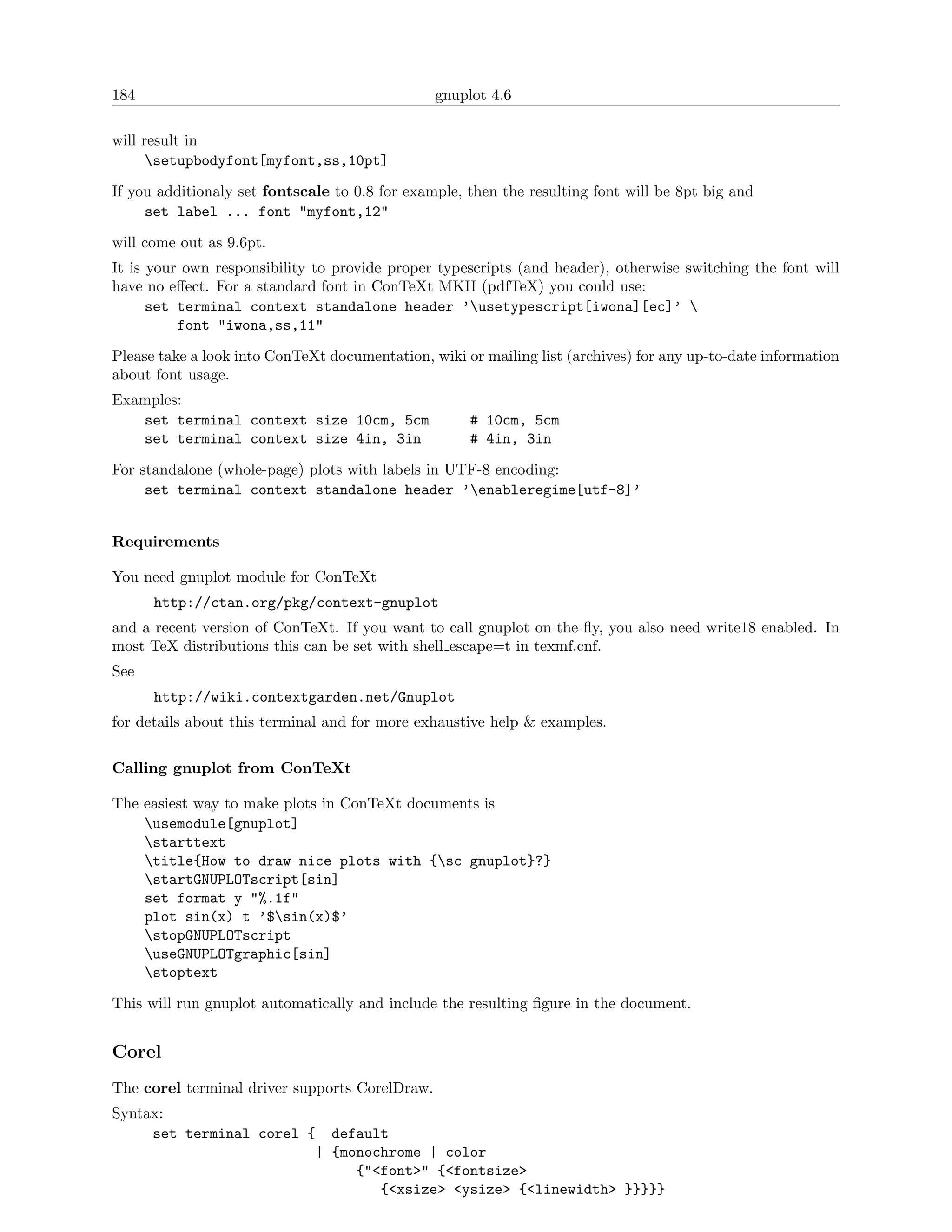 184                                             gnuplot 4.6

will result in
      setupbodyfont[myfont,ss,10pt]

If you additionaly set fontscale to 0.8 for example, then the resulting font will be 8pt big and
     set label ... font "myfont,12"

will come out as 9.6pt.
It is your own responsibility to provide proper typescripts (and header), otherwise switching the font will
have no eﬀect. For a standard font in ConTeXt MKII (pdfTeX) you could use:
      set terminal context standalone header ’usetypescript[iwona][ec]’ 
          font "iwona,ss,11"

Please take a look into ConTeXt documentation, wiki or mailing list (archives) for any up-to-date information
about font usage.
Examples:
   set terminal context size 10cm, 5cm               # 10cm, 5cm
   set terminal context size 4in, 3in                # 4in, 3in

For standalone (whole-page) plots with labels in UTF-8 encoding:
     set terminal context standalone header ’enableregime[utf-8]’


Requirements

You need gnuplot module for ConTeXt
      http://ctan.org/pkg/context-gnuplot
and a recent version of ConTeXt. If you want to call gnuplot on-the-ﬂy, you also need write18 enabled. In
most TeX distributions this can be set with shell escape=t in texmf.cnf.
See
      http://wiki.contextgarden.net/Gnuplot
for details about this terminal and for more exhaustive help & examples.

Calling gnuplot from ConTeXt

The easiest way to make plots in ConTeXt documents is
    usemodule[gnuplot]
    starttext
    title{How to draw nice plots with {sc gnuplot}?}
    startGNUPLOTscript[sin]
    set format y "%.1f"
    plot sin(x) t ’$sin(x)$’
    stopGNUPLOTscript
    useGNUPLOTgraphic[sin]
    stoptext

This will run gnuplot automatically and include the resulting ﬁgure in the document.


Corel
The corel terminal driver supports CorelDraw.
Syntax:
     set terminal corel { default
                         | {monochrome | color
                              {"<font>" {<fontsize>
                                 {<xsize> <ysize> {<linewidth> }}}}}
 