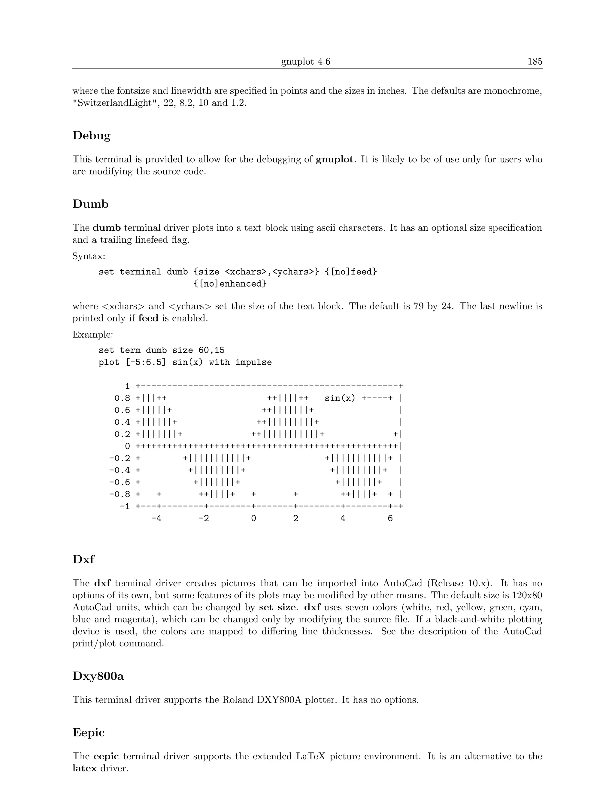 gnuplot 4.6                                              185

where the fontsize and linewidth are speciﬁed in points and the sizes in inches. The defaults are monochrome,
"SwitzerlandLight", 22, 8.2, 10 and 1.2.


Debug
This terminal is provided to allow for the debugging of gnuplot. It is likely to be of use only for users who
are modifying the source code.


Dumb
The dumb terminal driver plots into a text block using ascii characters. It has an optional size speciﬁcation
and a trailing linefeed ﬂag.
Syntax:
      set terminal dumb {size <xchars>,<ychars>} {[no]feed}
                        {[no]enhanced}

where <xchars> and <ychars> set the size of the text block. The default is 79 by 24. The last newline is
printed only if feed is enabled.
Example:
      set term dumb size 60,15
      plot [-5:6.5] sin(x) with impulse

             1   +-------------------------------------------------+
           0.8   +|||++                     ++||||++   sin(x) +----+ |
           0.6   +|||||+                   ++|||||||+                 |
           0.4   +||||||+                 ++|||||||||+                |
           0.2   +|||||||+              ++|||||||||||+               +|
             0   ++++++++++++++++++++++++++++++++++++++++++++++++++|
          -0.2   +        +|||||||||||+                +|||||||||||+ |
          -0.4   +         +|||||||||+                  +|||||||||+ |
          -0.6   +          +|||||||+                    +|||||||+    |
          -0.8   +   +       ++||||+   +         +        ++||||+ + |
            -1   +---+--------+--------+-------+--------+--------+-+
                    -4       -2         0        2        4        6



Dxf
The dxf terminal driver creates pictures that can be imported into AutoCad (Release 10.x). It has no
options of its own, but some features of its plots may be modiﬁed by other means. The default size is 120x80
AutoCad units, which can be changed by set size. dxf uses seven colors (white, red, yellow, green, cyan,
blue and magenta), which can be changed only by modifying the source ﬁle. If a black-and-white plotting
device is used, the colors are mapped to diﬀering line thicknesses. See the description of the AutoCad
print/plot command.


Dxy800a
This terminal driver supports the Roland DXY800A plotter. It has no options.


Eepic
The eepic terminal driver supports the extended LaTeX picture environment. It is an alternative to the
latex driver.
 