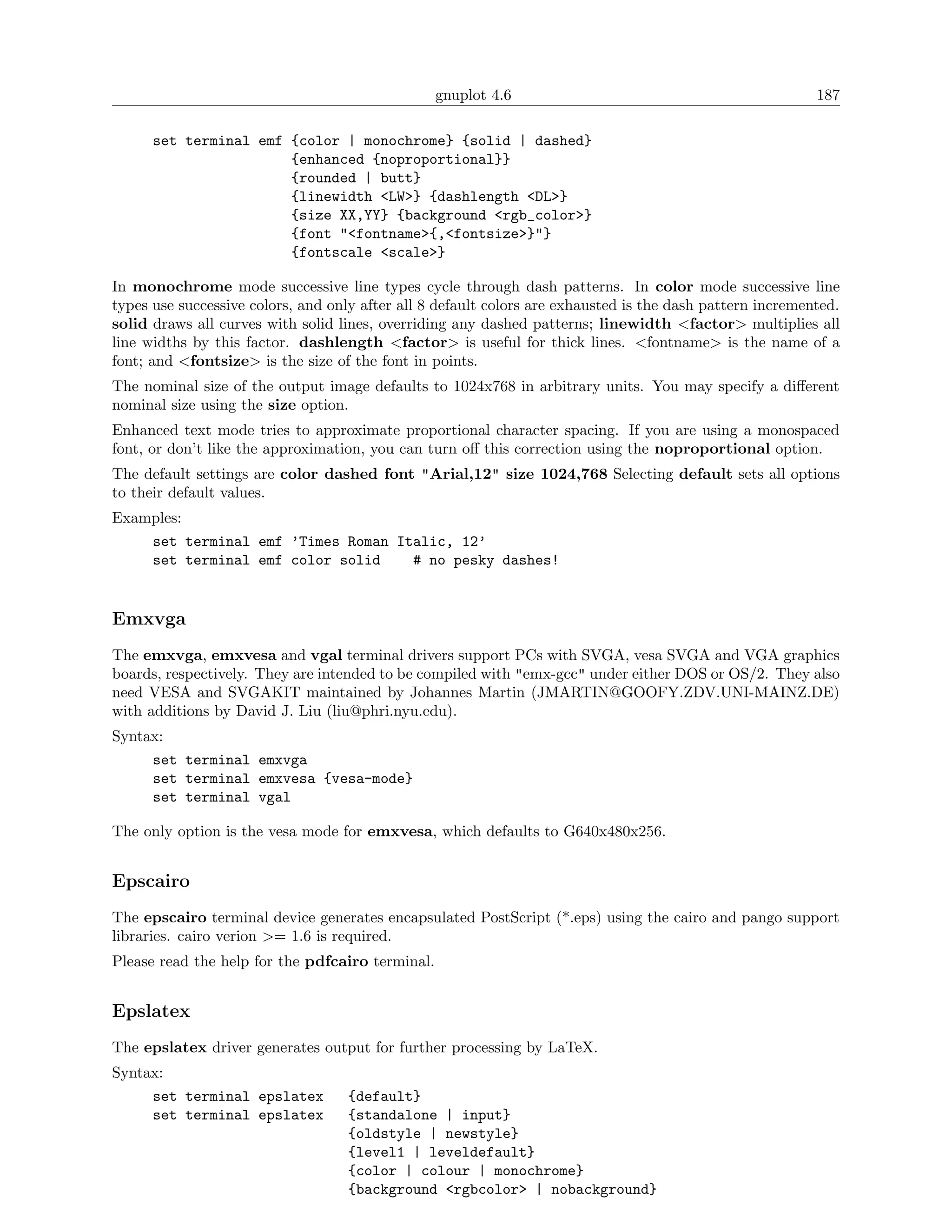 gnuplot 4.6                                              187

      set terminal emf {color | monochrome} {solid | dashed}
                       {enhanced {noproportional}}
                       {rounded | butt}
                       {linewidth <LW>} {dashlength <DL>}
                       {size XX,YY} {background <rgb_color>}
                       {font "<fontname>{,<fontsize>}"}
                       {fontscale <scale>}

In monochrome mode successive line types cycle through dash patterns. In color mode successive line
types use successive colors, and only after all 8 default colors are exhausted is the dash pattern incremented.
solid draws all curves with solid lines, overriding any dashed patterns; linewidth <factor> multiplies all
line widths by this factor. dashlength <factor> is useful for thick lines. <fontname> is the name of a
font; and <fontsize> is the size of the font in points.
The nominal size of the output image defaults to 1024x768 in arbitrary units. You may specify a diﬀerent
nominal size using the size option.
Enhanced text mode tries to approximate proportional character spacing. If you are using a monospaced
font, or don’t like the approximation, you can turn oﬀ this correction using the noproportional option.
The default settings are color dashed font "Arial,12" size 1024,768 Selecting default sets all options
to their default values.
Examples:
      set terminal emf ’Times Roman Italic, 12’
      set terminal emf color solid    # no pesky dashes!


Emxvga
The emxvga, emxvesa and vgal terminal drivers support PCs with SVGA, vesa SVGA and VGA graphics
boards, respectively. They are intended to be compiled with "emx-gcc" under either DOS or OS/2. They also
need VESA and SVGAKIT maintained by Johannes Martin (JMARTIN@GOOFY.ZDV.UNI-MAINZ.DE)
with additions by David J. Liu (liu@phri.nyu.edu).
Syntax:
      set terminal emxvga
      set terminal emxvesa {vesa-mode}
      set terminal vgal

The only option is the vesa mode for emxvesa, which defaults to G640x480x256.


Epscairo
The epscairo terminal device generates encapsulated PostScript (*.eps) using the cairo and pango support
libraries. cairo verion >= 1.6 is required.
Please read the help for the pdfcairo terminal.


Epslatex
The epslatex driver generates output for further processing by LaTeX.
Syntax:
      set terminal epslatex        {default}
      set terminal epslatex        {standalone | input}
                                   {oldstyle | newstyle}
                                   {level1 | leveldefault}
                                   {color | colour | monochrome}
                                   {background <rgbcolor> | nobackground}
 