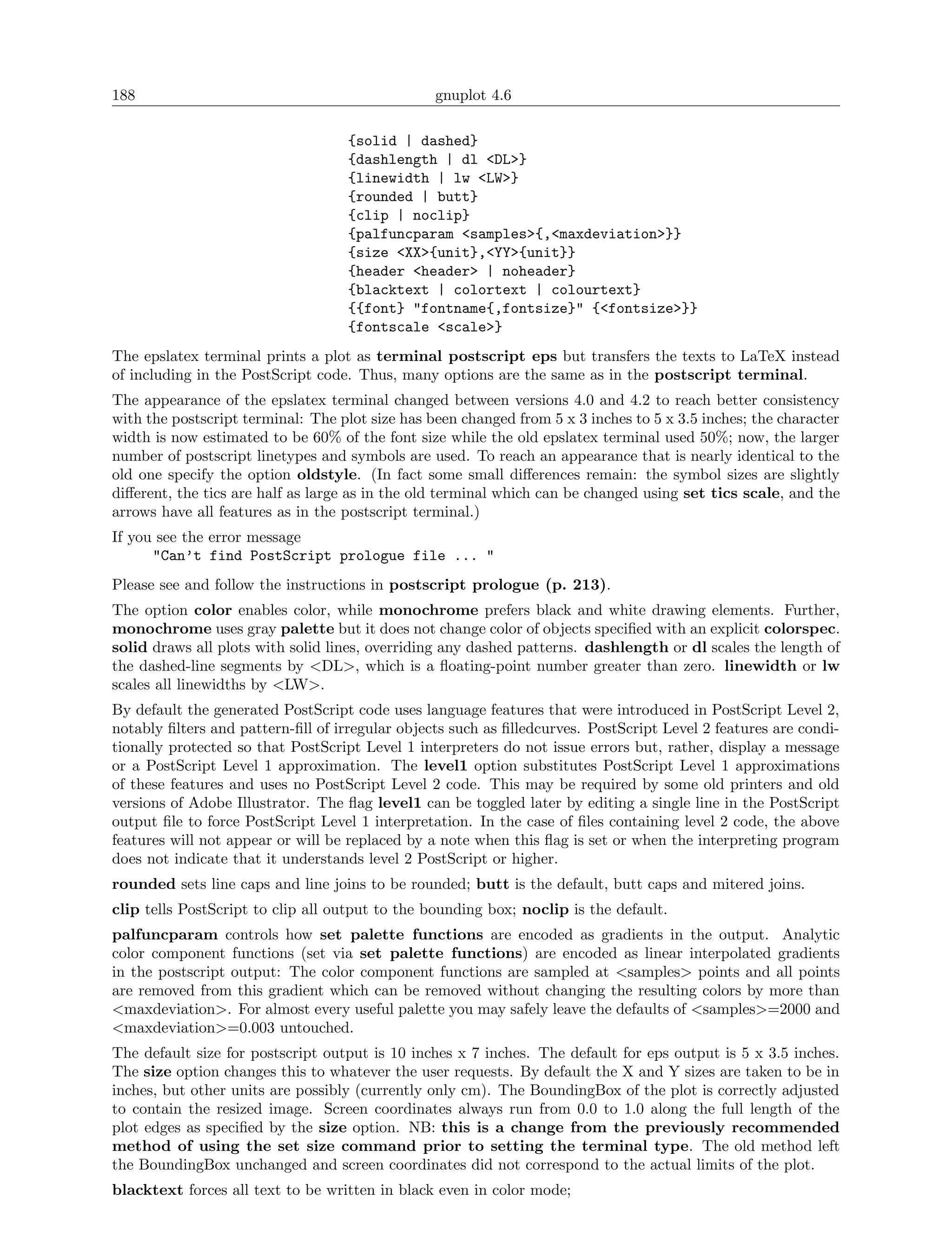 188                                              gnuplot 4.6

                                   {solid | dashed}
                                   {dashlength | dl <DL>}
                                   {linewidth | lw <LW>}
                                   {rounded | butt}
                                   {clip | noclip}
                                   {palfuncparam <samples>{,<maxdeviation>}}
                                   {size <XX>{unit},<YY>{unit}}
                                   {header <header> | noheader}
                                   {blacktext | colortext | colourtext}
                                   {{font} "fontname{,fontsize}" {<fontsize>}}
                                   {fontscale <scale>}
The epslatex terminal prints a plot as terminal postscript eps but transfers the texts to LaTeX instead
of including in the PostScript code. Thus, many options are the same as in the postscript terminal.
The appearance of the epslatex terminal changed between versions 4.0 and 4.2 to reach better consistency
with the postscript terminal: The plot size has been changed from 5 x 3 inches to 5 x 3.5 inches; the character
width is now estimated to be 60% of the font size while the old epslatex terminal used 50%; now, the larger
number of postscript linetypes and symbols are used. To reach an appearance that is nearly identical to the
old one specify the option oldstyle. (In fact some small diﬀerences remain: the symbol sizes are slightly
diﬀerent, the tics are half as large as in the old terminal which can be changed using set tics scale, and the
arrows have all features as in the postscript terminal.)
If you see the error message
      "Can’t find PostScript prologue file ... "
Please see and follow the instructions in postscript prologue (p. 213).
The option color enables color, while monochrome prefers black and white drawing elements. Further,
monochrome uses gray palette but it does not change color of objects speciﬁed with an explicit colorspec.
solid draws all plots with solid lines, overriding any dashed patterns. dashlength or dl scales the length of
the dashed-line segments by <DL>, which is a ﬂoating-point number greater than zero. linewidth or lw
scales all linewidths by <LW>.
By default the generated PostScript code uses language features that were introduced in PostScript Level 2,
notably ﬁlters and pattern-ﬁll of irregular objects such as ﬁlledcurves. PostScript Level 2 features are condi-
tionally protected so that PostScript Level 1 interpreters do not issue errors but, rather, display a message
or a PostScript Level 1 approximation. The level1 option substitutes PostScript Level 1 approximations
of these features and uses no PostScript Level 2 code. This may be required by some old printers and old
versions of Adobe Illustrator. The ﬂag level1 can be toggled later by editing a single line in the PostScript
output ﬁle to force PostScript Level 1 interpretation. In the case of ﬁles containing level 2 code, the above
features will not appear or will be replaced by a note when this ﬂag is set or when the interpreting program
does not indicate that it understands level 2 PostScript or higher.
rounded sets line caps and line joins to be rounded; butt is the default, butt caps and mitered joins.
clip tells PostScript to clip all output to the bounding box; noclip is the default.
palfuncparam controls how set palette functions are encoded as gradients in the output. Analytic
color component functions (set via set palette functions) are encoded as linear interpolated gradients
in the postscript output: The color component functions are sampled at <samples> points and all points
are removed from this gradient which can be removed without changing the resulting colors by more than
<maxdeviation>. For almost every useful palette you may safely leave the defaults of <samples>=2000 and
<maxdeviation>=0.003 untouched.
The default size for postscript output is 10 inches x 7 inches. The default for eps output is 5 x 3.5 inches.
The size option changes this to whatever the user requests. By default the X and Y sizes are taken to be in
inches, but other units are possibly (currently only cm). The BoundingBox of the plot is correctly adjusted
to contain the resized image. Screen coordinates always run from 0.0 to 1.0 along the full length of the
plot edges as speciﬁed by the size option. NB: this is a change from the previously recommended
method of using the set size command prior to setting the terminal type. The old method left
the BoundingBox unchanged and screen coordinates did not correspond to the actual limits of the plot.
blacktext forces all text to be written in black even in color mode;
 