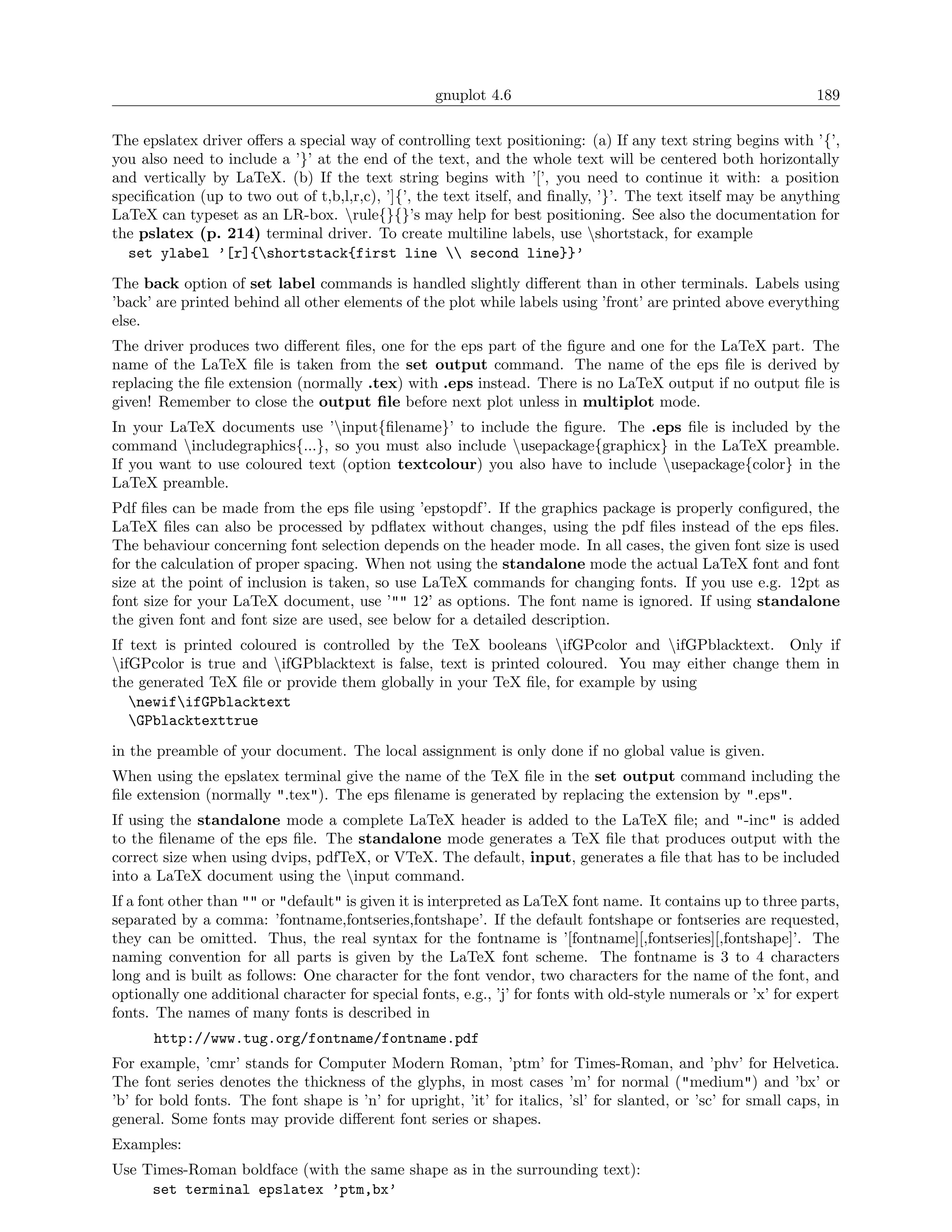 gnuplot 4.6                                                   189

The epslatex driver oﬀers a special way of controlling text positioning: (a) If any text string begins with ’{’,
you also need to include a ’}’ at the end of the text, and the whole text will be centered both horizontally
and vertically by LaTeX. (b) If the text string begins with ’[’, you need to continue it with: a position
speciﬁcation (up to two out of t,b,l,r,c), ’]{’, the text itself, and ﬁnally, ’}’. The text itself may be anything
LaTeX can typeset as an LR-box. rule{}{}’s may help for best positioning. See also the documentation for
the pslatex (p. 214) terminal driver. To create multiline labels, use shortstack, for example
  set ylabel ’[r]{shortstack{first line  second line}}’
The back option of set label commands is handled slightly diﬀerent than in other terminals. Labels using
’back’ are printed behind all other elements of the plot while labels using ’front’ are printed above everything
else.
The driver produces two diﬀerent ﬁles, one for the eps part of the ﬁgure and one for the LaTeX part. The
name of the LaTeX ﬁle is taken from the set output command. The name of the eps ﬁle is derived by
replacing the ﬁle extension (normally .tex) with .eps instead. There is no LaTeX output if no output ﬁle is
given! Remember to close the output ﬁle before next plot unless in multiplot mode.
In your LaTeX documents use ’input{ﬁlename}’ to include the ﬁgure. The .eps ﬁle is included by the
command includegraphics{...}, so you must also include usepackage{graphicx} in the LaTeX preamble.
If you want to use coloured text (option textcolour) you also have to include usepackage{color} in the
LaTeX preamble.
Pdf ﬁles can be made from the eps ﬁle using ’epstopdf’. If the graphics package is properly conﬁgured, the
LaTeX ﬁles can also be processed by pdﬂatex without changes, using the pdf ﬁles instead of the eps ﬁles.
The behaviour concerning font selection depends on the header mode. In all cases, the given font size is used
for the calculation of proper spacing. When not using the standalone mode the actual LaTeX font and font
size at the point of inclusion is taken, so use LaTeX commands for changing fonts. If you use e.g. 12pt as
font size for your LaTeX document, use ’"" 12’ as options. The font name is ignored. If using standalone
the given font and font size are used, see below for a detailed description.
If text is printed coloured is controlled by the TeX booleans ifGPcolor and ifGPblacktext. Only if
ifGPcolor is true and ifGPblacktext is false, text is printed coloured. You may either change them in
the generated TeX ﬁle or provide them globally in your TeX ﬁle, for example by using
   newififGPblacktext
   GPblacktexttrue
in the preamble of your document. The local assignment is only done if no global value is given.
When using the epslatex terminal give the name of the TeX ﬁle in the set output command including the
ﬁle extension (normally ".tex"). The eps ﬁlename is generated by replacing the extension by ".eps".
If using the standalone mode a complete LaTeX header is added to the LaTeX ﬁle; and "-inc" is added
to the ﬁlename of the eps ﬁle. The standalone mode generates a TeX ﬁle that produces output with the
correct size when using dvips, pdfTeX, or VTeX. The default, input, generates a ﬁle that has to be included
into a LaTeX document using the input command.
If a font other than "" or "default" is given it is interpreted as LaTeX font name. It contains up to three parts,
separated by a comma: ’fontname,fontseries,fontshape’. If the default fontshape or fontseries are requested,
they can be omitted. Thus, the real syntax for the fontname is ’[fontname][,fontseries][,fontshape]’. The
naming convention for all parts is given by the LaTeX font scheme. The fontname is 3 to 4 characters
long and is built as follows: One character for the font vendor, two characters for the name of the font, and
optionally one additional character for special fonts, e.g., ’j’ for fonts with old-style numerals or ’x’ for expert
fonts. The names of many fonts is described in
      http://www.tug.org/fontname/fontname.pdf
For example, ’cmr’ stands for Computer Modern Roman, ’ptm’ for Times-Roman, and ’phv’ for Helvetica.
The font series denotes the thickness of the glyphs, in most cases ’m’ for normal ("medium") and ’bx’ or
’b’ for bold fonts. The font shape is ’n’ for upright, ’it’ for italics, ’sl’ for slanted, or ’sc’ for small caps, in
general. Some fonts may provide diﬀerent font series or shapes.
Examples:
Use Times-Roman boldface (with the same shape as in the surrounding text):
     set terminal epslatex ’ptm,bx’
 