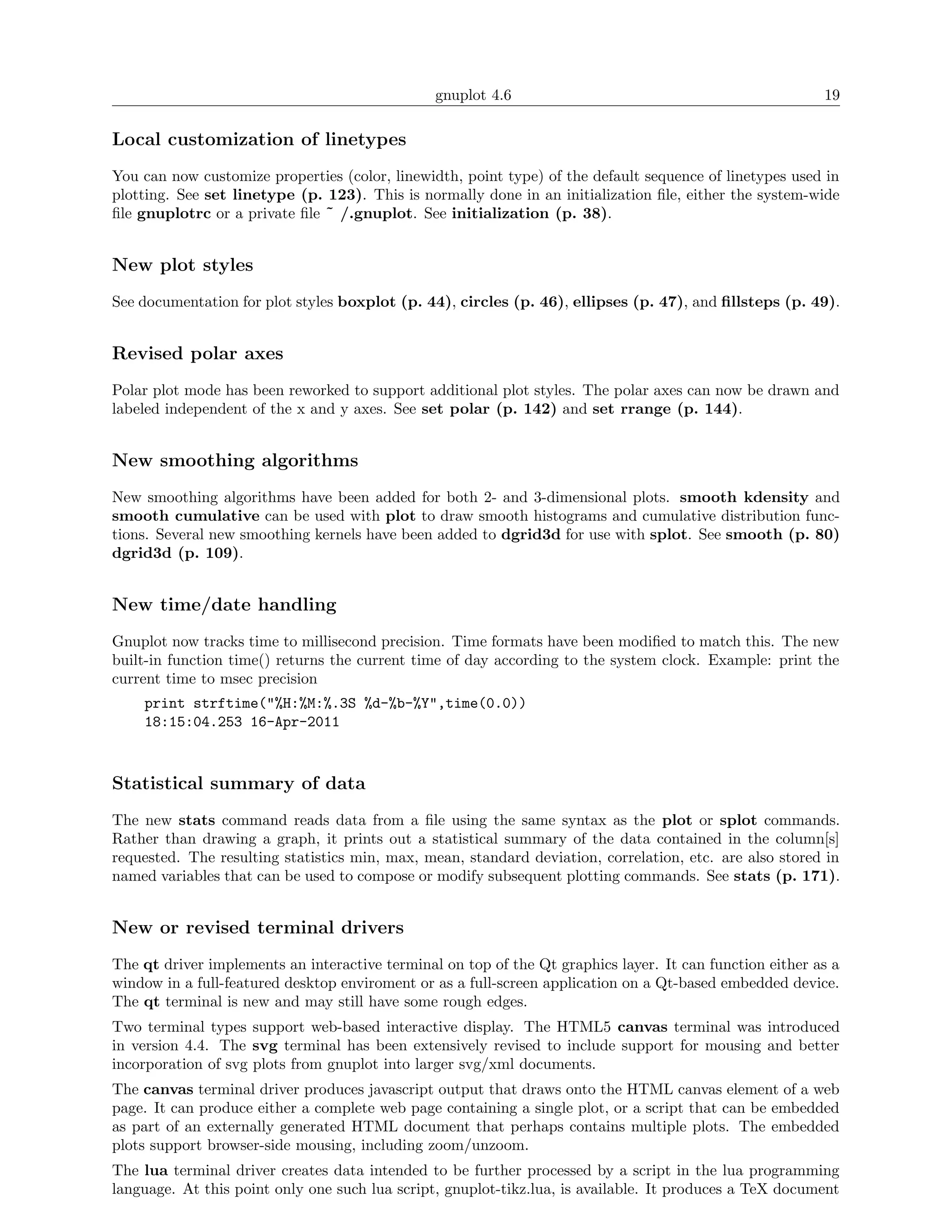 gnuplot 4.6                                               19

Local customization of linetypes
You can now customize properties (color, linewidth, point type) of the default sequence of linetypes used in
plotting. See set linetype (p. 123). This is normally done in an initialization ﬁle, either the system-wide
ﬁle gnuplotrc or a private ﬁle ˜ /.gnuplot. See initialization (p. 38).


New plot styles
See documentation for plot styles boxplot (p. 44), circles (p. 46), ellipses (p. 47), and ﬁllsteps (p. 49).


Revised polar axes
Polar plot mode has been reworked to support additional plot styles. The polar axes can now be drawn and
labeled independent of the x and y axes. See set polar (p. 142) and set rrange (p. 144).


New smoothing algorithms
New smoothing algorithms have been added for both 2- and 3-dimensional plots. smooth kdensity and
smooth cumulative can be used with plot to draw smooth histograms and cumulative distribution func-
tions. Several new smoothing kernels have been added to dgrid3d for use with splot. See smooth (p. 80)
dgrid3d (p. 109).


New time/date handling
Gnuplot now tracks time to millisecond precision. Time formats have been modiﬁed to match this. The new
built-in function time() returns the current time of day according to the system clock. Example: print the
current time to msec precision
    print strftime("%H:%M:%.3S %d-%b-%Y",time(0.0))
    18:15:04.253 16-Apr-2011



Statistical summary of data
The new stats command reads data from a ﬁle using the same syntax as the plot or splot commands.
Rather than drawing a graph, it prints out a statistical summary of the data contained in the column[s]
requested. The resulting statistics min, max, mean, standard deviation, correlation, etc. are also stored in
named variables that can be used to compose or modify subsequent plotting commands. See stats (p. 171).


New or revised terminal drivers
The qt driver implements an interactive terminal on top of the Qt graphics layer. It can function either as a
window in a full-featured desktop enviroment or as a full-screen application on a Qt-based embedded device.
The qt terminal is new and may still have some rough edges.
Two terminal types support web-based interactive display. The HTML5 canvas terminal was introduced
in version 4.4. The svg terminal has been extensively revised to include support for mousing and better
incorporation of svg plots from gnuplot into larger svg/xml documents.
The canvas terminal driver produces javascript output that draws onto the HTML canvas element of a web
page. It can produce either a complete web page containing a single plot, or a script that can be embedded
as part of an externally generated HTML document that perhaps contains multiple plots. The embedded
plots support browser-side mousing, including zoom/unzoom.
The lua terminal driver creates data intended to be further processed by a script in the lua programming
language. At this point only one such lua script, gnuplot-tikz.lua, is available. It produces a TeX document
 