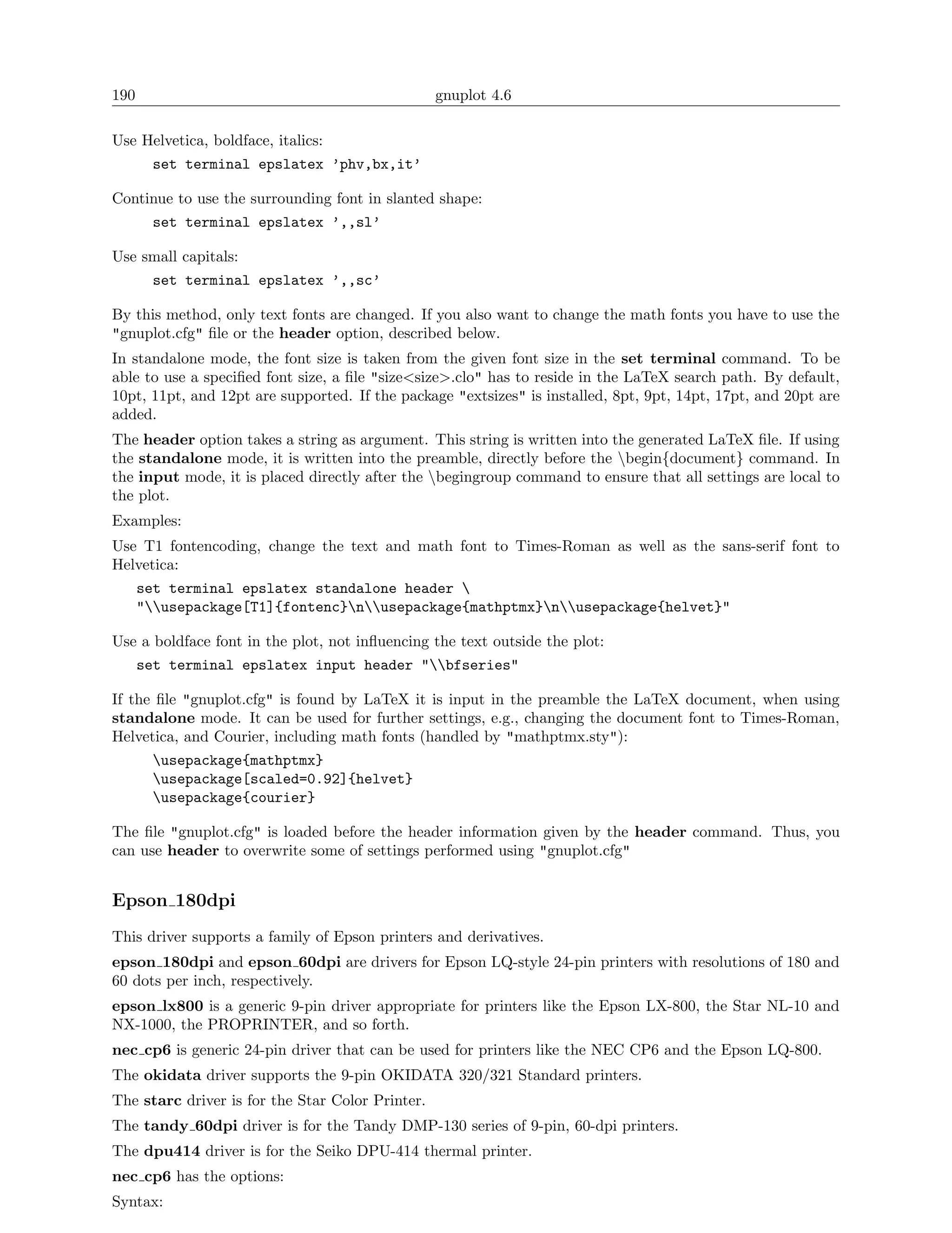 190                                               gnuplot 4.6

Use Helvetica, boldface, italics:
        set terminal epslatex ’phv,bx,it’

Continue to use the surrounding font in slanted shape:
        set terminal epslatex ’,,sl’

Use small capitals:
        set terminal epslatex ’,,sc’

By this method, only text fonts are changed. If you also want to change the math fonts you have to use the
"gnuplot.cfg" ﬁle or the header option, described below.
In standalone mode, the font size is taken from the given font size in the set terminal command. To be
able to use a speciﬁed font size, a ﬁle "size<size>.clo" has to reside in the LaTeX search path. By default,
10pt, 11pt, and 12pt are supported. If the package "extsizes" is installed, 8pt, 9pt, 14pt, 17pt, and 20pt are
added.
The header option takes a string as argument. This string is written into the generated LaTeX ﬁle. If using
the standalone mode, it is written into the preamble, directly before the begin{document} command. In
the input mode, it is placed directly after the begingroup command to ensure that all settings are local to
the plot.
Examples:
Use T1 fontencoding, change the text and math font to Times-Roman as well as the sans-serif font to
Helvetica:
      set terminal epslatex standalone header 
      "usepackage[T1]{fontenc}nusepackage{mathptmx}nusepackage{helvet}"

Use a boldface font in the plot, not inﬂuencing the text outside the plot:
      set terminal epslatex input header "bfseries"

If the ﬁle "gnuplot.cfg" is found by LaTeX it is input in the preamble the LaTeX document, when using
standalone mode. It can be used for further settings, e.g., changing the document font to Times-Roman,
Helvetica, and Courier, including math fonts (handled by "mathptmx.sty"):
        usepackage{mathptmx}
        usepackage[scaled=0.92]{helvet}
        usepackage{courier}

The ﬁle "gnuplot.cfg" is loaded before the header information given by the header command. Thus, you
can use header to overwrite some of settings performed using "gnuplot.cfg"


Epson 180dpi
This driver supports a family of Epson printers and derivatives.
epson 180dpi and epson 60dpi are drivers for Epson LQ-style 24-pin printers with resolutions of 180 and
60 dots per inch, respectively.
epson lx800 is a generic 9-pin driver appropriate for printers like the Epson LX-800, the Star NL-10 and
NX-1000, the PROPRINTER, and so forth.
nec cp6 is generic 24-pin driver that can be used for printers like the NEC CP6 and the Epson LQ-800.
The okidata driver supports the 9-pin OKIDATA 320/321 Standard printers.
The starc driver is for the Star Color Printer.
The tandy 60dpi driver is for the Tandy DMP-130 series of 9-pin, 60-dpi printers.
The dpu414 driver is for the Seiko DPU-414 thermal printer.
nec cp6 has the options:
Syntax:
 