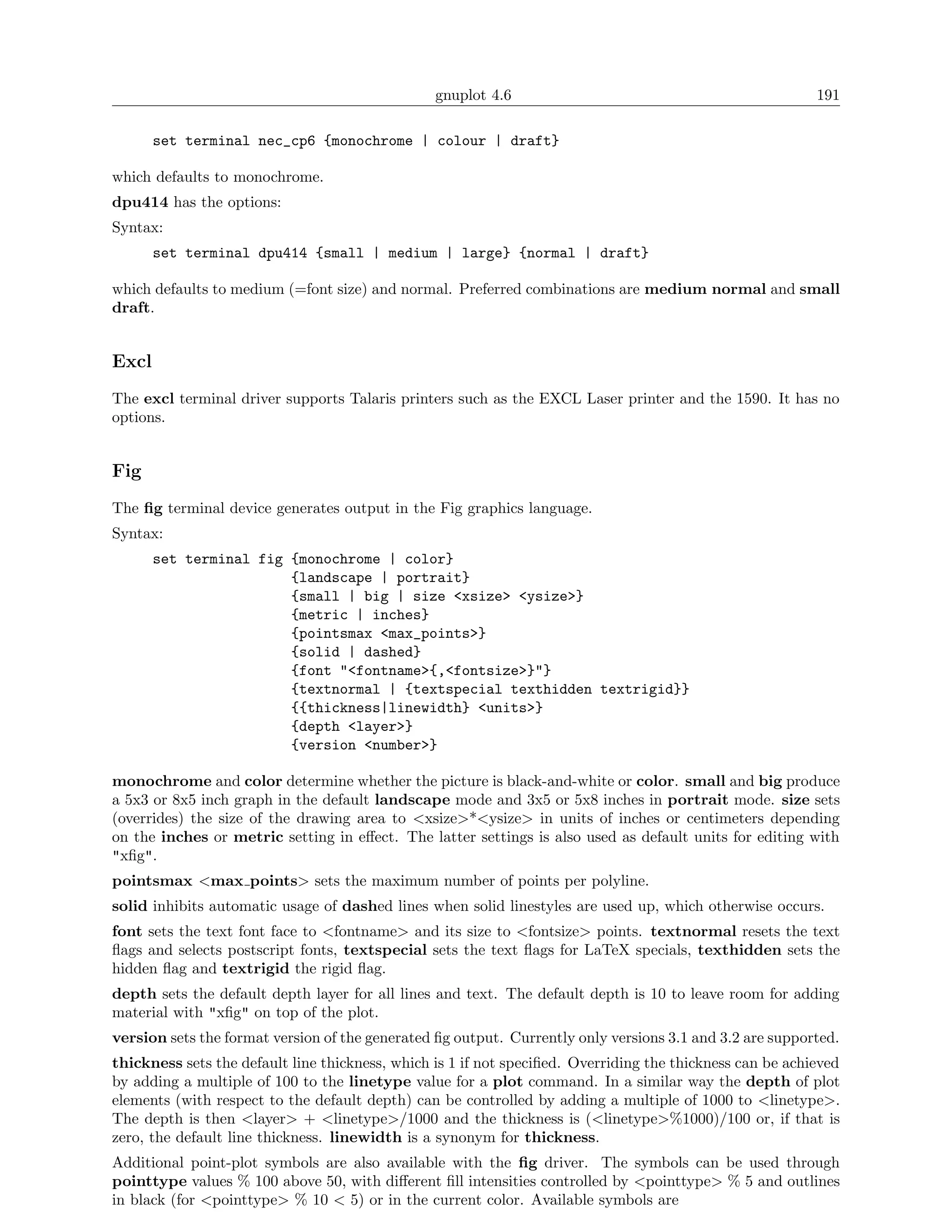 gnuplot 4.6                                               191

       set terminal nec_cp6 {monochrome | colour | draft}

which defaults to monochrome.
dpu414 has the options:
Syntax:
       set terminal dpu414 {small | medium | large} {normal | draft}

which defaults to medium (=font size) and normal. Preferred combinations are medium normal and small
draft.


Excl
The excl terminal driver supports Talaris printers such as the EXCL Laser printer and the 1590. It has no
options.


Fig
The ﬁg terminal device generates output in the Fig graphics language.
Syntax:
       set terminal fig {monochrome | color}
                        {landscape | portrait}
                        {small | big | size <xsize> <ysize>}
                        {metric | inches}
                        {pointsmax <max_points>}
                        {solid | dashed}
                        {font "<fontname>{,<fontsize>}"}
                        {textnormal | {textspecial texthidden textrigid}}
                        {{thickness|linewidth} <units>}
                        {depth <layer>}
                        {version <number>}

monochrome and color determine whether the picture is black-and-white or color. small and big produce
a 5x3 or 8x5 inch graph in the default landscape mode and 3x5 or 5x8 inches in portrait mode. size sets
(overrides) the size of the drawing area to <xsize>*<ysize> in units of inches or centimeters depending
on the inches or metric setting in eﬀect. The latter settings is also used as default units for editing with
"xﬁg".
pointsmax <max points> sets the maximum number of points per polyline.
solid inhibits automatic usage of dashed lines when solid linestyles are used up, which otherwise occurs.
font sets the text font face to <fontname> and its size to <fontsize> points. textnormal resets the text
ﬂags and selects postscript fonts, textspecial sets the text ﬂags for LaTeX specials, texthidden sets the
hidden ﬂag and textrigid the rigid ﬂag.
depth sets the default depth layer for all lines and text. The default depth is 10 to leave room for adding
material with "xﬁg" on top of the plot.
version sets the format version of the generated ﬁg output. Currently only versions 3.1 and 3.2 are supported.
thickness sets the default line thickness, which is 1 if not speciﬁed. Overriding the thickness can be achieved
by adding a multiple of 100 to the linetype value for a plot command. In a similar way the depth of plot
elements (with respect to the default depth) can be controlled by adding a multiple of 1000 to <linetype>.
The depth is then <layer> + <linetype>/1000 and the thickness is (<linetype>%1000)/100 or, if that is
zero, the default line thickness. linewidth is a synonym for thickness.
Additional point-plot symbols are also available with the ﬁg driver. The symbols can be used through
pointtype values % 100 above 50, with diﬀerent ﬁll intensities controlled by <pointtype> % 5 and outlines
in black (for <pointtype> % 10 < 5) or in the current color. Available symbols are
 