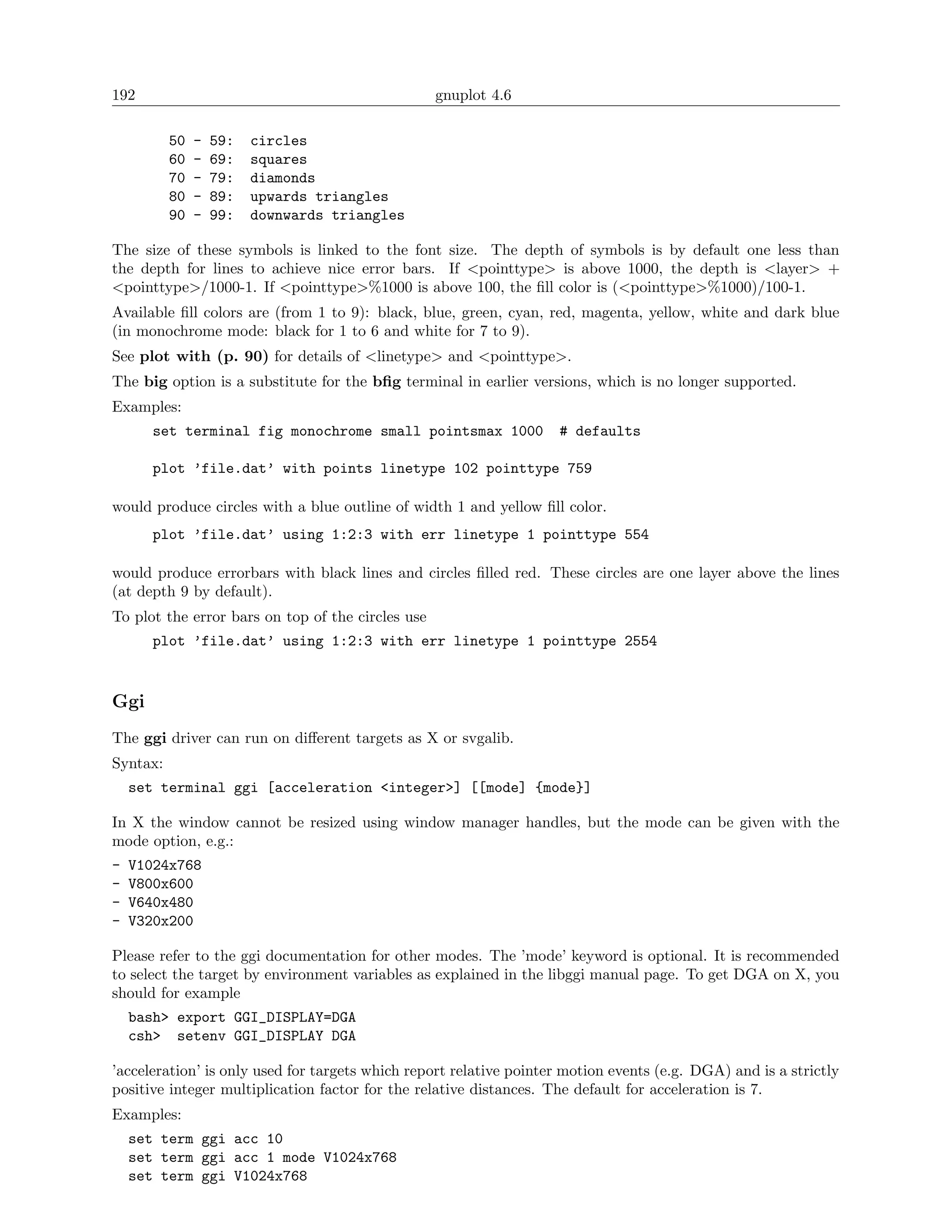 192                                                gnuplot 4.6

          50   -   59:   circles
          60   -   69:   squares
          70   -   79:   diamonds
          80   -   89:   upwards triangles
          90   -   99:   downwards triangles

The size of these symbols is linked to the font size. The depth of symbols is by default one less than
the depth for lines to achieve nice error bars. If <pointtype> is above 1000, the depth is <layer> +
<pointtype>/1000-1. If <pointtype>%1000 is above 100, the ﬁll color is (<pointtype>%1000)/100-1.
Available ﬁll colors are (from 1 to 9): black, blue, green, cyan, red, magenta, yellow, white and dark blue
(in monochrome mode: black for 1 to 6 and white for 7 to 9).
See plot with (p. 90) for details of <linetype> and <pointtype>.
The big option is a substitute for the bﬁg terminal in earlier versions, which is no longer supported.
Examples:
       set terminal fig monochrome small pointsmax 1000             # defaults

       plot ’file.dat’ with points linetype 102 pointtype 759

would produce circles with a blue outline of width 1 and yellow ﬁll color.
       plot ’file.dat’ using 1:2:3 with err linetype 1 pointtype 554

would produce errorbars with black lines and circles ﬁlled red. These circles are one layer above the lines
(at depth 9 by default).
To plot the error bars on top of the circles use
       plot ’file.dat’ using 1:2:3 with err linetype 1 pointtype 2554


Ggi
The ggi driver can run on diﬀerent targets as X or svgalib.
Syntax:
    set terminal ggi [acceleration <integer>] [[mode] {mode}]

In X the window cannot be resized using window manager handles, but the mode can be given with the
mode option, e.g.:
-   V1024x768
-   V800x600
-   V640x480
-   V320x200

Please refer to the ggi documentation for other modes. The ’mode’ keyword is optional. It is recommended
to select the target by environment variables as explained in the libggi manual page. To get DGA on X, you
should for example
    bash> export GGI_DISPLAY=DGA
    csh> setenv GGI_DISPLAY DGA

’acceleration’ is only used for targets which report relative pointer motion events (e.g. DGA) and is a strictly
positive integer multiplication factor for the relative distances. The default for acceleration is 7.
Examples:
    set term ggi acc 10
    set term ggi acc 1 mode V1024x768
    set term ggi V1024x768
 