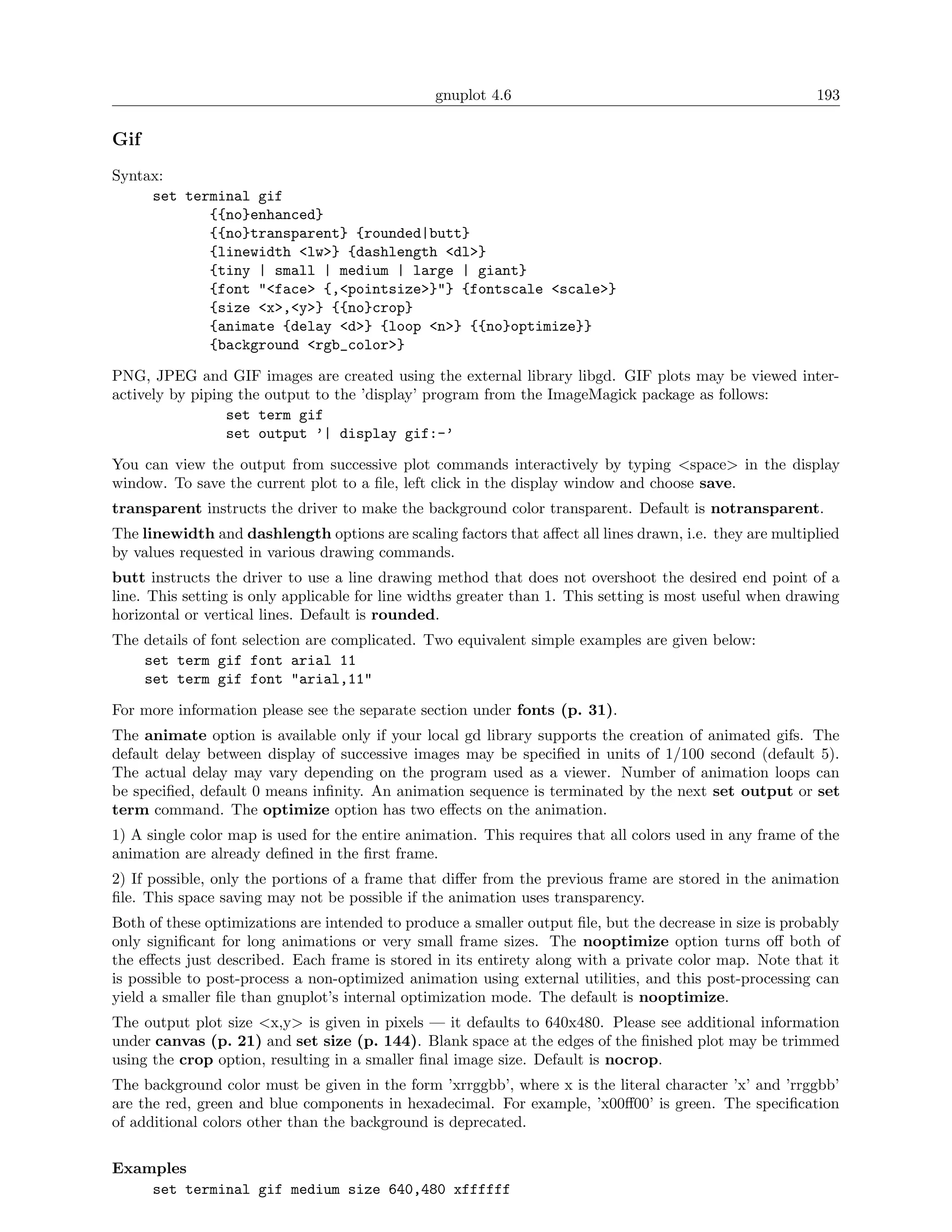 gnuplot 4.6                                               193

Gif
Syntax:
     set terminal gif
            {{no}enhanced}
            {{no}transparent} {rounded|butt}
            {linewidth <lw>} {dashlength <dl>}
            {tiny | small | medium | large | giant}
            {font "<face> {,<pointsize>}"} {fontscale <scale>}
            {size <x>,<y>} {{no}crop}
            {animate {delay <d>} {loop <n>} {{no}optimize}}
            {background <rgb_color>}

PNG, JPEG and GIF images are created using the external library libgd. GIF plots may be viewed inter-
actively by piping the output to the ’display’ program from the ImageMagick package as follows:
                 set term gif
                 set output ’| display gif:-’

You can view the output from successive plot commands interactively by typing <space> in the display
window. To save the current plot to a ﬁle, left click in the display window and choose save.
transparent instructs the driver to make the background color transparent. Default is notransparent.
The linewidth and dashlength options are scaling factors that aﬀect all lines drawn, i.e. they are multiplied
by values requested in various drawing commands.
butt instructs the driver to use a line drawing method that does not overshoot the desired end point of a
line. This setting is only applicable for line widths greater than 1. This setting is most useful when drawing
horizontal or vertical lines. Default is rounded.
The details of font selection are complicated. Two equivalent simple examples are given below:
    set term gif font arial 11
    set term gif font "arial,11"

For more information please see the separate section under fonts (p. 31).
The animate option is available only if your local gd library supports the creation of animated gifs. The
default delay between display of successive images may be speciﬁed in units of 1/100 second (default 5).
The actual delay may vary depending on the program used as a viewer. Number of animation loops can
be speciﬁed, default 0 means inﬁnity. An animation sequence is terminated by the next set output or set
term command. The optimize option has two eﬀects on the animation.
1) A single color map is used for the entire animation. This requires that all colors used in any frame of the
animation are already deﬁned in the ﬁrst frame.
2) If possible, only the portions of a frame that diﬀer from the previous frame are stored in the animation
ﬁle. This space saving may not be possible if the animation uses transparency.
Both of these optimizations are intended to produce a smaller output ﬁle, but the decrease in size is probably
only signiﬁcant for long animations or very small frame sizes. The nooptimize option turns oﬀ both of
the eﬀects just described. Each frame is stored in its entirety along with a private color map. Note that it
is possible to post-process a non-optimized animation using external utilities, and this post-processing can
yield a smaller ﬁle than gnuplot’s internal optimization mode. The default is nooptimize.
The output plot size <x,y> is given in pixels — it defaults to 640x480. Please see additional information
under canvas (p. 21) and set size (p. 144). Blank space at the edges of the ﬁnished plot may be trimmed
using the crop option, resulting in a smaller ﬁnal image size. Default is nocrop.
The background color must be given in the form ’xrrggbb’, where x is the literal character ’x’ and ’rrggbb’
are the red, green and blue components in hexadecimal. For example, ’x00ﬀ00’ is green. The speciﬁcation
of additional colors other than the background is deprecated.

Examples
    set terminal gif medium size 640,480 xffffff
 