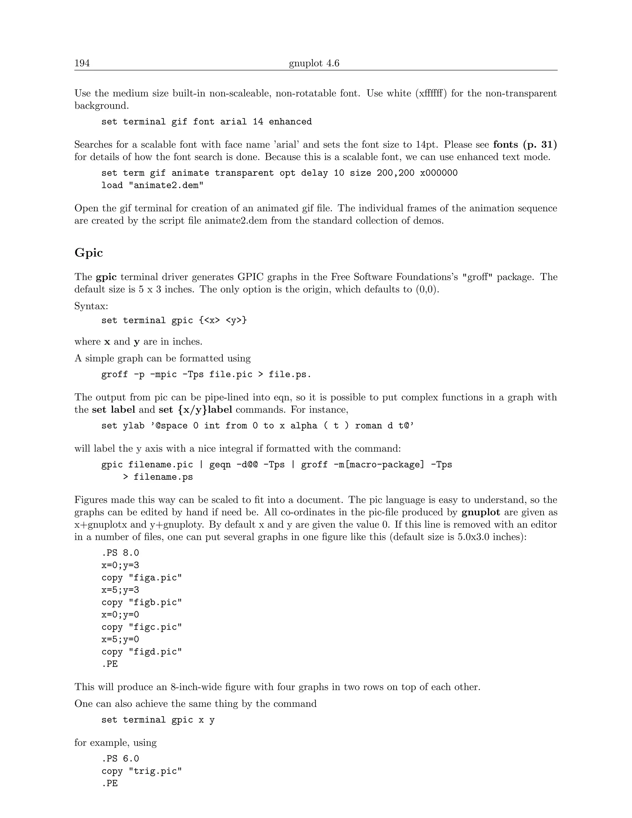 194                                            gnuplot 4.6

Use the medium size built-in non-scaleable, non-rotatable font. Use white (xﬀﬀﬀ) for the non-transparent
background.
      set terminal gif font arial 14 enhanced

Searches for a scalable font with face name ’arial’ and sets the font size to 14pt. Please see fonts (p. 31)
for details of how the font search is done. Because this is a scalable font, we can use enhanced text mode.
      set term gif animate transparent opt delay 10 size 200,200 x000000
      load "animate2.dem"

Open the gif terminal for creation of an animated gif ﬁle. The individual frames of the animation sequence
are created by the script ﬁle animate2.dem from the standard collection of demos.


Gpic
The gpic terminal driver generates GPIC graphs in the Free Software Foundations’s "groﬀ" package. The
default size is 5 x 3 inches. The only option is the origin, which defaults to (0,0).
Syntax:
     set terminal gpic {<x> <y>}

where x and y are in inches.
A simple graph can be formatted using
      groff -p -mpic -Tps file.pic > file.ps.

The output from pic can be pipe-lined into eqn, so it is possible to put complex functions in a graph with
the set label and set {x/y}label commands. For instance,
      set ylab ’@space 0 int from 0 to x alpha ( t ) roman d t@’

will label the y axis with a nice integral if formatted with the command:
      gpic filename.pic | geqn -d@@ -Tps | groff -m[macro-package] -Tps
          > filename.ps

Figures made this way can be scaled to ﬁt into a document. The pic language is easy to understand, so the
graphs can be edited by hand if need be. All co-ordinates in the pic-ﬁle produced by gnuplot are given as
x+gnuplotx and y+gnuploty. By default x and y are given the value 0. If this line is removed with an editor
in a number of ﬁles, one can put several graphs in one ﬁgure like this (default size is 5.0x3.0 inches):
      .PS 8.0
      x=0;y=3
      copy "figa.pic"
      x=5;y=3
      copy "figb.pic"
      x=0;y=0
      copy "figc.pic"
      x=5;y=0
      copy "figd.pic"
      .PE

This will produce an 8-inch-wide ﬁgure with four graphs in two rows on top of each other.
One can also achieve the same thing by the command
      set terminal gpic x y

for example, using
      .PS 6.0
      copy "trig.pic"
      .PE
 