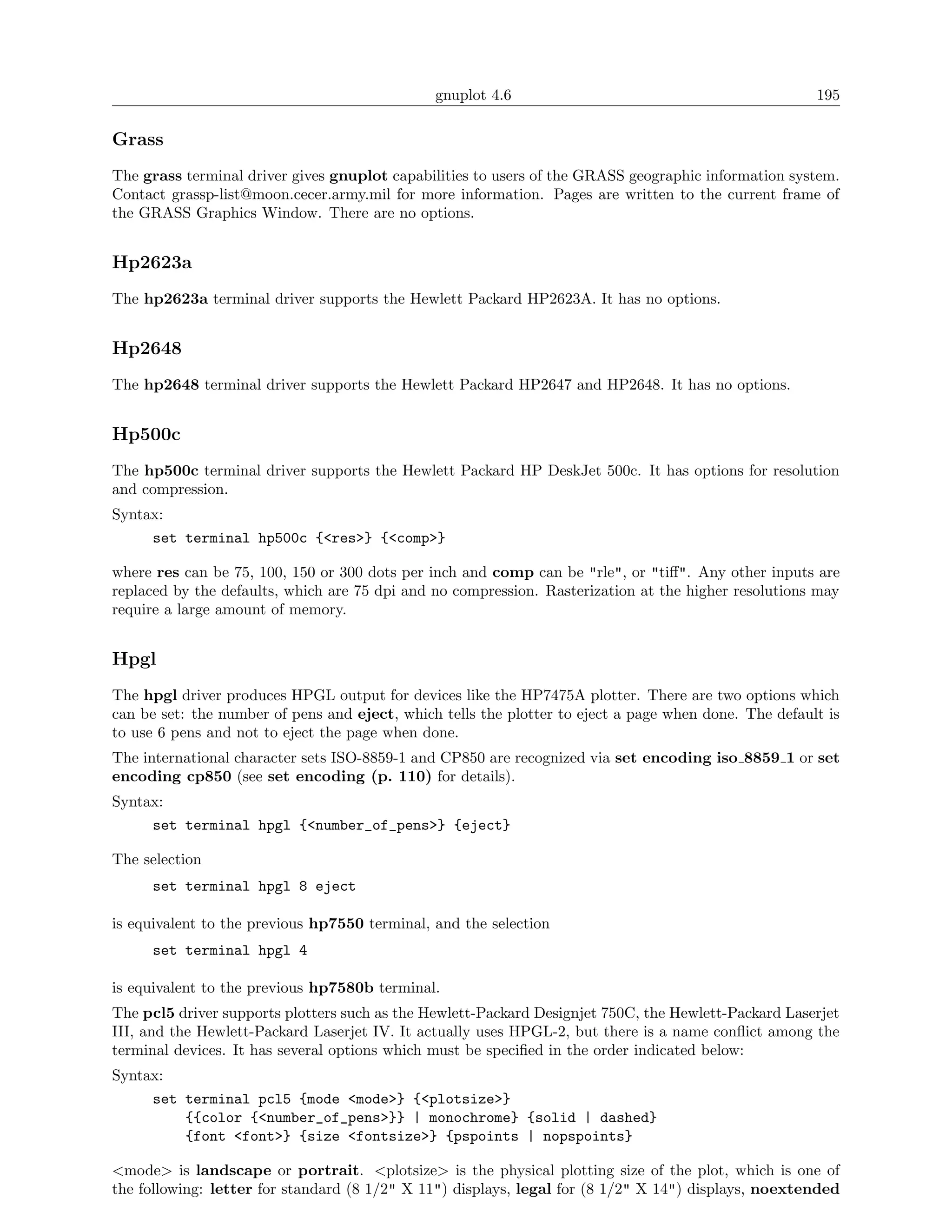 gnuplot 4.6                                             195

Grass
The grass terminal driver gives gnuplot capabilities to users of the GRASS geographic information system.
Contact grassp-list@moon.cecer.army.mil for more information. Pages are written to the current frame of
the GRASS Graphics Window. There are no options.


Hp2623a
The hp2623a terminal driver supports the Hewlett Packard HP2623A. It has no options.


Hp2648
The hp2648 terminal driver supports the Hewlett Packard HP2647 and HP2648. It has no options.


Hp500c
The hp500c terminal driver supports the Hewlett Packard HP DeskJet 500c. It has options for resolution
and compression.
Syntax:
     set terminal hp500c {<res>} {<comp>}

where res can be 75, 100, 150 or 300 dots per inch and comp can be "rle", or "tiﬀ". Any other inputs are
replaced by the defaults, which are 75 dpi and no compression. Rasterization at the higher resolutions may
require a large amount of memory.


Hpgl
The hpgl driver produces HPGL output for devices like the HP7475A plotter. There are two options which
can be set: the number of pens and eject, which tells the plotter to eject a page when done. The default is
to use 6 pens and not to eject the page when done.
The international character sets ISO-8859-1 and CP850 are recognized via set encoding iso 8859 1 or set
encoding cp850 (see set encoding (p. 110) for details).
Syntax:
     set terminal hpgl {<number_of_pens>} {eject}

The selection
     set terminal hpgl 8 eject

is equivalent to the previous hp7550 terminal, and the selection
     set terminal hpgl 4

is equivalent to the previous hp7580b terminal.
The pcl5 driver supports plotters such as the Hewlett-Packard Designjet 750C, the Hewlett-Packard Laserjet
III, and the Hewlett-Packard Laserjet IV. It actually uses HPGL-2, but there is a name conﬂict among the
terminal devices. It has several options which must be speciﬁed in the order indicated below:
Syntax:
     set terminal pcl5 {mode <mode>} {<plotsize>}
         {{color {<number_of_pens>}} | monochrome} {solid | dashed}
         {font <font>} {size <fontsize>} {pspoints | nopspoints}

<mode> is landscape or portrait. <plotsize> is the physical plotting size of the plot, which is one of
the following: letter for standard (8 1/2" X 11") displays, legal for (8 1/2" X 14") displays, noextended
 