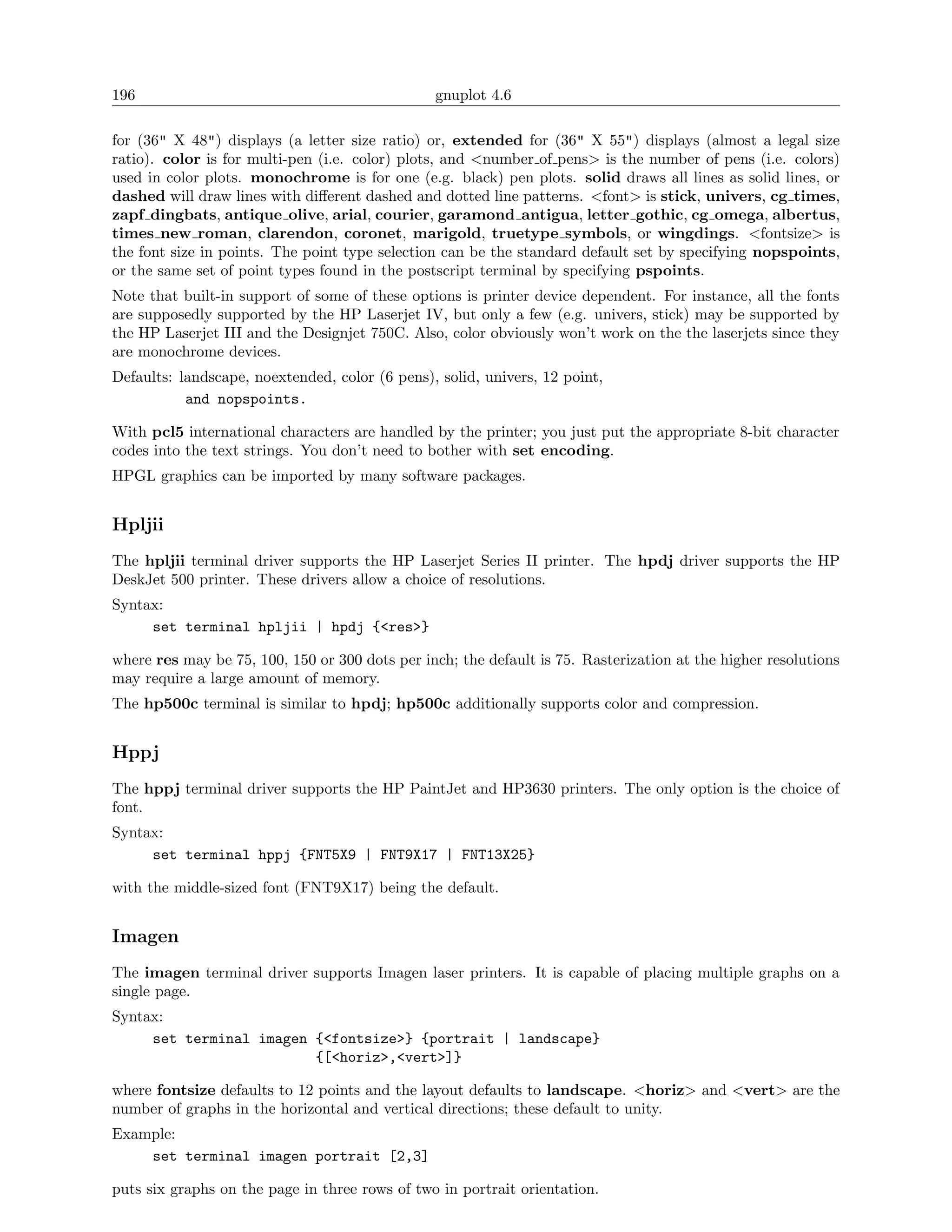 196                                             gnuplot 4.6

for (36" X 48") displays (a letter size ratio) or, extended for (36" X 55") displays (almost a legal size
ratio). color is for multi-pen (i.e. color) plots, and <number of pens> is the number of pens (i.e. colors)
used in color plots. monochrome is for one (e.g. black) pen plots. solid draws all lines as solid lines, or
dashed will draw lines with diﬀerent dashed and dotted line patterns. <font> is stick, univers, cg times,
zapf dingbats, antique olive, arial, courier, garamond antigua, letter gothic, cg omega, albertus,
times new roman, clarendon, coronet, marigold, truetype symbols, or wingdings. <fontsize> is
the font size in points. The point type selection can be the standard default set by specifying nopspoints,
or the same set of point types found in the postscript terminal by specifying pspoints.
Note that built-in support of some of these options is printer device dependent. For instance, all the fonts
are supposedly supported by the HP Laserjet IV, but only a few (e.g. univers, stick) may be supported by
the HP Laserjet III and the Designjet 750C. Also, color obviously won’t work on the the laserjets since they
are monochrome devices.
Defaults: landscape, noextended, color (6 pens), solid, univers, 12 point,
           and nopspoints.

With pcl5 international characters are handled by the printer; you just put the appropriate 8-bit character
codes into the text strings. You don’t need to bother with set encoding.
HPGL graphics can be imported by many software packages.


Hpljii
The hpljii terminal driver supports the HP Laserjet Series II printer. The hpdj driver supports the HP
DeskJet 500 printer. These drivers allow a choice of resolutions.
Syntax:
     set terminal hpljii | hpdj {<res>}

where res may be 75, 100, 150 or 300 dots per inch; the default is 75. Rasterization at the higher resolutions
may require a large amount of memory.
The hp500c terminal is similar to hpdj; hp500c additionally supports color and compression.


Hppj
The hppj terminal driver supports the HP PaintJet and HP3630 printers. The only option is the choice of
font.
Syntax:
     set terminal hppj {FNT5X9 | FNT9X17 | FNT13X25}

with the middle-sized font (FNT9X17) being the default.


Imagen
The imagen terminal driver supports Imagen laser printers. It is capable of placing multiple graphs on a
single page.
Syntax:
     set terminal imagen {<fontsize>} {portrait | landscape}
                         {[<horiz>,<vert>]}

where fontsize defaults to 12 points and the layout defaults to landscape. <horiz> and <vert> are the
number of graphs in the horizontal and vertical directions; these default to unity.
Example:
    set terminal imagen portrait [2,3]

puts six graphs on the page in three rows of two in portrait orientation.
 