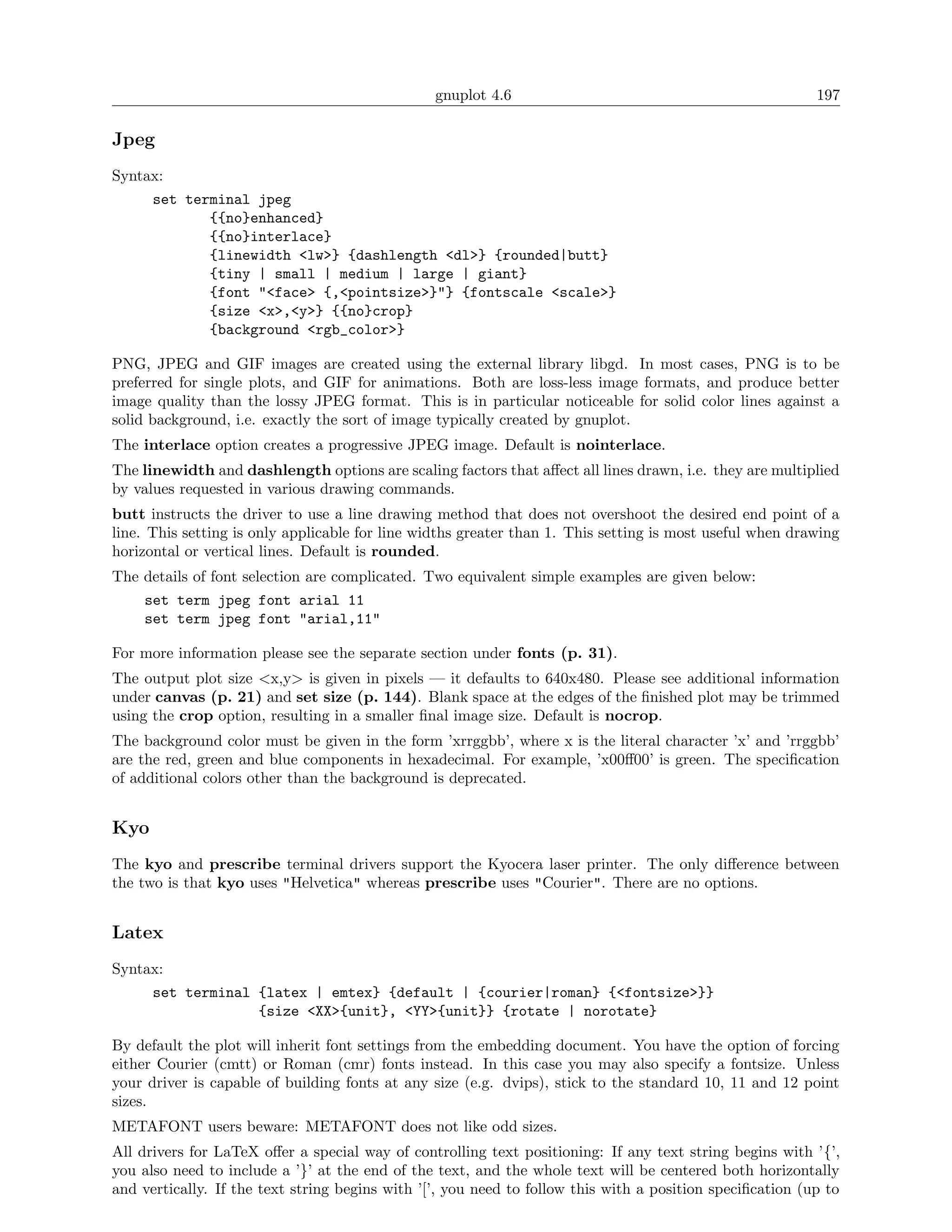 gnuplot 4.6                                               197

Jpeg
Syntax:
      set terminal jpeg
             {{no}enhanced}
             {{no}interlace}
             {linewidth <lw>} {dashlength <dl>} {rounded|butt}
             {tiny | small | medium | large | giant}
             {font "<face> {,<pointsize>}"} {fontscale <scale>}
             {size <x>,<y>} {{no}crop}
             {background <rgb_color>}

PNG, JPEG and GIF images are created using the external library libgd. In most cases, PNG is to be
preferred for single plots, and GIF for animations. Both are loss-less image formats, and produce better
image quality than the lossy JPEG format. This is in particular noticeable for solid color lines against a
solid background, i.e. exactly the sort of image typically created by gnuplot.
The interlace option creates a progressive JPEG image. Default is nointerlace.
The linewidth and dashlength options are scaling factors that aﬀect all lines drawn, i.e. they are multiplied
by values requested in various drawing commands.
butt instructs the driver to use a line drawing method that does not overshoot the desired end point of a
line. This setting is only applicable for line widths greater than 1. This setting is most useful when drawing
horizontal or vertical lines. Default is rounded.
The details of font selection are complicated. Two equivalent simple examples are given below:
    set term jpeg font arial 11
    set term jpeg font "arial,11"

For more information please see the separate section under fonts (p. 31).
The output plot size <x,y> is given in pixels — it defaults to 640x480. Please see additional information
under canvas (p. 21) and set size (p. 144). Blank space at the edges of the ﬁnished plot may be trimmed
using the crop option, resulting in a smaller ﬁnal image size. Default is nocrop.
The background color must be given in the form ’xrrggbb’, where x is the literal character ’x’ and ’rrggbb’
are the red, green and blue components in hexadecimal. For example, ’x00ﬀ00’ is green. The speciﬁcation
of additional colors other than the background is deprecated.


Kyo
The kyo and prescribe terminal drivers support the Kyocera laser printer. The only diﬀerence between
the two is that kyo uses "Helvetica" whereas prescribe uses "Courier". There are no options.


Latex
Syntax:
      set terminal {latex | emtex} {default | {courier|roman} {<fontsize>}}
                   {size <XX>{unit}, <YY>{unit}} {rotate | norotate}

By default the plot will inherit font settings from the embedding document. You have the option of forcing
either Courier (cmtt) or Roman (cmr) fonts instead. In this case you may also specify a fontsize. Unless
your driver is capable of building fonts at any size (e.g. dvips), stick to the standard 10, 11 and 12 point
sizes.
METAFONT users beware: METAFONT does not like odd sizes.
All drivers for LaTeX oﬀer a special way of controlling text positioning: If any text string begins with ’{’,
you also need to include a ’}’ at the end of the text, and the whole text will be centered both horizontally
and vertically. If the text string begins with ’[’, you need to follow this with a position speciﬁcation (up to
 