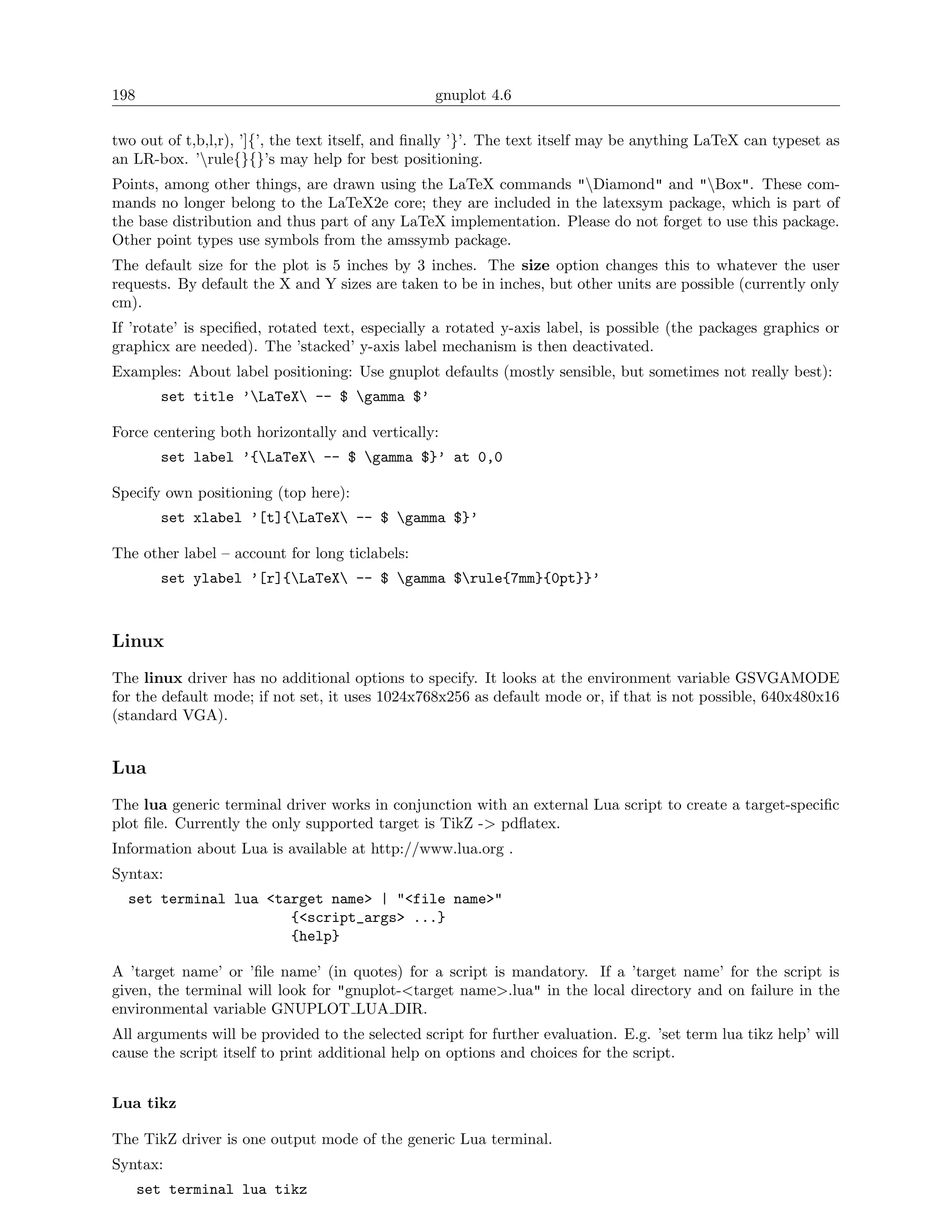 198                                              gnuplot 4.6

two out of t,b,l,r), ’]{’, the text itself, and ﬁnally ’}’. The text itself may be anything LaTeX can typeset as
an LR-box. ’rule{}{}’s may help for best positioning.
Points, among other things, are drawn using the LaTeX commands "Diamond" and "Box". These com-
mands no longer belong to the LaTeX2e core; they are included in the latexsym package, which is part of
the base distribution and thus part of any LaTeX implementation. Please do not forget to use this package.
Other point types use symbols from the amssymb package.
The default size for the plot is 5 inches by 3 inches. The size option changes this to whatever the user
requests. By default the X and Y sizes are taken to be in inches, but other units are possible (currently only
cm).
If ’rotate’ is speciﬁed, rotated text, especially a rotated y-axis label, is possible (the packages graphics or
graphicx are needed). The ’stacked’ y-axis label mechanism is then deactivated.
Examples: About label positioning: Use gnuplot defaults (mostly sensible, but sometimes not really best):
        set title ’LaTeX -- $ gamma $’

Force centering both horizontally and vertically:
        set label ’{LaTeX -- $ gamma $}’ at 0,0

Specify own positioning (top here):
        set xlabel ’[t]{LaTeX -- $ gamma $}’

The other label – account for long ticlabels:
        set ylabel ’[r]{LaTeX -- $ gamma $rule{7mm}{0pt}}’



Linux
The linux driver has no additional options to specify. It looks at the environment variable GSVGAMODE
for the default mode; if not set, it uses 1024x768x256 as default mode or, if that is not possible, 640x480x16
(standard VGA).


Lua
The lua generic terminal driver works in conjunction with an external Lua script to create a target-speciﬁc
plot ﬁle. Currently the only supported target is TikZ -> pdﬂatex.
Information about Lua is available at http://www.lua.org .
Syntax:
  set terminal lua <target name> | "<file name>"
                      {<script_args> ...}
                      {help}

A ’target name’ or ’ﬁle name’ (in quotes) for a script is mandatory. If a ’target name’ for the script is
given, the terminal will look for "gnuplot-<target name>.lua" in the local directory and on failure in the
environmental variable GNUPLOT LUA DIR.
All arguments will be provided to the selected script for further evaluation. E.g. ’set term lua tikz help’ will
cause the script itself to print additional help on options and choices for the script.


Lua tikz

The TikZ driver is one output mode of the generic Lua terminal.
Syntax:
      set terminal lua tikz
 