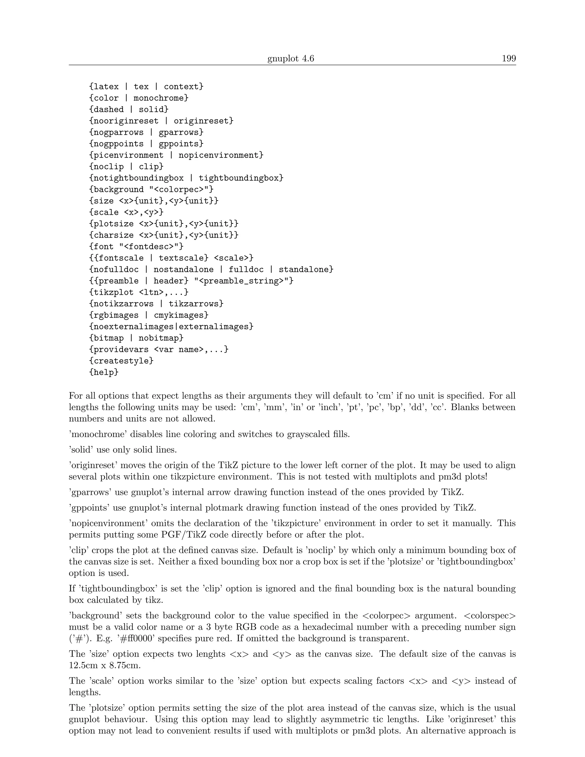 gnuplot 4.6                                                199

     {latex | tex | context}
     {color | monochrome}
     {dashed | solid}
     {nooriginreset | originreset}
     {nogparrows | gparrows}
     {nogppoints | gppoints}
     {picenvironment | nopicenvironment}
     {noclip | clip}
     {notightboundingbox | tightboundingbox}
     {background "<colorpec>"}
     {size <x>{unit},<y>{unit}}
     {scale <x>,<y>}
     {plotsize <x>{unit},<y>{unit}}
     {charsize <x>{unit},<y>{unit}}
     {font "<fontdesc>"}
     {{fontscale | textscale} <scale>}
     {nofulldoc | nostandalone | fulldoc | standalone}
     {{preamble | header} "<preamble_string>"}
     {tikzplot <ltn>,...}
     {notikzarrows | tikzarrows}
     {rgbimages | cmykimages}
     {noexternalimages|externalimages}
     {bitmap | nobitmap}
     {providevars <var name>,...}
     {createstyle}
     {help}

For all options that expect lengths as their arguments they will default to ’cm’ if no unit is speciﬁed. For all
lengths the following units may be used: ’cm’, ’mm’, ’in’ or ’inch’, ’pt’, ’pc’, ’bp’, ’dd’, ’cc’. Blanks between
numbers and units are not allowed.
’monochrome’ disables line coloring and switches to grayscaled ﬁlls.
’solid’ use only solid lines.
’originreset’ moves the origin of the TikZ picture to the lower left corner of the plot. It may be used to align
several plots within one tikzpicture environment. This is not tested with multiplots and pm3d plots!
’gparrows’ use gnuplot’s internal arrow drawing function instead of the ones provided by TikZ.
’gppoints’ use gnuplot’s internal plotmark drawing function instead of the ones provided by TikZ.
’nopicenvironment’ omits the declaration of the ’tikzpicture’ environment in order to set it manually. This
permits putting some PGF/TikZ code directly before or after the plot.
’clip’ crops the plot at the deﬁned canvas size. Default is ’noclip’ by which only a minimum bounding box of
the canvas size is set. Neither a ﬁxed bounding box nor a crop box is set if the ’plotsize’ or ’tightboundingbox’
option is used.
If ’tightboundingbox’ is set the ’clip’ option is ignored and the ﬁnal bounding box is the natural bounding
box calculated by tikz.
’background’ sets the background color to the value speciﬁed in the <colorpec> argument. <colorspec>
must be a valid color name or a 3 byte RGB code as a hexadecimal number with a preceding number sign
(’#’). E.g. ’#ﬀ0000’ speciﬁes pure red. If omitted the background is transparent.
The ’size’ option expects two lenghts <x> and <y> as the canvas size. The default size of the canvas is
12.5cm x 8.75cm.
The ’scale’ option works similar to the ’size’ option but expects scaling factors <x> and <y> instead of
lengths.
The ’plotsize’ option permits setting the size of the plot area instead of the canvas size, which is the usual
gnuplot behaviour. Using this option may lead to slightly asymmetric tic lengths. Like ’originreset’ this
option may not lead to convenient results if used with multiplots or pm3d plots. An alternative approach is
 