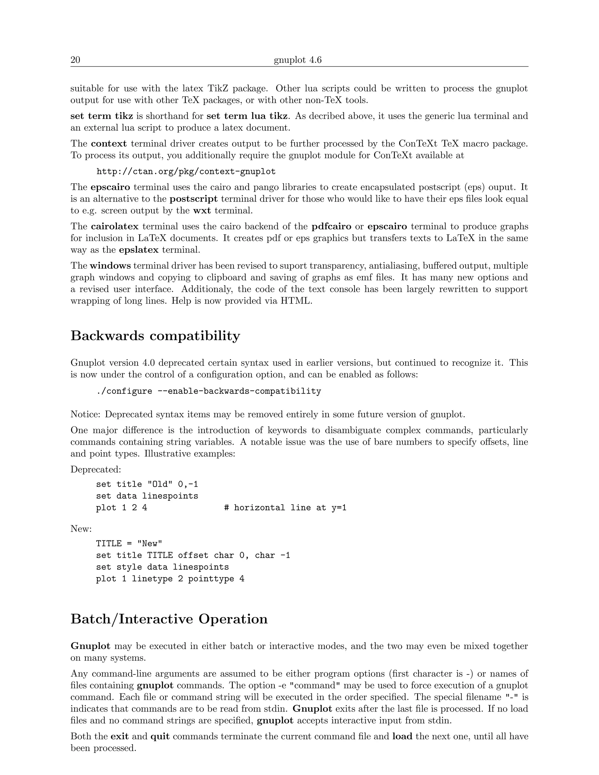 20                                              gnuplot 4.6

suitable for use with the latex TikZ package. Other lua scripts could be written to process the gnuplot
output for use with other TeX packages, or with other non-TeX tools.
set term tikz is shorthand for set term lua tikz. As decribed above, it uses the generic lua terminal and
an external lua script to produce a latex document.
The context terminal driver creates output to be further processed by the ConTeXt TeX macro package.
To process its output, you additionally require the gnuplot module for ConTeXt available at
       http://ctan.org/pkg/context-gnuplot
The epscairo terminal uses the cairo and pango libraries to create encapsulated postscript (eps) ouput. It
is an alternative to the postscript terminal driver for those who would like to have their eps ﬁles look equal
to e.g. screen output by the wxt terminal.
The cairolatex terminal uses the cairo backend of the pdfcairo or epscairo terminal to produce graphs
for inclusion in LaTeX documents. It creates pdf or eps graphics but transfers texts to LaTeX in the same
way as the epslatex terminal.
The windows terminal driver has been revised to suport transparency, antialiasing, buﬀered output, multiple
graph windows and copying to clipboard and saving of graphs as emf ﬁles. It has many new options and
a revised user interface. Additionaly, the code of the text console has been largely rewritten to support
wrapping of long lines. Help is now provided via HTML.


Backwards compatibility
Gnuplot version 4.0 deprecated certain syntax used in earlier versions, but continued to recognize it. This
is now under the control of a conﬁguration option, and can be enabled as follows:
       ./configure --enable-backwards-compatibility

Notice: Deprecated syntax items may be removed entirely in some future version of gnuplot.
One major diﬀerence is the introduction of keywords to disambiguate complex commands, particularly
commands containing string variables. A notable issue was the use of bare numbers to specify oﬀsets, line
and point types. Illustrative examples:
Deprecated:
     set title "Old" 0,-1
     set data linespoints
     plot 1 2 4                     # horizontal line at y=1

New:
       TITLE = "New"
       set title TITLE offset char 0, char -1
       set style data linespoints
       plot 1 linetype 2 pointtype 4



Batch/Interactive Operation
Gnuplot may be executed in either batch or interactive modes, and the two may even be mixed together
on many systems.
Any command-line arguments are assumed to be either program options (ﬁrst character is -) or names of
ﬁles containing gnuplot commands. The option -e "command" may be used to force execution of a gnuplot
command. Each ﬁle or command string will be executed in the order speciﬁed. The special ﬁlename "-" is
indicates that commands are to be read from stdin. Gnuplot exits after the last ﬁle is processed. If no load
ﬁles and no command strings are speciﬁed, gnuplot accepts interactive input from stdin.
Both the exit and quit commands terminate the current command ﬁle and load the next one, until all have
been processed.
 