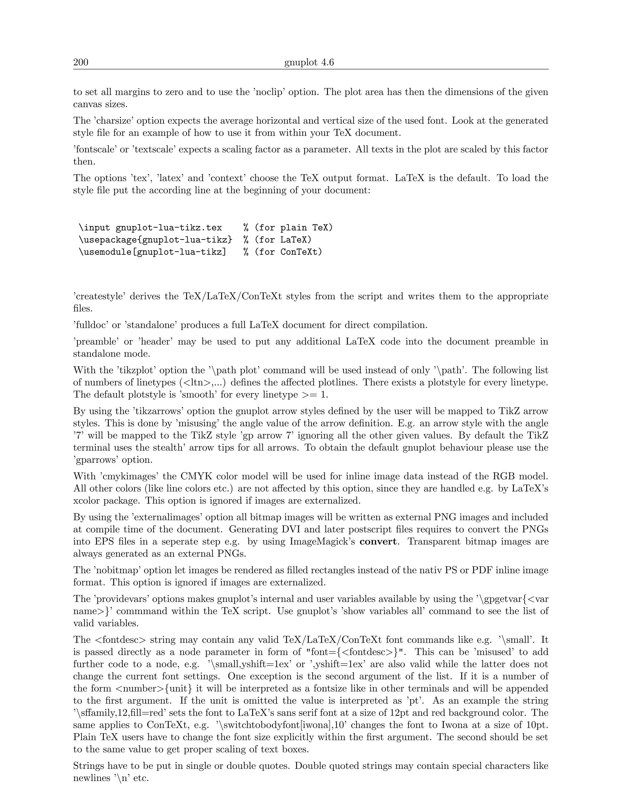 200                                                gnuplot 4.6

to set all margins to zero and to use the ’noclip’ option. The plot area has then the dimensions of the given
canvas sizes.
The ’charsize’ option expects the average horizontal and vertical size of the used font. Look at the generated
style ﬁle for an example of how to use it from within your TeX document.
’fontscale’ or ’textscale’ expects a scaling factor as a parameter. All texts in the plot are scaled by this factor
then.
The options ’tex’, ’latex’ and ’context’ choose the TeX output format. LaTeX is the default. To load the
style ﬁle put the according line at the beginning of your document:


 input gnuplot-lua-tikz.tex             % (for plain TeX)
 usepackage{gnuplot-lua-tikz}           % (for LaTeX)
 usemodule[gnuplot-lua-tikz]            % (for ConTeXt)



’createstyle’ derives the TeX/LaTeX/ConTeXt styles from the script and writes them to the appropriate
ﬁles.
’fulldoc’ or ’standalone’ produces a full LaTeX document for direct compilation.
’preamble’ or ’header’ may be used to put any additional LaTeX code into the document preamble in
standalone mode.
With the ’tikzplot’ option the ’path plot’ command will be used instead of only ’path’. The following list
of numbers of linetypes (<ltn>,...) deﬁnes the aﬀected plotlines. There exists a plotstyle for every linetype.
The default plotstyle is ’smooth’ for every linetype >= 1.
By using the ’tikzarrows’ option the gnuplot arrow styles deﬁned by the user will be mapped to TikZ arrow
styles. This is done by ’misusing’ the angle value of the arrow deﬁnition. E.g. an arrow style with the angle
’7’ will be mapped to the TikZ style ’gp arrow 7’ ignoring all the other given values. By default the TikZ
terminal uses the stealth’ arrow tips for all arrows. To obtain the default gnuplot behaviour please use the
’gparrows’ option.
With ’cmykimages’ the CMYK color model will be used for inline image data instead of the RGB model.
All other colors (like line colors etc.) are not aﬀected by this option, since they are handled e.g. by LaTeX’s
xcolor package. This option is ignored if images are externalized.
By using the ’externalimages’ option all bitmap images will be written as external PNG images and included
at compile time of the document. Generating DVI and later postscript ﬁles requires to convert the PNGs
into EPS ﬁles in a seperate step e.g. by using ImageMagick’s convert. Transparent bitmap images are
always generated as an external PNGs.
The ’nobitmap’ option let images be rendered as ﬁlled rectangles instead of the nativ PS or PDF inline image
format. This option is ignored if images are externalized.
The ’providevars’ options makes gnuplot’s internal and user variables available by using the ’gpgetvar{<var
name>}’ commmand within the TeX script. Use gnuplot’s ’show variables all’ command to see the list of
valid variables.
The <fontdesc> string may contain any valid TeX/LaTeX/ConTeXt font commands like e.g. ’small’. It
is passed directly as a node parameter in form of "font={<fontdesc>}". This can be ’misused’ to add
further code to a node, e.g. ’small,yshift=1ex’ or ’,yshift=1ex’ are also valid while the latter does not
change the current font settings. One exception is the second argument of the list. If it is a number of
the form <number>{unit} it will be interpreted as a fontsize like in other terminals and will be appended
to the ﬁrst argument. If the unit is omitted the value is interpreted as ’pt’. As an example the string
’sﬀamily,12,ﬁll=red’ sets the font to LaTeX’s sans serif font at a size of 12pt and red background color. The
same applies to ConTeXt, e.g. ’switchtobodyfont[iwona],10’ changes the font to Iwona at a size of 10pt.
Plain TeX users have to change the font size explicitly within the ﬁrst argument. The second should be set
to the same value to get proper scaling of text boxes.
Strings have to be put in single or double quotes. Double quoted strings may contain special characters like
newlines ’n’ etc.
 